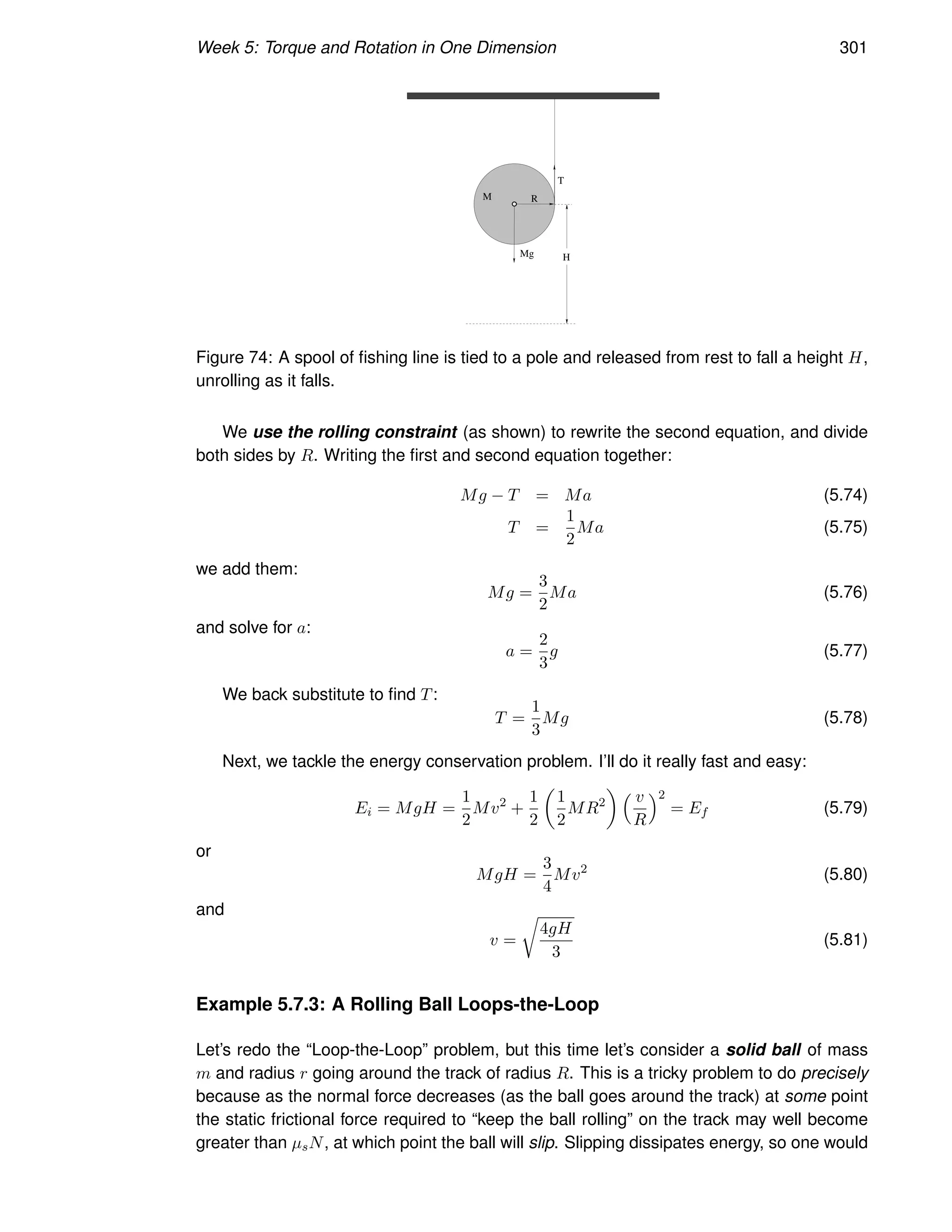 Week 5: Torque and Rotation in One Dimension 301
M R
Mg
T
H
Figure 74: A spool of fishing line is tied to a pole and released from rest to fall a height H,
unrolling as it falls.
We use the rolling constraint (as shown) to rewrite the second equation, and divide
both sides by R. Writing the first and second equation together:
Mg − T = Ma (5.74)
T =
1
2
Ma (5.75)
we add them:
Mg =
3
2
Ma (5.76)
and solve for a:
a =
2
3
g (5.77)
We back substitute to find T:
T =
1
3
Mg (5.78)
Next, we tackle the energy conservation problem. I’ll do it really fast and easy:
Ei = MgH =
1
2
Mv2
+
1
2

1
2
MR2
  v
R
2
= Ef (5.79)
or
MgH =
3
4
Mv2
(5.80)
and
v =
r
4gH
3
(5.81)
Example 5.7.3: A Rolling Ball Loops-the-Loop
Let’s redo the “Loop-the-Loop” problem, but this time let’s consider a solid ball of mass
m and radius r going around the track of radius R. This is a tricky problem to do precisely
because as the normal force decreases (as the ball goes around the track) at some point
the static frictional force required to “keep the ball rolling” on the track may well become
greater than µsN, at which point the ball will slip. Slipping dissipates energy, so one would
 