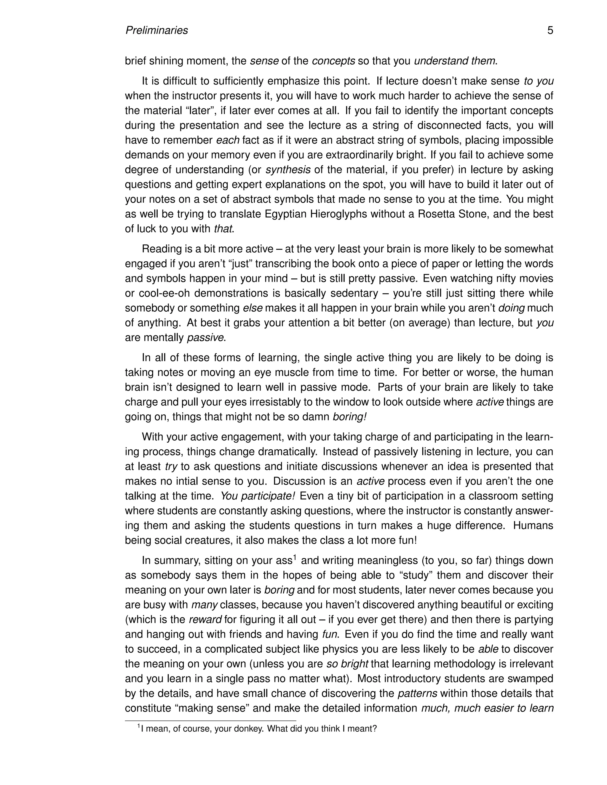 Preliminaries 5
brief shining moment, the sense of the concepts so that you understand them.
It is difficult to sufficiently emphasize this point. If lecture doesn’t make sense to you
when the instructor presents it, you will have to work much harder to achieve the sense of
the material “later”, if later ever comes at all. If you fail to identify the important concepts
during the presentation and see the lecture as a string of disconnected facts, you will
have to remember each fact as if it were an abstract string of symbols, placing impossible
demands on your memory even if you are extraordinarily bright. If you fail to achieve some
degree of understanding (or synthesis of the material, if you prefer) in lecture by asking
questions and getting expert explanations on the spot, you will have to build it later out of
your notes on a set of abstract symbols that made no sense to you at the time. You might
as well be trying to translate Egyptian Hieroglyphs without a Rosetta Stone, and the best
of luck to you with that.
Reading is a bit more active – at the very least your brain is more likely to be somewhat
engaged if you aren’t “just” transcribing the book onto a piece of paper or letting the words
and symbols happen in your mind – but is still pretty passive. Even watching nifty movies
or cool-ee-oh demonstrations is basically sedentary – you’re still just sitting there while
somebody or something else makes it all happen in your brain while you aren’t doing much
of anything. At best it grabs your attention a bit better (on average) than lecture, but you
are mentally passive.
In all of these forms of learning, the single active thing you are likely to be doing is
taking notes or moving an eye muscle from time to time. For better or worse, the human
brain isn’t designed to learn well in passive mode. Parts of your brain are likely to take
charge and pull your eyes irresistably to the window to look outside where active things are
going on, things that might not be so damn boring!
With your active engagement, with your taking charge of and participating in the learn-
ing process, things change dramatically. Instead of passively listening in lecture, you can
at least try to ask questions and initiate discussions whenever an idea is presented that
makes no intial sense to you. Discussion is an active process even if you aren’t the one
talking at the time. You participate! Even a tiny bit of participation in a classroom setting
where students are constantly asking questions, where the instructor is constantly answer-
ing them and asking the students questions in turn makes a huge difference. Humans
being social creatures, it also makes the class a lot more fun!
In summary, sitting on your ass1 and writing meaningless (to you, so far) things down
as somebody says them in the hopes of being able to “study” them and discover their
meaning on your own later is boring and for most students, later never comes because you
are busy with many classes, because you haven’t discovered anything beautiful or exciting
(which is the reward for figuring it all out – if you ever get there) and then there is partying
and hanging out with friends and having fun. Even if you do find the time and really want
to succeed, in a complicated subject like physics you are less likely to be able to discover
the meaning on your own (unless you are so bright that learning methodology is irrelevant
and you learn in a single pass no matter what). Most introductory students are swamped
by the details, and have small chance of discovering the patterns within those details that
constitute “making sense” and make the detailed information much, much easier to learn
1
I mean, of course, your donkey. What did you think I meant?
 