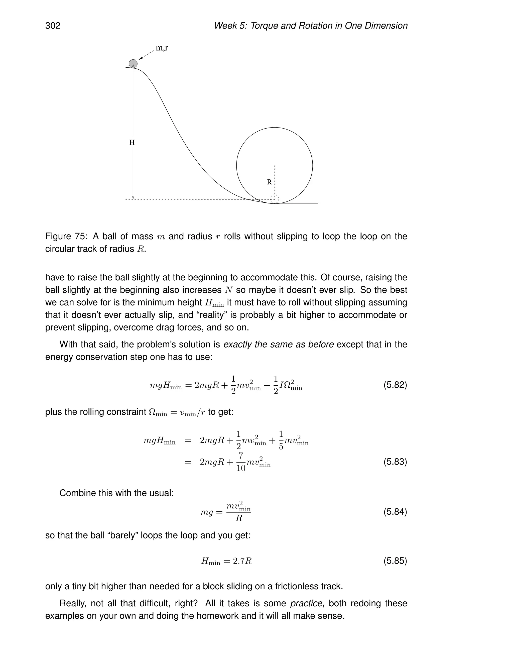 302 Week 5: Torque and Rotation in One Dimension
m,r
H
R
Figure 75: A ball of mass m and radius r rolls without slipping to loop the loop on the
circular track of radius R.
have to raise the ball slightly at the beginning to accommodate this. Of course, raising the
ball slightly at the beginning also increases N so maybe it doesn’t ever slip. So the best
we can solve for is the minimum height Hmin it must have to roll without slipping assuming
that it doesn’t ever actually slip, and “reality” is probably a bit higher to accommodate or
prevent slipping, overcome drag forces, and so on.
With that said, the problem’s solution is exactly the same as before except that in the
energy conservation step one has to use:
mgHmin = 2mgR +
1
2
mv2
min +
1
2
IΩ2
min (5.82)
plus the rolling constraint Ωmin = vmin/r to get:
mgHmin = 2mgR +
1
2
mv2
min +
1
5
mv2
min
= 2mgR +
7
10
mv2
min (5.83)
Combine this with the usual:
mg =
mv2
min
R
(5.84)
so that the ball “barely” loops the loop and you get:
Hmin = 2.7R (5.85)
only a tiny bit higher than needed for a block sliding on a frictionless track.
Really, not all that difficult, right? All it takes is some practice, both redoing these
examples on your own and doing the homework and it will all make sense.
 