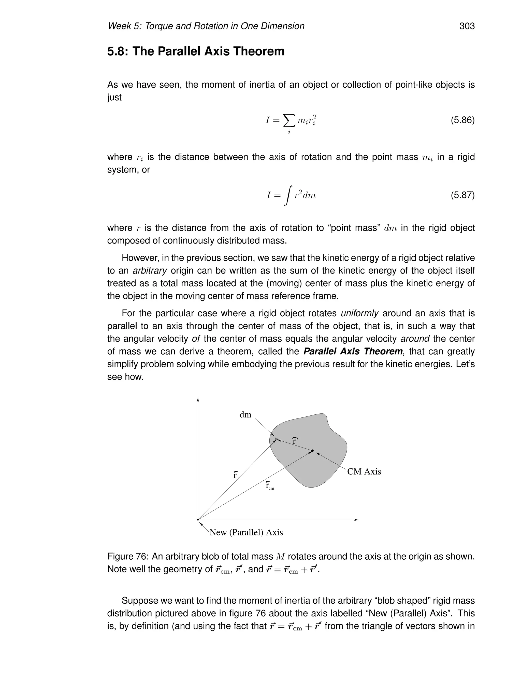 Week 5: Torque and Rotation in One Dimension 303
5.8: The Parallel Axis Theorem
As we have seen, the moment of inertia of an object or collection of point-like objects is
just
I =
X
i
mir2
i (5.86)
where ri is the distance between the axis of rotation and the point mass mi in a rigid
system, or
I =
Z
r2
dm (5.87)
where r is the distance from the axis of rotation to “point mass” dm in the rigid object
composed of continuously distributed mass.
However, in the previous section, we saw that the kinetic energy of a rigid object relative
to an arbitrary origin can be written as the sum of the kinetic energy of the object itself
treated as a total mass located at the (moving) center of mass plus the kinetic energy of
the object in the moving center of mass reference frame.
For the particular case where a rigid object rotates uniformly around an axis that is
parallel to an axis through the center of mass of the object, that is, in such a way that
the angular velocity of the center of mass equals the angular velocity around the center
of mass we can derive a theorem, called the Parallel Axis Theorem, that can greatly
simplify problem solving while embodying the previous result for the kinetic energies. Let’s
see how.
r
dm
CM Axis
New (Parallel) Axis
r’
rcm
Figure 76: An arbitrary blob of total mass M rotates around the axis at the origin as shown.
Note well the geometry of ~
rcm, ~
r′
, and ~
r = ~
rcm + ~
r′
.
Suppose we want to find the moment of inertia of the arbitrary “blob shaped” rigid mass
distribution pictured above in figure 76 about the axis labelled “New (Parallel) Axis”. This
is, by definition (and using the fact that ~
r = ~
rcm + ~
r′
from the triangle of vectors shown in
 