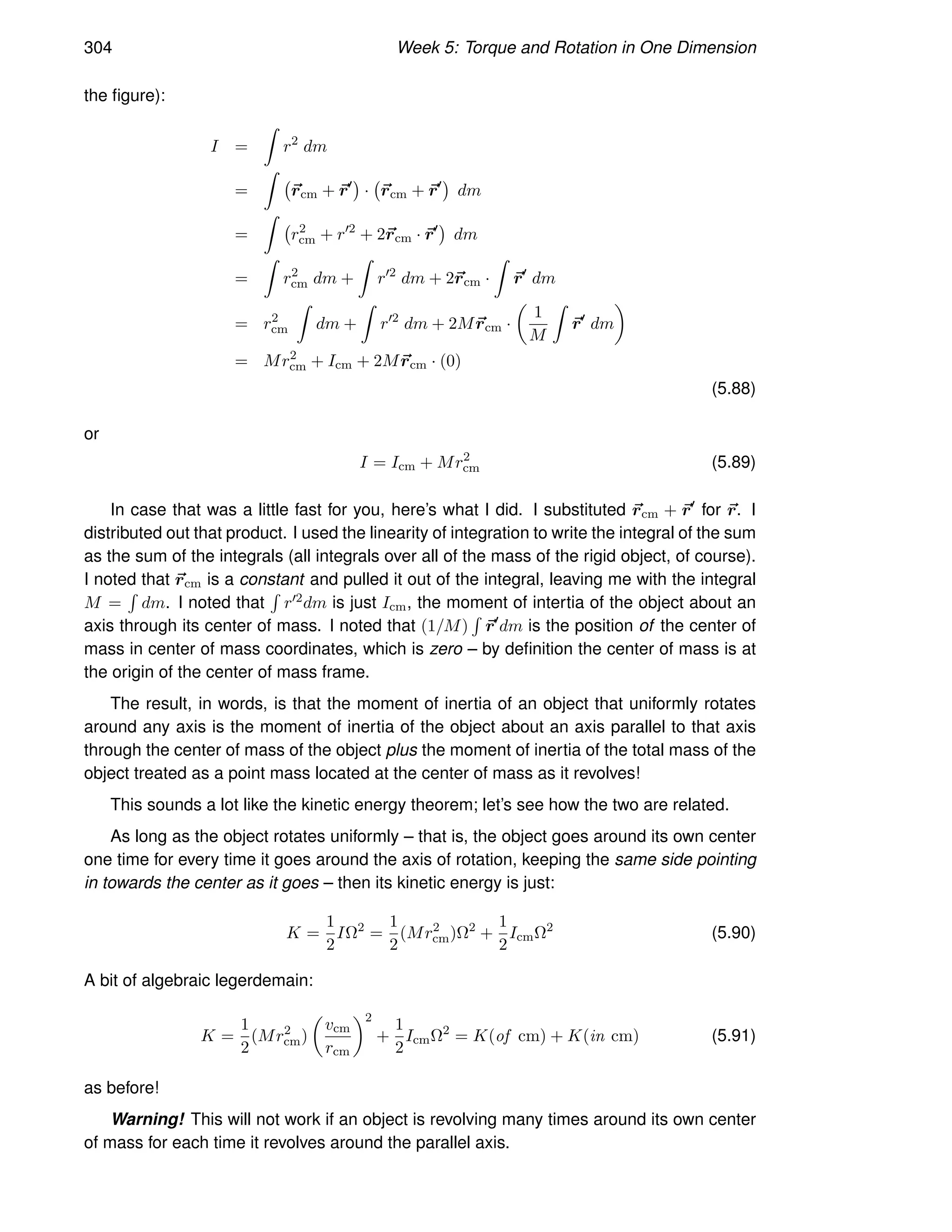 304 Week 5: Torque and Rotation in One Dimension
the figure):
I =
Z
r2
dm
=
Z
~
rcm + ~
r′

· ~
rcm + ~
r′

dm
=
Z
r2
cm + r′2
+ 2~
rcm · ~
r′

dm
=
Z
r2
cm dm +
Z
r′2
dm + 2~
rcm ·
Z
~
r′
dm
= r2
cm
Z
dm +
Z
r′2
dm + 2M~
rcm ·

1
M
Z
~
r′
dm

= Mr2
cm + Icm + 2M~
rcm · (0)
(5.88)
or
I = Icm + Mr2
cm (5.89)
In case that was a little fast for you, here’s what I did. I substituted ~
rcm + ~
r′
for ~
r. I
distributed out that product. I used the linearity of integration to write the integral of the sum
as the sum of the integrals (all integrals over all of the mass of the rigid object, of course).
I noted that ~
rcm is a constant and pulled it out of the integral, leaving me with the integral
M =
R
dm. I noted that
R
r′2dm is just Icm, the moment of intertia of the object about an
axis through its center of mass. I noted that (1/M)
R
~
r′
dm is the position of the center of
mass in center of mass coordinates, which is zero – by definition the center of mass is at
the origin of the center of mass frame.
The result, in words, is that the moment of inertia of an object that uniformly rotates
around any axis is the moment of inertia of the object about an axis parallel to that axis
through the center of mass of the object plus the moment of inertia of the total mass of the
object treated as a point mass located at the center of mass as it revolves!
This sounds a lot like the kinetic energy theorem; let’s see how the two are related.
As long as the object rotates uniformly – that is, the object goes around its own center
one time for every time it goes around the axis of rotation, keeping the same side pointing
in towards the center as it goes – then its kinetic energy is just:
K =
1
2
IΩ2
=
1
2
(Mr2
cm)Ω2
+
1
2
IcmΩ2
(5.90)
A bit of algebraic legerdemain:
K =
1
2
(Mr2
cm)

vcm
rcm
2
+
1
2
IcmΩ2
= K(of cm) + K(in cm) (5.91)
as before!
Warning! This will not work if an object is revolving many times around its own center
of mass for each time it revolves around the parallel axis.
 
