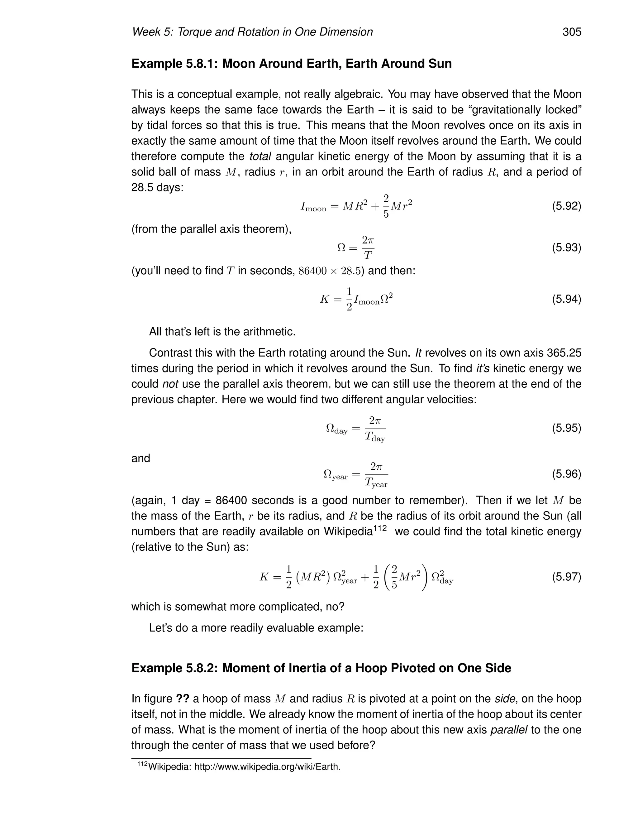 Week 5: Torque and Rotation in One Dimension 305
Example 5.8.1: Moon Around Earth, Earth Around Sun
This is a conceptual example, not really algebraic. You may have observed that the Moon
always keeps the same face towards the Earth – it is said to be “gravitationally locked”
by tidal forces so that this is true. This means that the Moon revolves once on its axis in
exactly the same amount of time that the Moon itself revolves around the Earth. We could
therefore compute the total angular kinetic energy of the Moon by assuming that it is a
solid ball of mass M, radius r, in an orbit around the Earth of radius R, and a period of
28.5 days:
Imoon = MR2
+
2
5
Mr2
(5.92)
(from the parallel axis theorem),
Ω =
2π
T
(5.93)
(you’ll need to find T in seconds, 86400 × 28.5) and then:
K =
1
2
ImoonΩ2
(5.94)
All that’s left is the arithmetic.
Contrast this with the Earth rotating around the Sun. It revolves on its own axis 365.25
times during the period in which it revolves around the Sun. To find it’s kinetic energy we
could not use the parallel axis theorem, but we can still use the theorem at the end of the
previous chapter. Here we would find two different angular velocities:
Ωday =
2π
Tday
(5.95)
and
Ωyear =
2π
Tyear
(5.96)
(again, 1 day = 86400 seconds is a good number to remember). Then if we let M be
the mass of the Earth, r be its radius, and R be the radius of its orbit around the Sun (all
numbers that are readily available on Wikipedia112 we could find the total kinetic energy
(relative to the Sun) as:
K =
1
2
MR2

Ω2
year +
1
2

2
5
Mr2

Ω2
day (5.97)
which is somewhat more complicated, no?
Let’s do a more readily evaluable example:
Example 5.8.2: Moment of Inertia of a Hoop Pivoted on One Side
In figure ?? a hoop of mass M and radius R is pivoted at a point on the side, on the hoop
itself, not in the middle. We already know the moment of inertia of the hoop about its center
of mass. What is the moment of inertia of the hoop about this new axis parallel to the one
through the center of mass that we used before?
112
Wikipedia: http://www.wikipedia.org/wiki/Earth.
 