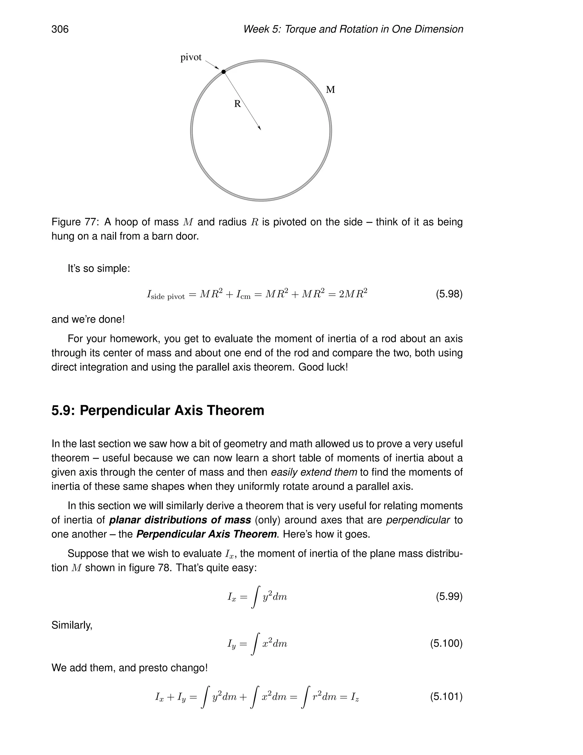 306 Week 5: Torque and Rotation in One Dimension
pivot
M
R
Figure 77: A hoop of mass M and radius R is pivoted on the side – think of it as being
hung on a nail from a barn door.
It’s so simple:
Iside pivot = MR2
+ Icm = MR2
+ MR2
= 2MR2
(5.98)
and we’re done!
For your homework, you get to evaluate the moment of inertia of a rod about an axis
through its center of mass and about one end of the rod and compare the two, both using
direct integration and using the parallel axis theorem. Good luck!
5.9: Perpendicular Axis Theorem
In the last section we saw how a bit of geometry and math allowed us to prove a very useful
theorem – useful because we can now learn a short table of moments of inertia about a
given axis through the center of mass and then easily extend them to find the moments of
inertia of these same shapes when they uniformly rotate around a parallel axis.
In this section we will similarly derive a theorem that is very useful for relating moments
of inertia of planar distributions of mass (only) around axes that are perpendicular to
one another – the Perpendicular Axis Theorem. Here’s how it goes.
Suppose that we wish to evaluate Ix, the moment of inertia of the plane mass distribu-
tion M shown in figure 78. That’s quite easy:
Ix =
Z
y2
dm (5.99)
Similarly,
Iy =
Z
x2
dm (5.100)
We add them, and presto chango!
Ix + Iy =
Z
y2
dm +
Z
x2
dm =
Z
r2
dm = Iz (5.101)
 