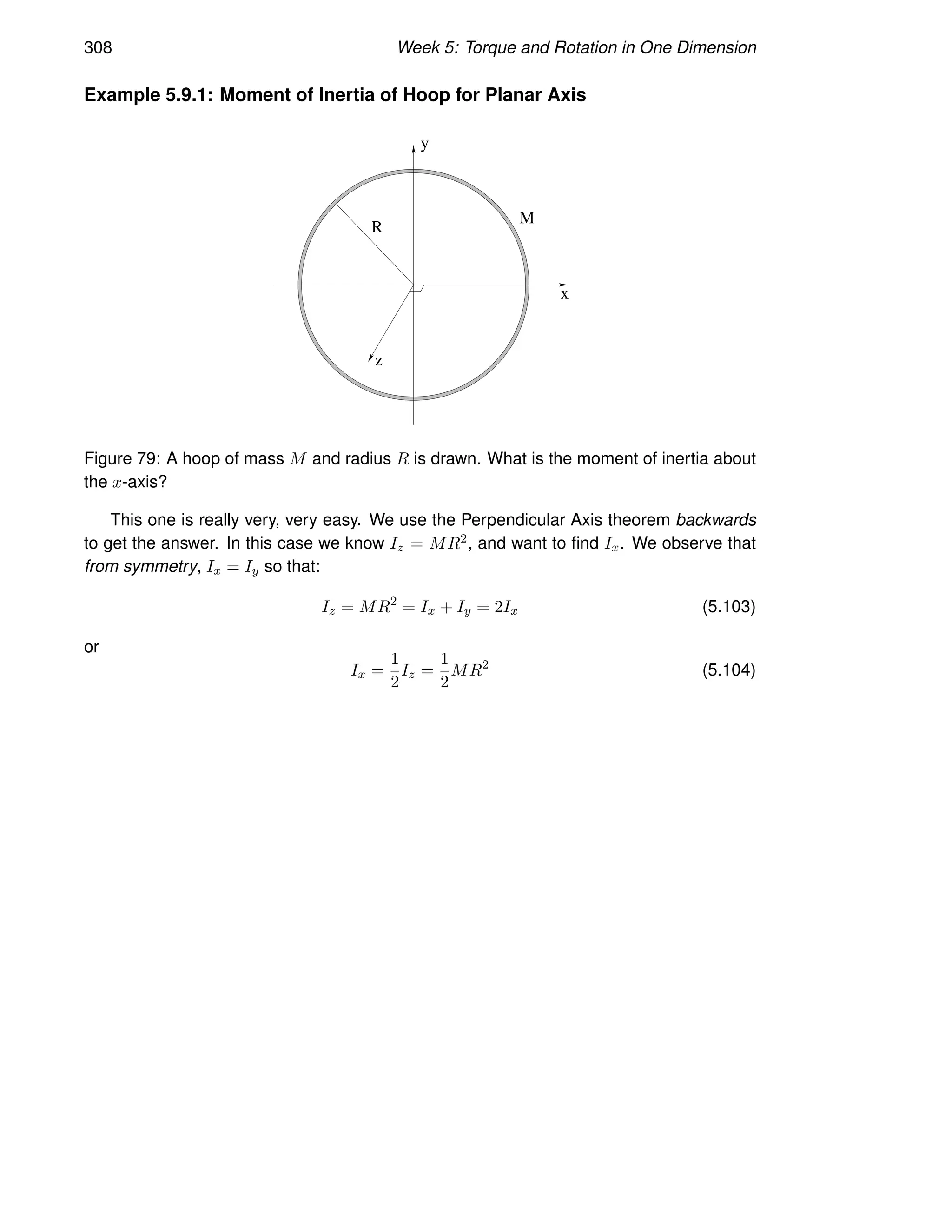 308 Week 5: Torque and Rotation in One Dimension
Example 5.9.1: Moment of Inertia of Hoop for Planar Axis
M
x
y
z
R
Figure 79: A hoop of mass M and radius R is drawn. What is the moment of inertia about
the x-axis?
This one is really very, very easy. We use the Perpendicular Axis theorem backwards
to get the answer. In this case we know Iz = MR2, and want to find Ix. We observe that
from symmetry, Ix = Iy so that:
Iz = MR2
= Ix + Iy = 2Ix (5.103)
or
Ix =
1
2
Iz =
1
2
MR2
(5.104)
 