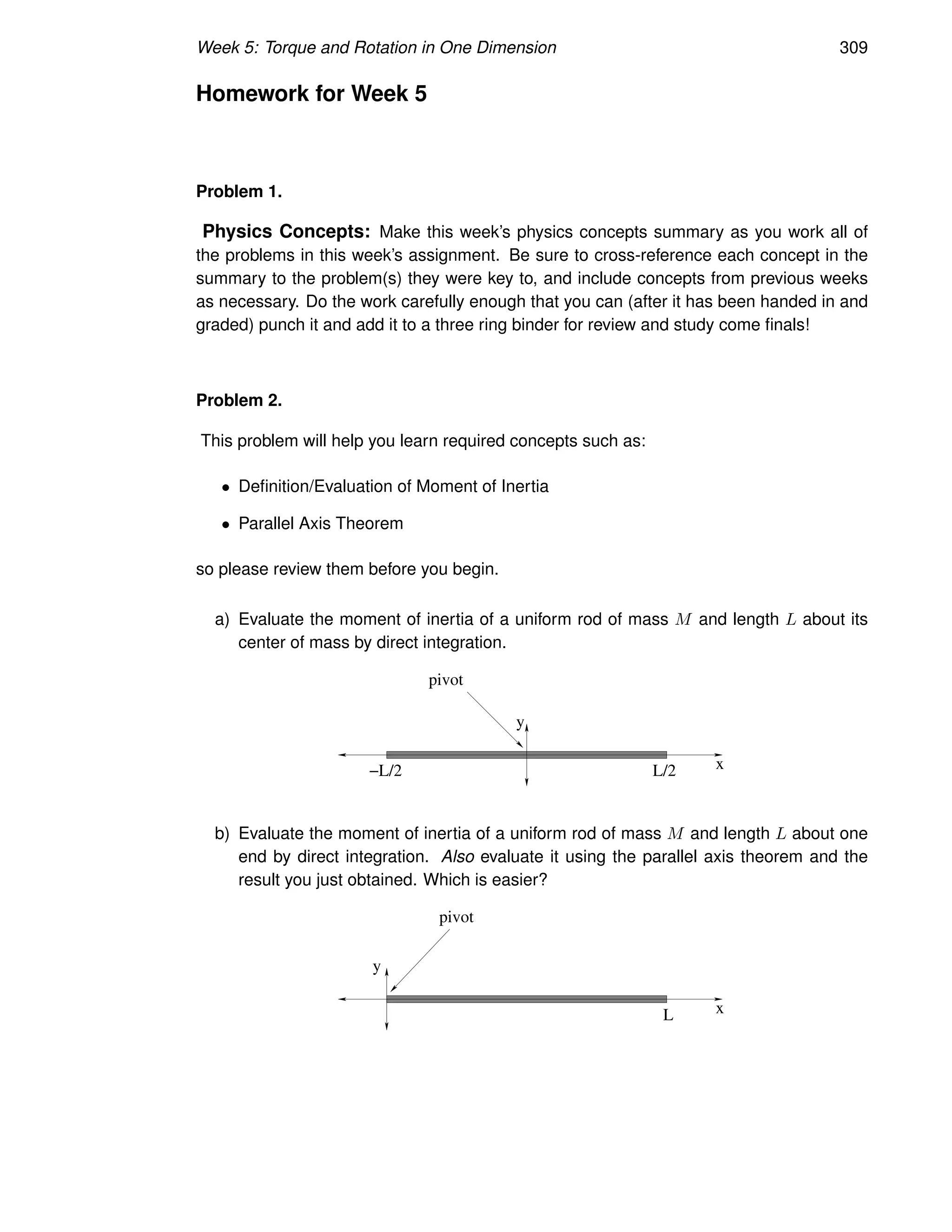 Week 5: Torque and Rotation in One Dimension 309
Homework for Week 5
Problem 1.
Physics Concepts: Make this week’s physics concepts summary as you work all of
the problems in this week’s assignment. Be sure to cross-reference each concept in the
summary to the problem(s) they were key to, and include concepts from previous weeks
as necessary. Do the work carefully enough that you can (after it has been handed in and
graded) punch it and add it to a three ring binder for review and study come finals!
Problem 2.
This problem will help you learn required concepts such as:
• Definition/Evaluation of Moment of Inertia
• Parallel Axis Theorem
so please review them before you begin.
a) Evaluate the moment of inertia of a uniform rod of mass M and length L about its
center of mass by direct integration.
−L/2 L/2 x
y
pivot
b) Evaluate the moment of inertia of a uniform rod of mass M and length L about one
end by direct integration. Also evaluate it using the parallel axis theorem and the
result you just obtained. Which is easier?
L x
y
pivot
 