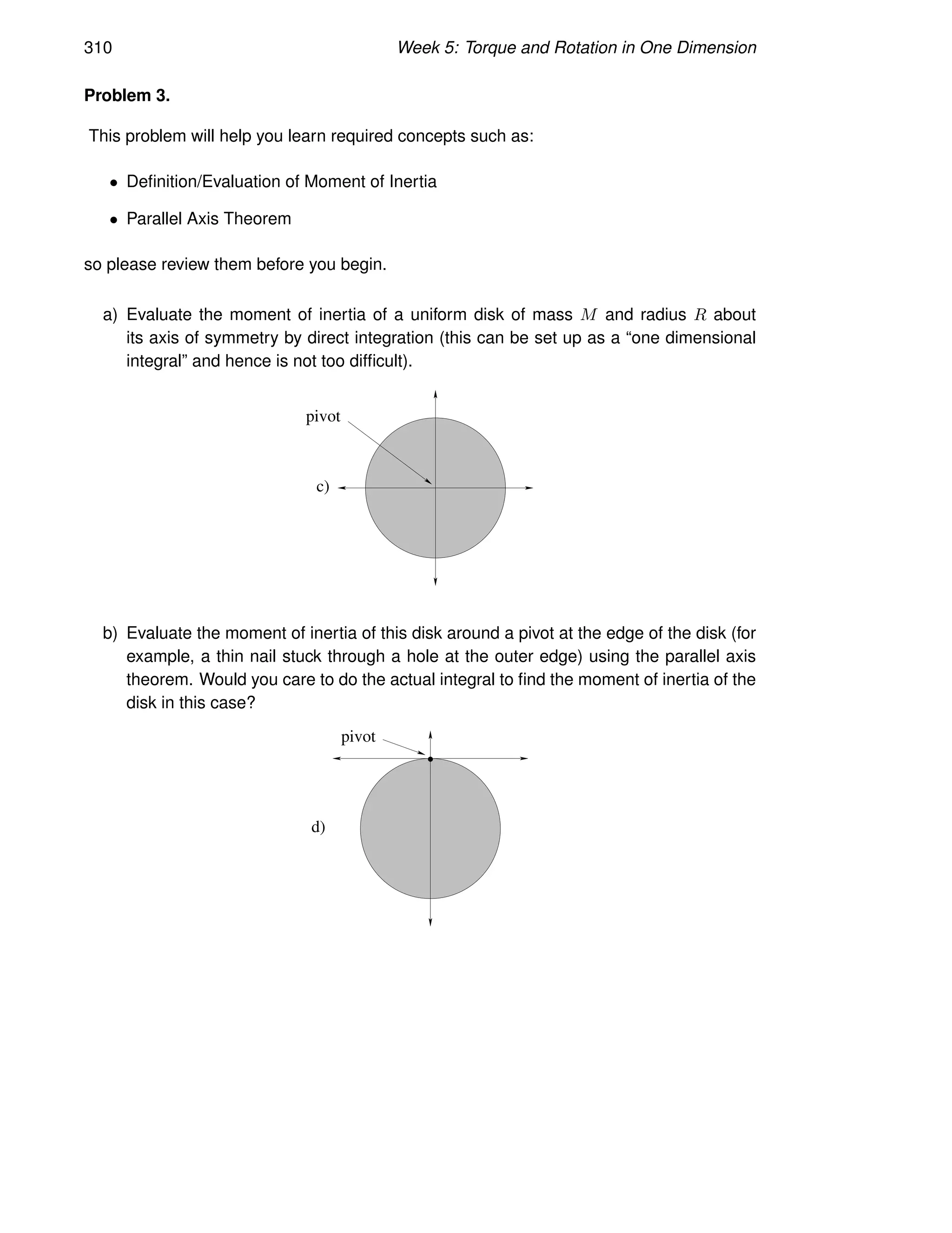 310 Week 5: Torque and Rotation in One Dimension
Problem 3.
This problem will help you learn required concepts such as:
• Definition/Evaluation of Moment of Inertia
• Parallel Axis Theorem
so please review them before you begin.
a) Evaluate the moment of inertia of a uniform disk of mass M and radius R about
its axis of symmetry by direct integration (this can be set up as a “one dimensional
integral” and hence is not too difficult).
c)
pivot
b) Evaluate the moment of inertia of this disk around a pivot at the edge of the disk (for
example, a thin nail stuck through a hole at the outer edge) using the parallel axis
theorem. Would you care to do the actual integral to find the moment of inertia of the
disk in this case?
pivot
d)
 