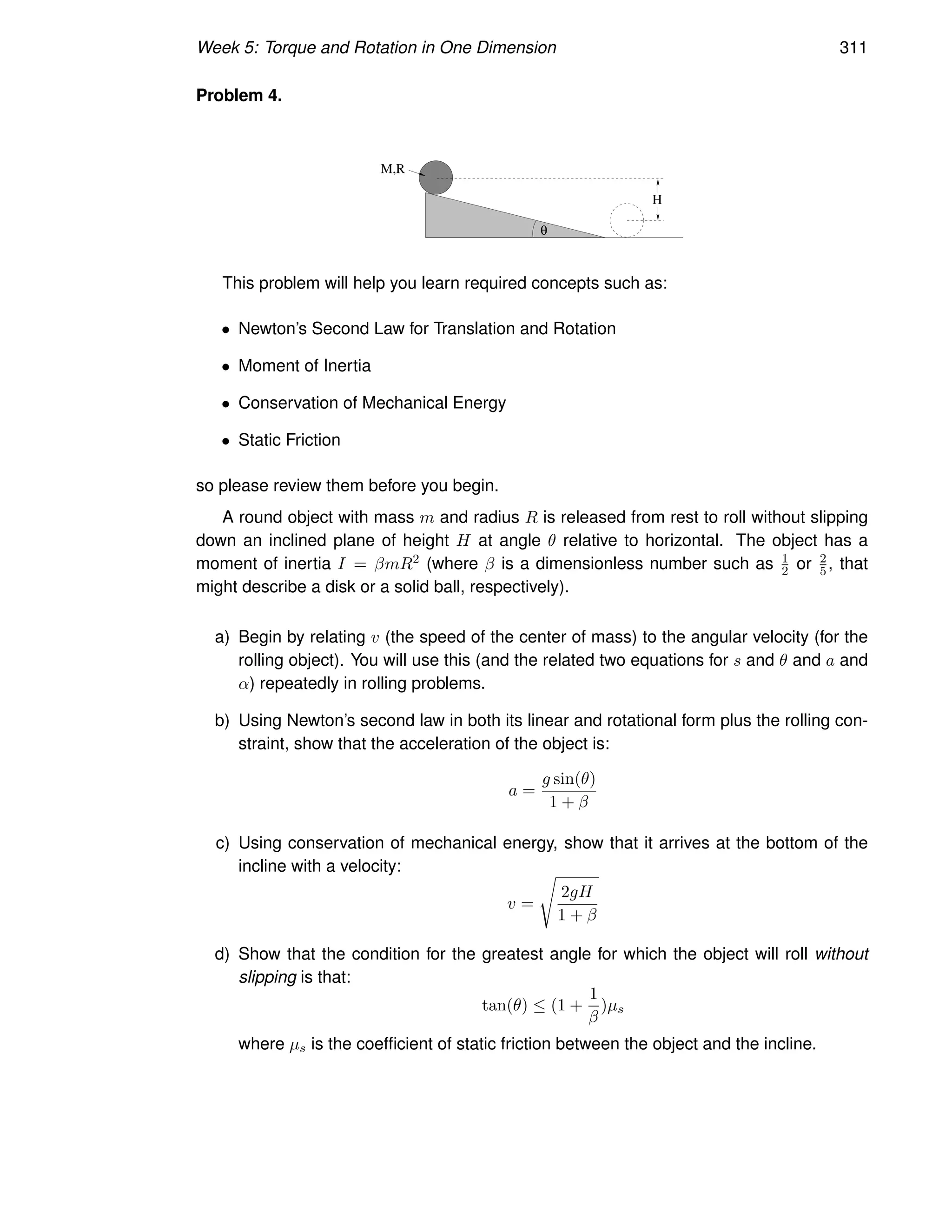 Week 5: Torque and Rotation in One Dimension 311
Problem 4.
M,R
θ
H
This problem will help you learn required concepts such as:
• Newton’s Second Law for Translation and Rotation
• Moment of Inertia
• Conservation of Mechanical Energy
• Static Friction
so please review them before you begin.
A round object with mass m and radius R is released from rest to roll without slipping
down an inclined plane of height H at angle θ relative to horizontal. The object has a
moment of inertia I = βmR2 (where β is a dimensionless number such as 1
2 or 2
5 , that
might describe a disk or a solid ball, respectively).
a) Begin by relating v (the speed of the center of mass) to the angular velocity (for the
rolling object). You will use this (and the related two equations for s and θ and a and
α) repeatedly in rolling problems.
b) Using Newton’s second law in both its linear and rotational form plus the rolling con-
straint, show that the acceleration of the object is:
a =
g sin(θ)
1 + β
c) Using conservation of mechanical energy, show that it arrives at the bottom of the
incline with a velocity:
v =
s
2gH
1 + β
d) Show that the condition for the greatest angle for which the object will roll without
slipping is that:
tan(θ) ≤ (1 +
1
β
)µs
where µs is the coefficient of static friction between the object and the incline.
 