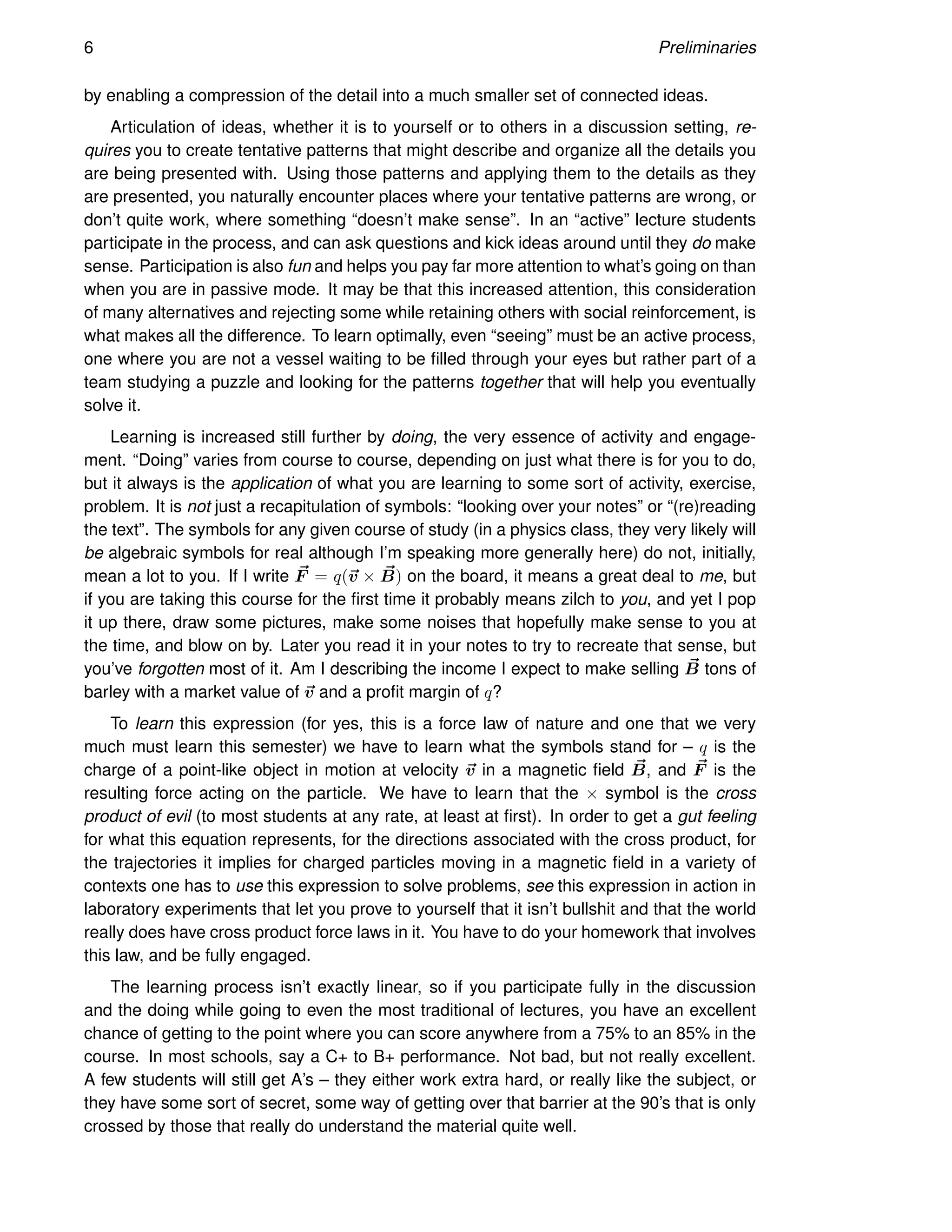 6 Preliminaries
by enabling a compression of the detail into a much smaller set of connected ideas.
Articulation of ideas, whether it is to yourself or to others in a discussion setting, re-
quires you to create tentative patterns that might describe and organize all the details you
are being presented with. Using those patterns and applying them to the details as they
are presented, you naturally encounter places where your tentative patterns are wrong, or
don’t quite work, where something “doesn’t make sense”. In an “active” lecture students
participate in the process, and can ask questions and kick ideas around until they do make
sense. Participation is also fun and helps you pay far more attention to what’s going on than
when you are in passive mode. It may be that this increased attention, this consideration
of many alternatives and rejecting some while retaining others with social reinforcement, is
what makes all the difference. To learn optimally, even “seeing” must be an active process,
one where you are not a vessel waiting to be filled through your eyes but rather part of a
team studying a puzzle and looking for the patterns together that will help you eventually
solve it.
Learning is increased still further by doing, the very essence of activity and engage-
ment. “Doing” varies from course to course, depending on just what there is for you to do,
but it always is the application of what you are learning to some sort of activity, exercise,
problem. It is not just a recapitulation of symbols: “looking over your notes” or “(re)reading
the text”. The symbols for any given course of study (in a physics class, they very likely will
be algebraic symbols for real although I’m speaking more generally here) do not, initially,
mean a lot to you. If I write ~
F = q(~
v × ~
B) on the board, it means a great deal to me, but
if you are taking this course for the first time it probably means zilch to you, and yet I pop
it up there, draw some pictures, make some noises that hopefully make sense to you at
the time, and blow on by. Later you read it in your notes to try to recreate that sense, but
you’ve forgotten most of it. Am I describing the income I expect to make selling ~
B tons of
barley with a market value of ~
v and a profit margin of q?
To learn this expression (for yes, this is a force law of nature and one that we very
much must learn this semester) we have to learn what the symbols stand for – q is the
charge of a point-like object in motion at velocity ~
v in a magnetic field ~
B, and ~
F is the
resulting force acting on the particle. We have to learn that the × symbol is the cross
product of evil (to most students at any rate, at least at first). In order to get a gut feeling
for what this equation represents, for the directions associated with the cross product, for
the trajectories it implies for charged particles moving in a magnetic field in a variety of
contexts one has to use this expression to solve problems, see this expression in action in
laboratory experiments that let you prove to yourself that it isn’t bullshit and that the world
really does have cross product force laws in it. You have to do your homework that involves
this law, and be fully engaged.
The learning process isn’t exactly linear, so if you participate fully in the discussion
and the doing while going to even the most traditional of lectures, you have an excellent
chance of getting to the point where you can score anywhere from a 75% to an 85% in the
course. In most schools, say a C+ to B+ performance. Not bad, but not really excellent.
A few students will still get A’s – they either work extra hard, or really like the subject, or
they have some sort of secret, some way of getting over that barrier at the 90’s that is only
crossed by those that really do understand the material quite well.
 
