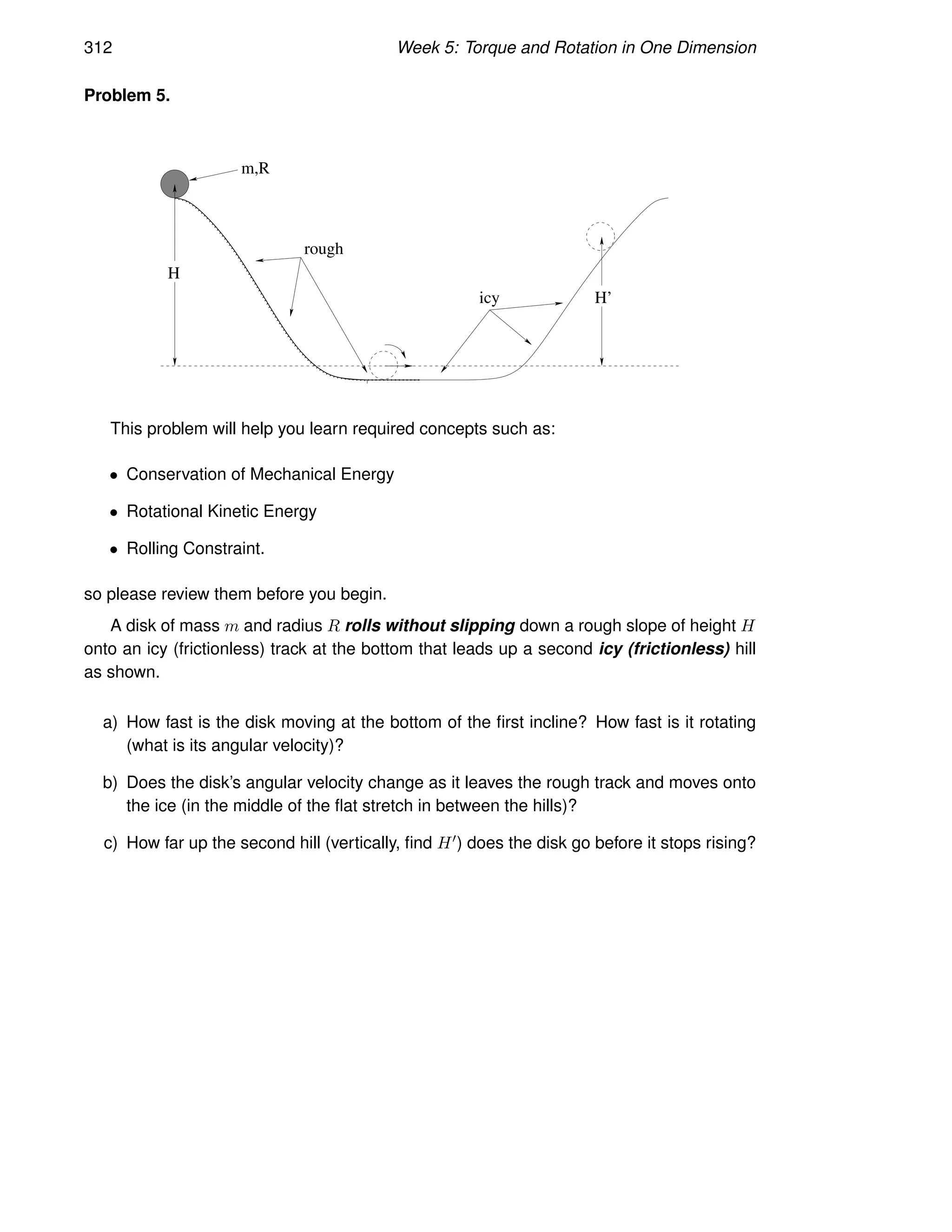 312 Week 5: Torque and Rotation in One Dimension
Problem 5.
icy
rough
H
m,R
H’
This problem will help you learn required concepts such as:
• Conservation of Mechanical Energy
• Rotational Kinetic Energy
• Rolling Constraint.
so please review them before you begin.
A disk of mass m and radius R rolls without slipping down a rough slope of height H
onto an icy (frictionless) track at the bottom that leads up a second icy (frictionless) hill
as shown.
a) How fast is the disk moving at the bottom of the first incline? How fast is it rotating
(what is its angular velocity)?
b) Does the disk’s angular velocity change as it leaves the rough track and moves onto
the ice (in the middle of the flat stretch in between the hills)?
c) How far up the second hill (vertically, find H′) does the disk go before it stops rising?
 