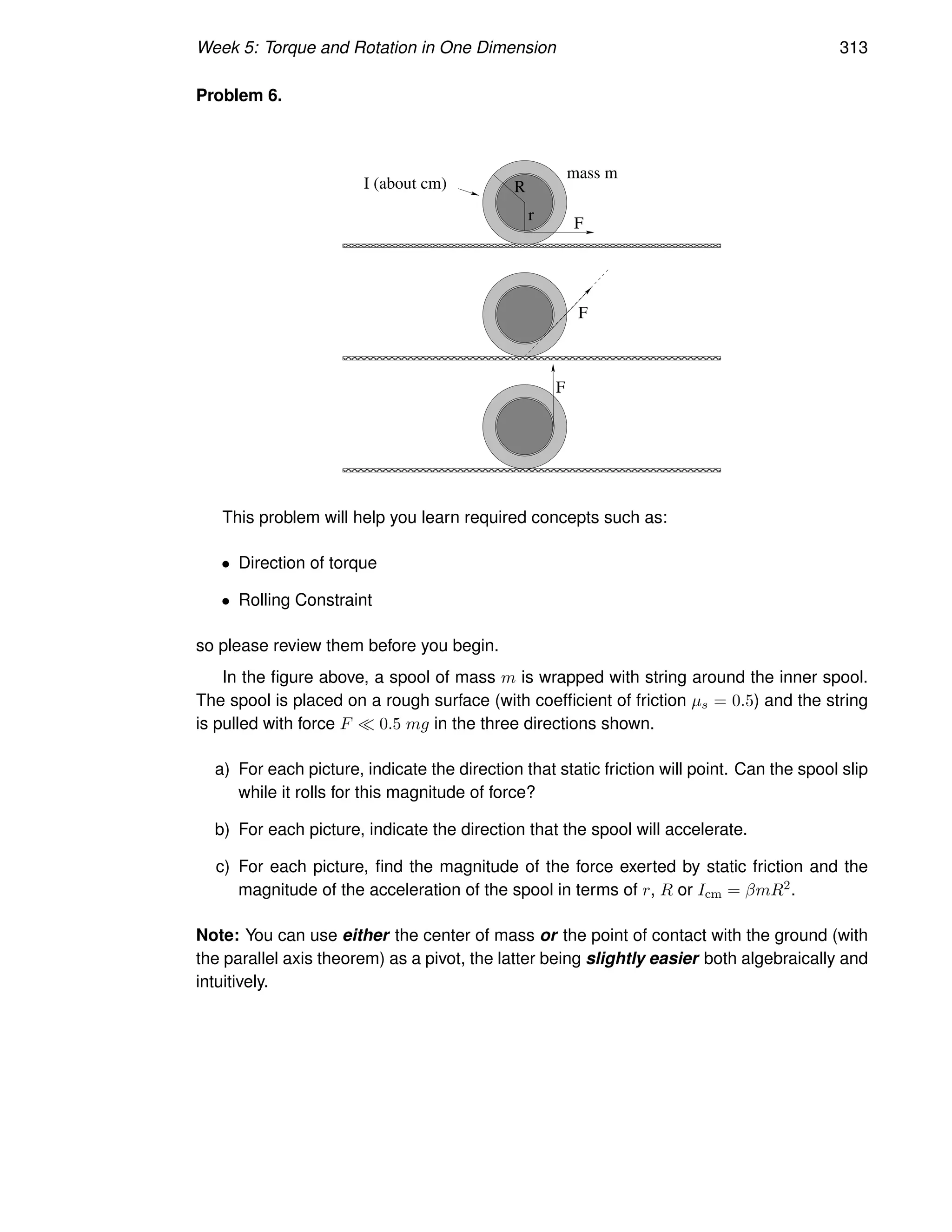 Week 5: Torque and Rotation in One Dimension 313
Problem 6.
F
F
F
R
r
I (about cm)
mass m
This problem will help you learn required concepts such as:
• Direction of torque
• Rolling Constraint
so please review them before you begin.
In the figure above, a spool of mass m is wrapped with string around the inner spool.
The spool is placed on a rough surface (with coefficient of friction µs = 0.5) and the string
is pulled with force F ≪ 0.5 mg in the three directions shown.
a) For each picture, indicate the direction that static friction will point. Can the spool slip
while it rolls for this magnitude of force?
b) For each picture, indicate the direction that the spool will accelerate.
c) For each picture, find the magnitude of the force exerted by static friction and the
magnitude of the acceleration of the spool in terms of r, R or Icm = βmR2.
Note: You can use either the center of mass or the point of contact with the ground (with
the parallel axis theorem) as a pivot, the latter being slightly easier both algebraically and
intuitively.
 