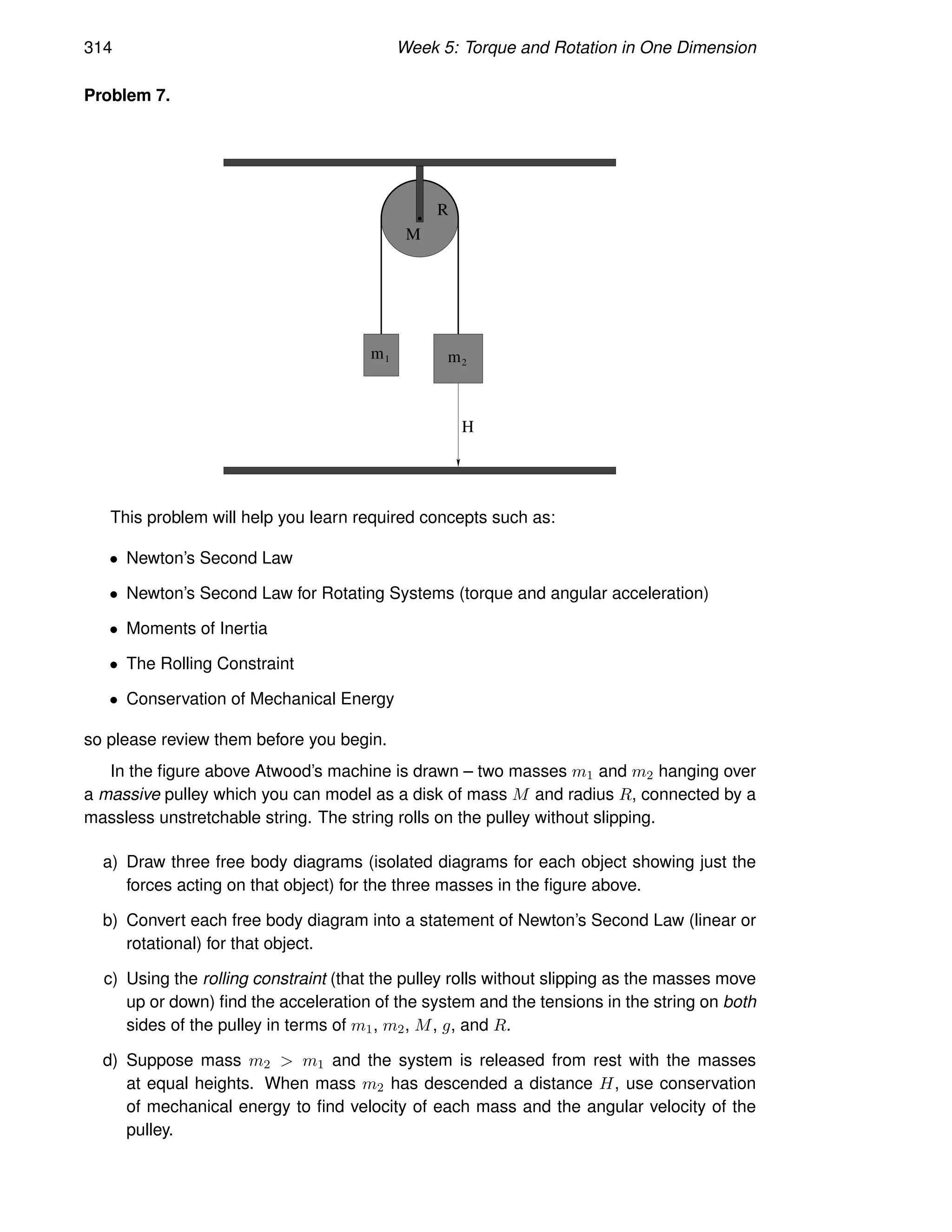 314 Week 5: Torque and Rotation in One Dimension
Problem 7.
M
R
m1 m2
H
This problem will help you learn required concepts such as:
• Newton’s Second Law
• Newton’s Second Law for Rotating Systems (torque and angular acceleration)
• Moments of Inertia
• The Rolling Constraint
• Conservation of Mechanical Energy
so please review them before you begin.
In the figure above Atwood’s machine is drawn – two masses m1 and m2 hanging over
a massive pulley which you can model as a disk of mass M and radius R, connected by a
massless unstretchable string. The string rolls on the pulley without slipping.
a) Draw three free body diagrams (isolated diagrams for each object showing just the
forces acting on that object) for the three masses in the figure above.
b) Convert each free body diagram into a statement of Newton’s Second Law (linear or
rotational) for that object.
c) Using the rolling constraint (that the pulley rolls without slipping as the masses move
up or down) find the acceleration of the system and the tensions in the string on both
sides of the pulley in terms of m1, m2, M, g, and R.
d) Suppose mass m2  m1 and the system is released from rest with the masses
at equal heights. When mass m2 has descended a distance H, use conservation
of mechanical energy to find velocity of each mass and the angular velocity of the
pulley.
 
