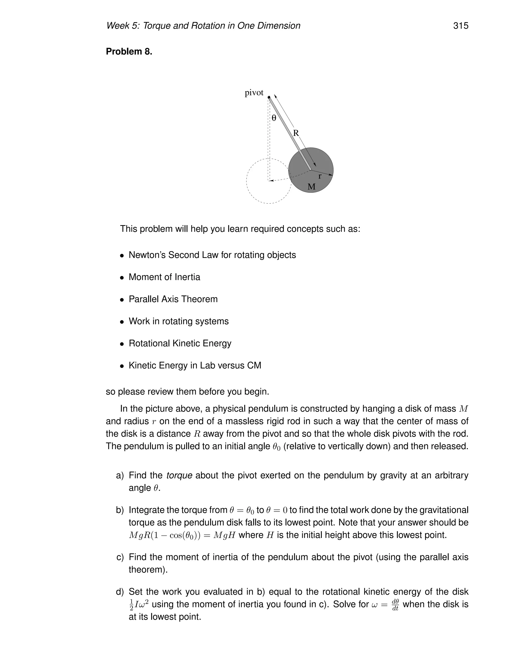 Week 5: Torque and Rotation in One Dimension 315
Problem 8.
r
M
R
θ
pivot
This problem will help you learn required concepts such as:
• Newton’s Second Law for rotating objects
• Moment of Inertia
• Parallel Axis Theorem
• Work in rotating systems
• Rotational Kinetic Energy
• Kinetic Energy in Lab versus CM
so please review them before you begin.
In the picture above, a physical pendulum is constructed by hanging a disk of mass M
and radius r on the end of a massless rigid rod in such a way that the center of mass of
the disk is a distance R away from the pivot and so that the whole disk pivots with the rod.
The pendulum is pulled to an initial angle θ0 (relative to vertically down) and then released.
a) Find the torque about the pivot exerted on the pendulum by gravity at an arbitrary
angle θ.
b) Integrate the torque from θ = θ0 to θ = 0 to find the total work done by the gravitational
torque as the pendulum disk falls to its lowest point. Note that your answer should be
MgR(1 − cos(θ0)) = MgH where H is the initial height above this lowest point.
c) Find the moment of inertia of the pendulum about the pivot (using the parallel axis
theorem).
d) Set the work you evaluated in b) equal to the rotational kinetic energy of the disk
1
2Iω2 using the moment of inertia you found in c). Solve for ω = dθ
dt when the disk is
at its lowest point.
 