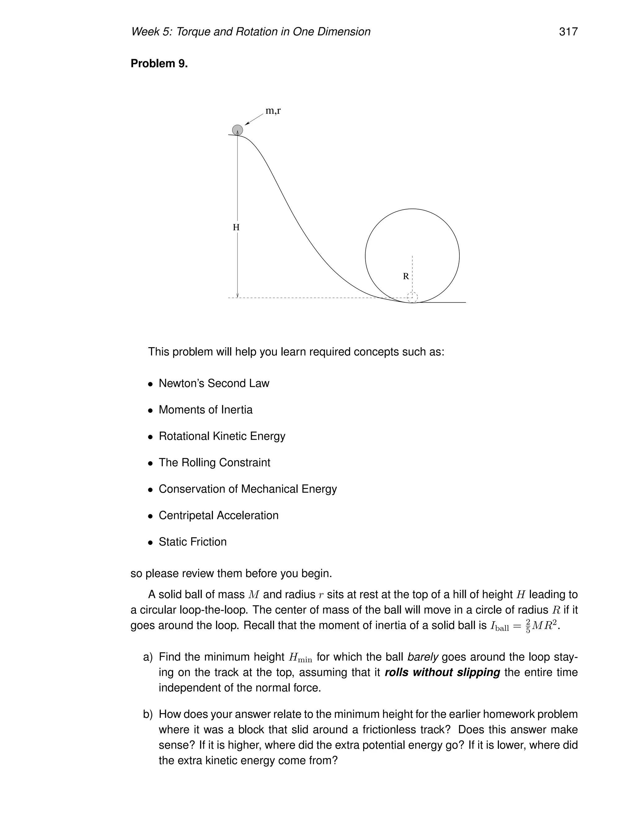 Week 5: Torque and Rotation in One Dimension 317
Problem 9.
m,r
H
R
This problem will help you learn required concepts such as:
• Newton’s Second Law
• Moments of Inertia
• Rotational Kinetic Energy
• The Rolling Constraint
• Conservation of Mechanical Energy
• Centripetal Acceleration
• Static Friction
so please review them before you begin.
A solid ball of mass M and radius r sits at rest at the top of a hill of height H leading to
a circular loop-the-loop. The center of mass of the ball will move in a circle of radius R if it
goes around the loop. Recall that the moment of inertia of a solid ball is Iball = 2
5MR2.
a) Find the minimum height Hmin for which the ball barely goes around the loop stay-
ing on the track at the top, assuming that it rolls without slipping the entire time
independent of the normal force.
b) How does your answer relate to the minimum height for the earlier homework problem
where it was a block that slid around a frictionless track? Does this answer make
sense? If it is higher, where did the extra potential energy go? If it is lower, where did
the extra kinetic energy come from?
 