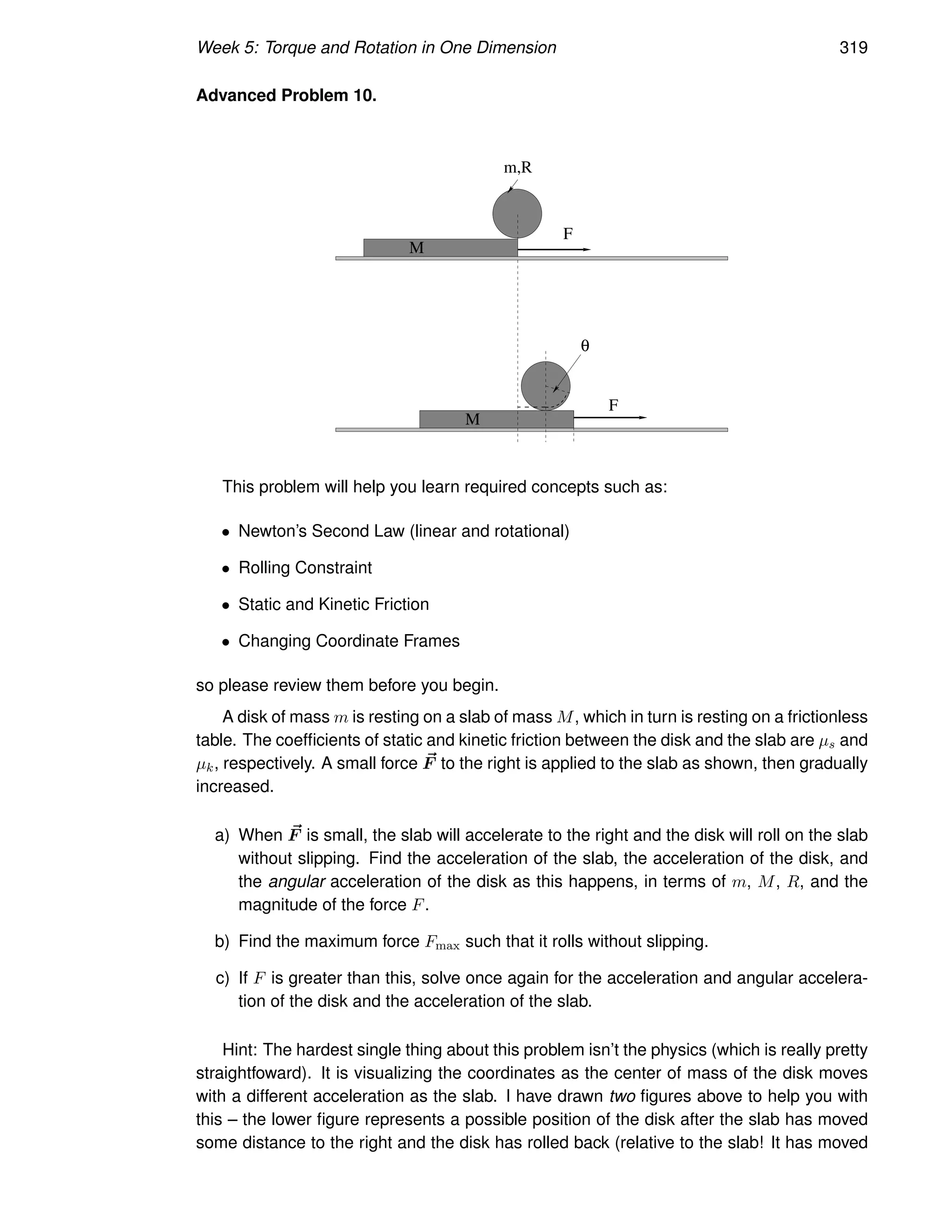 Week 5: Torque and Rotation in One Dimension 319
Advanced Problem 10.
F
M
m,R
θ
M
F
This problem will help you learn required concepts such as:
• Newton’s Second Law (linear and rotational)
• Rolling Constraint
• Static and Kinetic Friction
• Changing Coordinate Frames
so please review them before you begin.
A disk of mass m is resting on a slab of mass M, which in turn is resting on a frictionless
table. The coefficients of static and kinetic friction between the disk and the slab are µs and
µk, respectively. A small force ~
F to the right is applied to the slab as shown, then gradually
increased.
a) When ~
F is small, the slab will accelerate to the right and the disk will roll on the slab
without slipping. Find the acceleration of the slab, the acceleration of the disk, and
the angular acceleration of the disk as this happens, in terms of m, M, R, and the
magnitude of the force F.
b) Find the maximum force Fmax such that it rolls without slipping.
c) If F is greater than this, solve once again for the acceleration and angular accelera-
tion of the disk and the acceleration of the slab.
Hint: The hardest single thing about this problem isn’t the physics (which is really pretty
straightfoward). It is visualizing the coordinates as the center of mass of the disk moves
with a different acceleration as the slab. I have drawn two figures above to help you with
this – the lower figure represents a possible position of the disk after the slab has moved
some distance to the right and the disk has rolled back (relative to the slab! It has moved
 