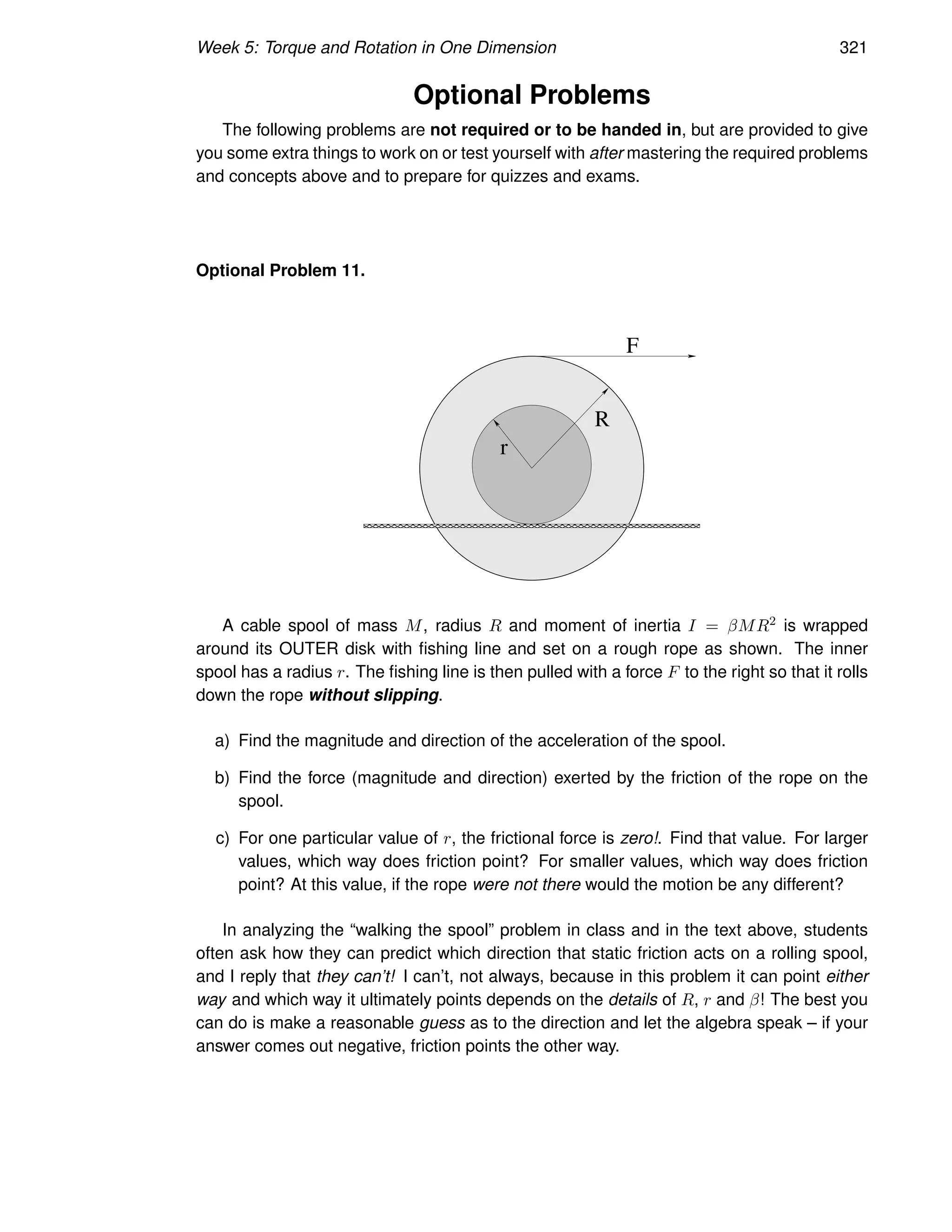 Week 5: Torque and Rotation in One Dimension 321
Optional Problems
The following problems are not required or to be handed in, but are provided to give
you some extra things to work on or test yourself with after mastering the required problems
and concepts above and to prepare for quizzes and exams.
Optional Problem 11.
R
F
r
A cable spool of mass M, radius R and moment of inertia I = βMR2 is wrapped
around its OUTER disk with fishing line and set on a rough rope as shown. The inner
spool has a radius r. The fishing line is then pulled with a force F to the right so that it rolls
down the rope without slipping.
a) Find the magnitude and direction of the acceleration of the spool.
b) Find the force (magnitude and direction) exerted by the friction of the rope on the
spool.
c) For one particular value of r, the frictional force is zero!. Find that value. For larger
values, which way does friction point? For smaller values, which way does friction
point? At this value, if the rope were not there would the motion be any different?
In analyzing the “walking the spool” problem in class and in the text above, students
often ask how they can predict which direction that static friction acts on a rolling spool,
and I reply that they can’t! I can’t, not always, because in this problem it can point either
way and which way it ultimately points depends on the details of R, r and β! The best you
can do is make a reasonable guess as to the direction and let the algebra speak – if your
answer comes out negative, friction points the other way.
 