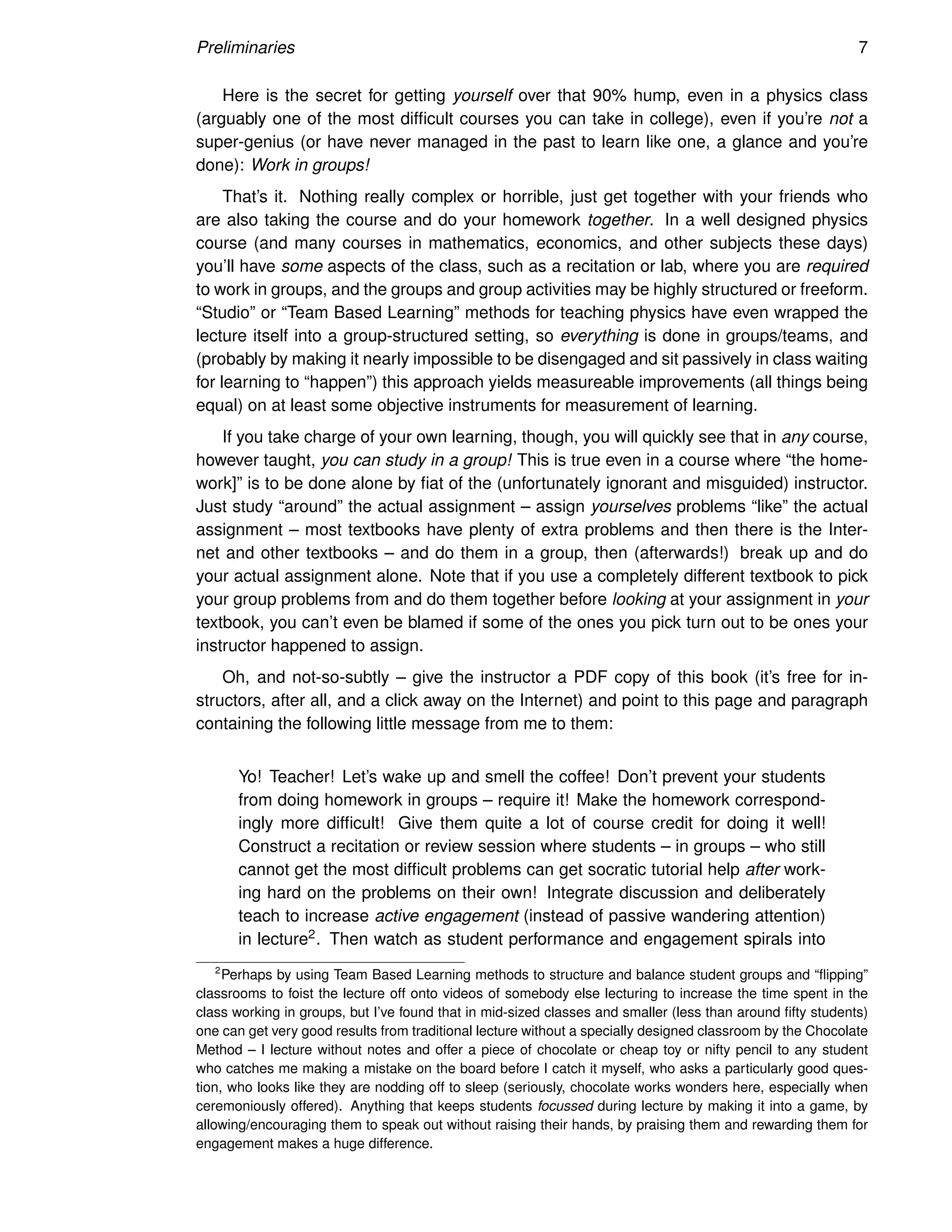 Preliminaries 7
Here is the secret for getting yourself over that 90% hump, even in a physics class
(arguably one of the most difficult courses you can take in college), even if you’re not a
super-genius (or have never managed in the past to learn like one, a glance and you’re
done): Work in groups!
That’s it. Nothing really complex or horrible, just get together with your friends who
are also taking the course and do your homework together. In a well designed physics
course (and many courses in mathematics, economics, and other subjects these days)
you’ll have some aspects of the class, such as a recitation or lab, where you are required
to work in groups, and the groups and group activities may be highly structured or freeform.
“Studio” or “Team Based Learning” methods for teaching physics have even wrapped the
lecture itself into a group-structured setting, so everything is done in groups/teams, and
(probably by making it nearly impossible to be disengaged and sit passively in class waiting
for learning to “happen”) this approach yields measureable improvements (all things being
equal) on at least some objective instruments for measurement of learning.
If you take charge of your own learning, though, you will quickly see that in any course,
however taught, you can study in a group! This is true even in a course where “the home-
work]” is to be done alone by fiat of the (unfortunately ignorant and misguided) instructor.
Just study “around” the actual assignment – assign yourselves problems “like” the actual
assignment – most textbooks have plenty of extra problems and then there is the Inter-
net and other textbooks – and do them in a group, then (afterwards!) break up and do
your actual assignment alone. Note that if you use a completely different textbook to pick
your group problems from and do them together before looking at your assignment in your
textbook, you can’t even be blamed if some of the ones you pick turn out to be ones your
instructor happened to assign.
Oh, and not-so-subtly – give the instructor a PDF copy of this book (it’s free for in-
structors, after all, and a click away on the Internet) and point to this page and paragraph
containing the following little message from me to them:
Yo! Teacher! Let’s wake up and smell the coffee! Don’t prevent your students
from doing homework in groups – require it! Make the homework correspond-
ingly more difficult! Give them quite a lot of course credit for doing it well!
Construct a recitation or review session where students – in groups – who still
cannot get the most difficult problems can get socratic tutorial help after work-
ing hard on the problems on their own! Integrate discussion and deliberately
teach to increase active engagement (instead of passive wandering attention)
in lecture2. Then watch as student performance and engagement spirals into
2
Perhaps by using Team Based Learning methods to structure and balance student groups and “flipping”
classrooms to foist the lecture off onto videos of somebody else lecturing to increase the time spent in the
class working in groups, but I’ve found that in mid-sized classes and smaller (less than around fifty students)
one can get very good results from traditional lecture without a specially designed classroom by the Chocolate
Method – I lecture without notes and offer a piece of chocolate or cheap toy or nifty pencil to any student
who catches me making a mistake on the board before I catch it myself, who asks a particularly good ques-
tion, who looks like they are nodding off to sleep (seriously, chocolate works wonders here, especially when
ceremoniously offered). Anything that keeps students focussed during lecture by making it into a game, by
allowing/encouraging them to speak out without raising their hands, by praising them and rewarding them for
engagement makes a huge difference.
 