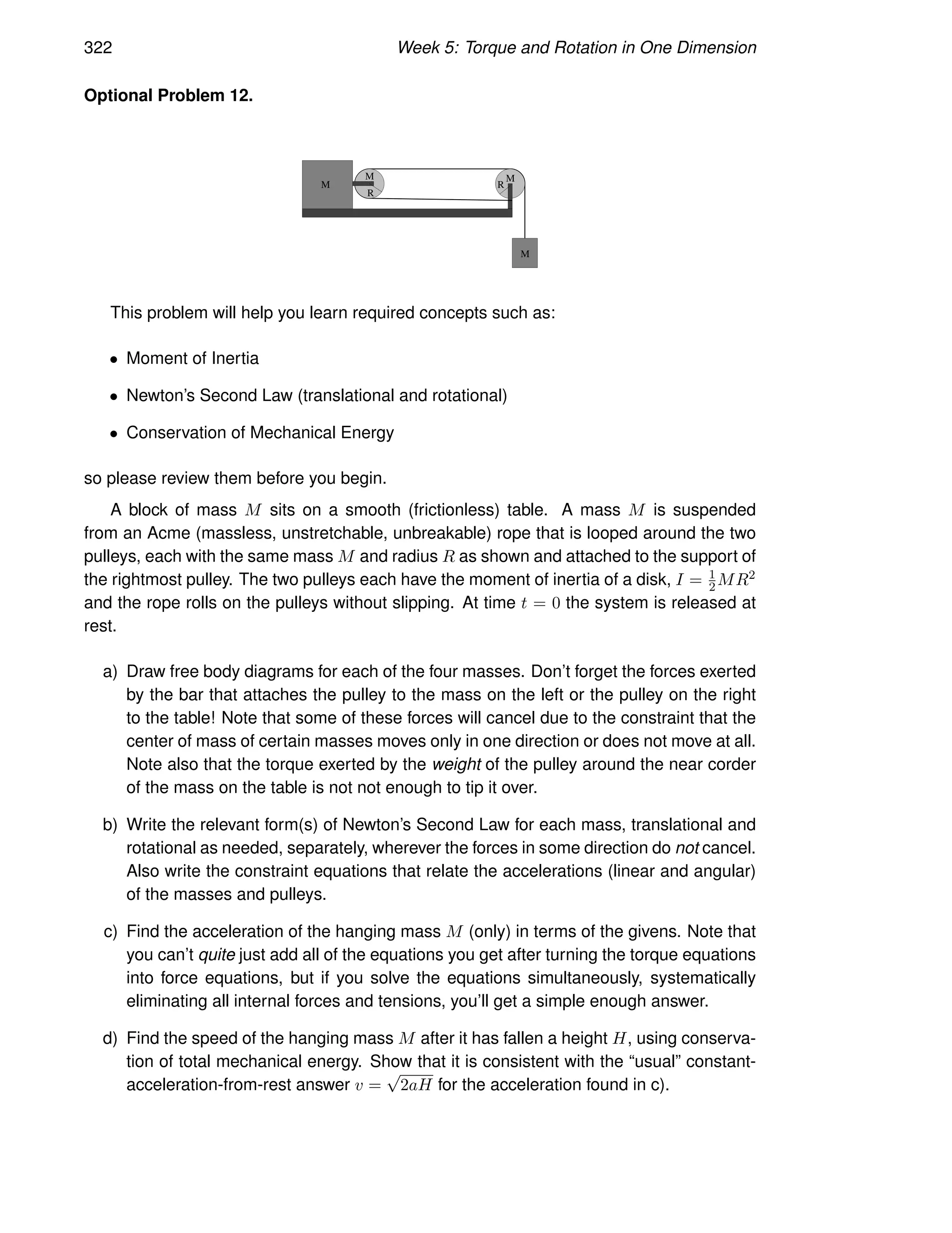 322 Week 5: Torque and Rotation in One Dimension
Optional Problem 12.
M
M
R
M
M
R
This problem will help you learn required concepts such as:
• Moment of Inertia
• Newton’s Second Law (translational and rotational)
• Conservation of Mechanical Energy
so please review them before you begin.
A block of mass M sits on a smooth (frictionless) table. A mass M is suspended
from an Acme (massless, unstretchable, unbreakable) rope that is looped around the two
pulleys, each with the same mass M and radius R as shown and attached to the support of
the rightmost pulley. The two pulleys each have the moment of inertia of a disk, I = 1
2MR2
and the rope rolls on the pulleys without slipping. At time t = 0 the system is released at
rest.
a) Draw free body diagrams for each of the four masses. Don’t forget the forces exerted
by the bar that attaches the pulley to the mass on the left or the pulley on the right
to the table! Note that some of these forces will cancel due to the constraint that the
center of mass of certain masses moves only in one direction or does not move at all.
Note also that the torque exerted by the weight of the pulley around the near corder
of the mass on the table is not not enough to tip it over.
b) Write the relevant form(s) of Newton’s Second Law for each mass, translational and
rotational as needed, separately, wherever the forces in some direction do not cancel.
Also write the constraint equations that relate the accelerations (linear and angular)
of the masses and pulleys.
c) Find the acceleration of the hanging mass M (only) in terms of the givens. Note that
you can’t quite just add all of the equations you get after turning the torque equations
into force equations, but if you solve the equations simultaneously, systematically
eliminating all internal forces and tensions, you’ll get a simple enough answer.
d) Find the speed of the hanging mass M after it has fallen a height H, using conserva-
tion of total mechanical energy. Show that it is consistent with the “usual” constant-
acceleration-from-rest answer v =
√
2aH for the acceleration found in c).
 