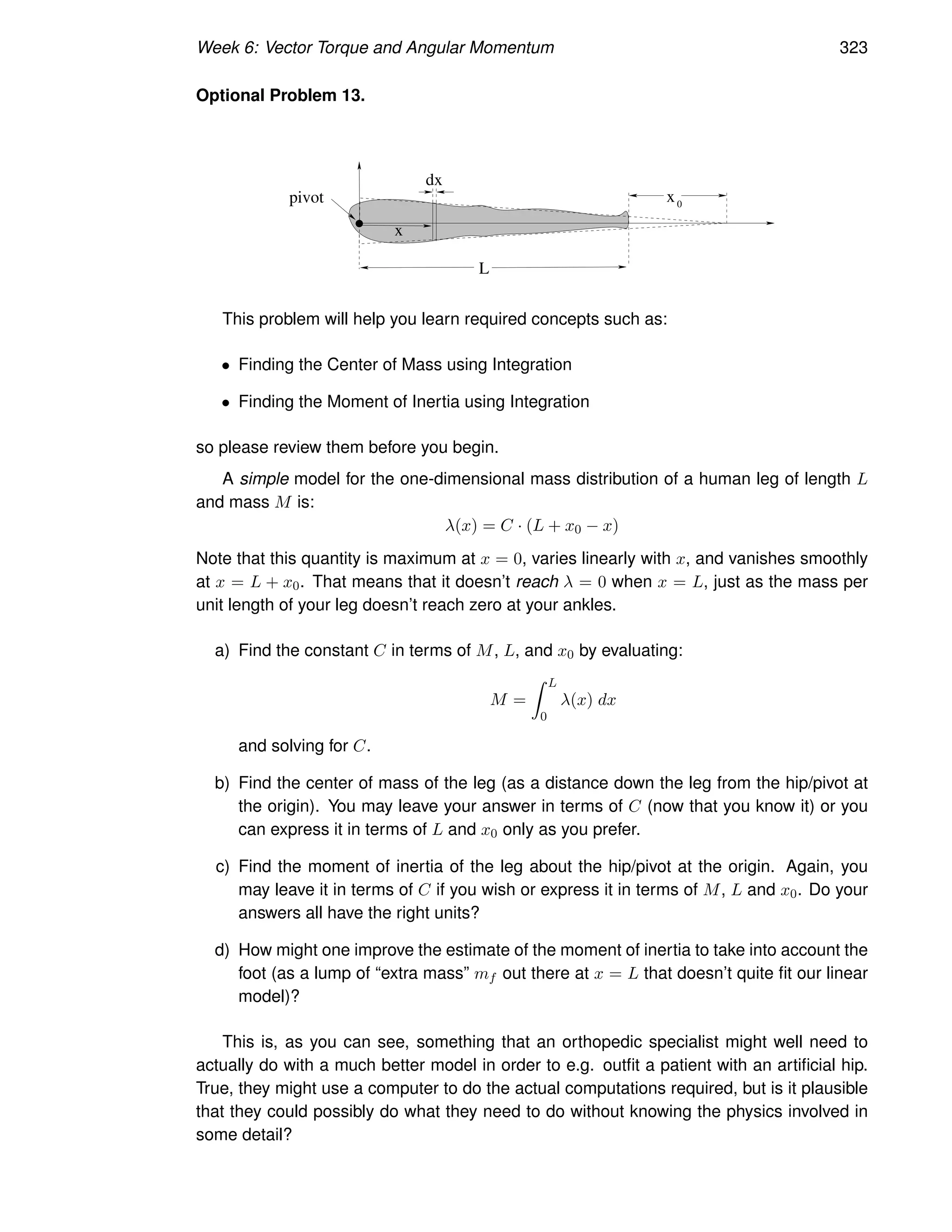 Week 6: Vector Torque and Angular Momentum 323
Optional Problem 13.
x0
L
x
pivot
dx
This problem will help you learn required concepts such as:
• Finding the Center of Mass using Integration
• Finding the Moment of Inertia using Integration
so please review them before you begin.
A simple model for the one-dimensional mass distribution of a human leg of length L
and mass M is:
λ(x) = C · (L + x0 − x)
Note that this quantity is maximum at x = 0, varies linearly with x, and vanishes smoothly
at x = L + x0. That means that it doesn’t reach λ = 0 when x = L, just as the mass per
unit length of your leg doesn’t reach zero at your ankles.
a) Find the constant C in terms of M, L, and x0 by evaluating:
M =
Z L
0
λ(x) dx
and solving for C.
b) Find the center of mass of the leg (as a distance down the leg from the hip/pivot at
the origin). You may leave your answer in terms of C (now that you know it) or you
can express it in terms of L and x0 only as you prefer.
c) Find the moment of inertia of the leg about the hip/pivot at the origin. Again, you
may leave it in terms of C if you wish or express it in terms of M, L and x0. Do your
answers all have the right units?
d) How might one improve the estimate of the moment of inertia to take into account the
foot (as a lump of “extra mass” mf out there at x = L that doesn’t quite fit our linear
model)?
This is, as you can see, something that an orthopedic specialist might well need to
actually do with a much better model in order to e.g. outfit a patient with an artificial hip.
True, they might use a computer to do the actual computations required, but is it plausible
that they could possibly do what they need to do without knowing the physics involved in
some detail?
 