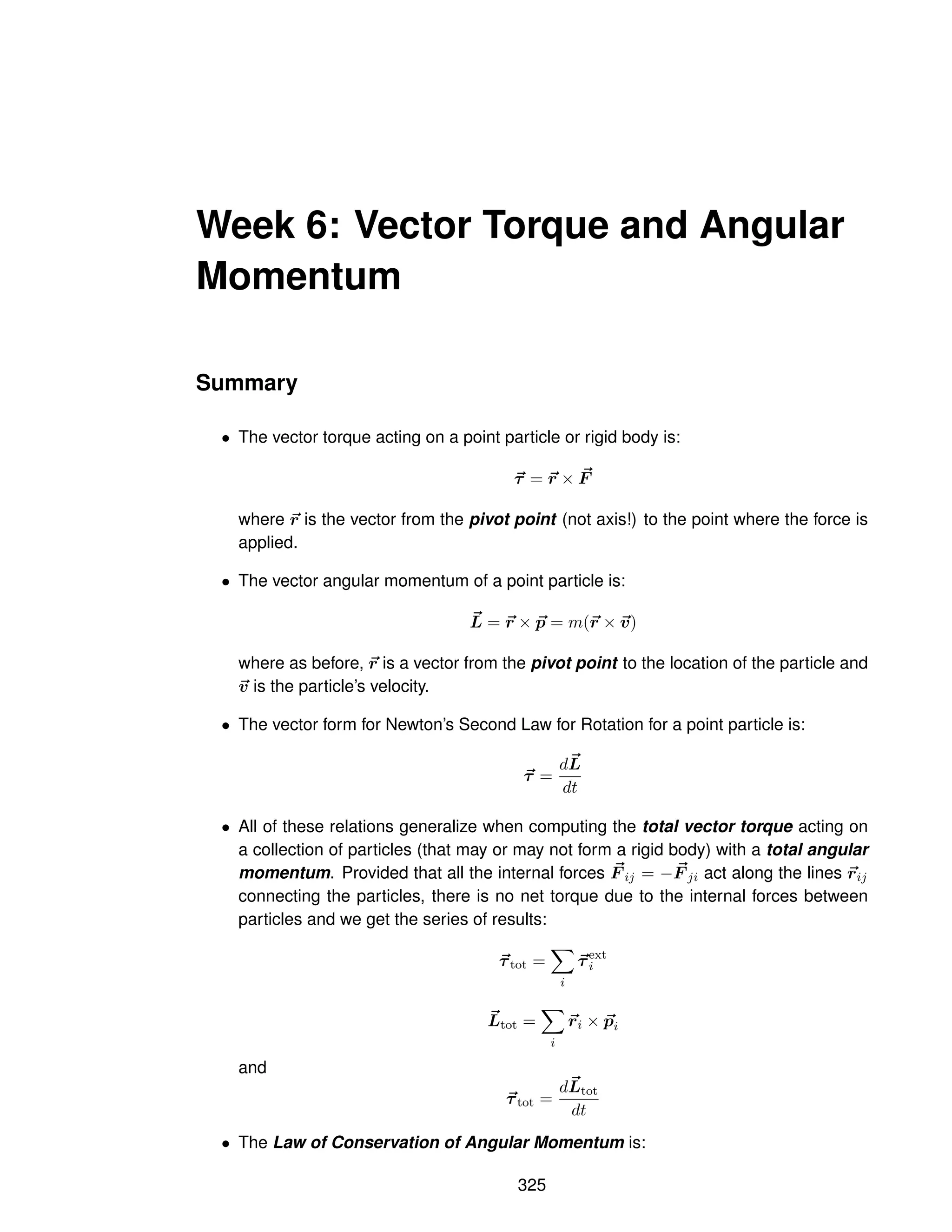 Week 6: Vector Torque and Angular
Momentum
Summary
• The vector torque acting on a point particle or rigid body is:
~
τ = ~
r × ~
F
where ~
r is the vector from the pivot point (not axis!) to the point where the force is
applied.
• The vector angular momentum of a point particle is:
~
L = ~
r × ~
p = m(~
r × ~
v)
where as before, ~
r is a vector from the pivot point to the location of the particle and
~
v is the particle’s velocity.
• The vector form for Newton’s Second Law for Rotation for a point particle is:
~
τ =
d~
L
dt
• All of these relations generalize when computing the total vector torque acting on
a collection of particles (that may or may not form a rigid body) with a total angular
momentum. Provided that all the internal forces ~
F ij = − ~
F ji act along the lines ~
rij
connecting the particles, there is no net torque due to the internal forces between
particles and we get the series of results:
~
τtot =
X
i
~
τext
i
~
Ltot =
X
i
~
ri × ~
pi
and
~
τtot =
d~
Ltot
dt
• The Law of Conservation of Angular Momentum is:
325
 