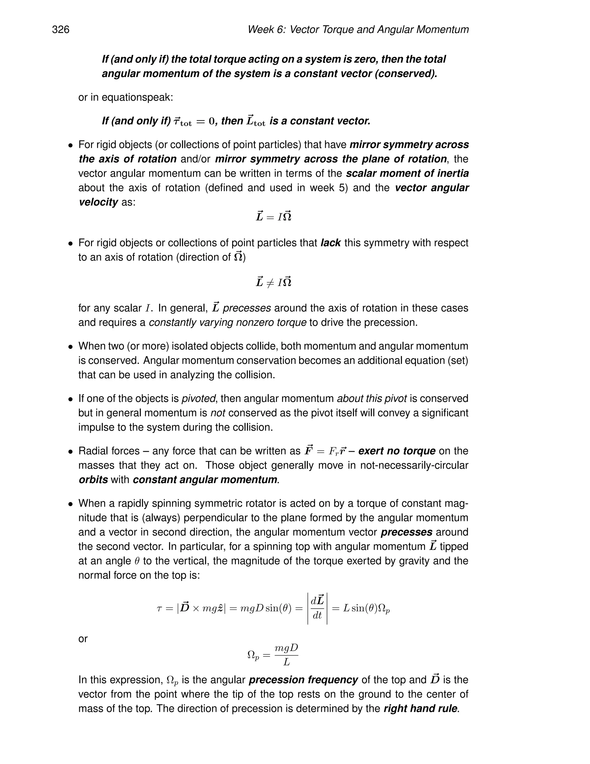 326 Week 6: Vector Torque and Angular Momentum
If (and only if) the total torque acting on a system is zero, then the total
angular momentum of the system is a constant vector (conserved).
or in equationspeak:
If (and only if) ~
τtot = 0, then ~
Ltot is a constant vector.
• For rigid objects (or collections of point particles) that have mirror symmetry across
the axis of rotation and/or mirror symmetry across the plane of rotation, the
vector angular momentum can be written in terms of the scalar moment of inertia
about the axis of rotation (defined and used in week 5) and the vector angular
velocity as:
~
L = I~
Ω
• For rigid objects or collections of point particles that lack this symmetry with respect
to an axis of rotation (direction of ~
Ω)
~
L 6= I~
Ω
for any scalar I. In general, ~
L precesses around the axis of rotation in these cases
and requires a constantly varying nonzero torque to drive the precession.
• When two (or more) isolated objects collide, both momentum and angular momentum
is conserved. Angular momentum conservation becomes an additional equation (set)
that can be used in analyzing the collision.
• If one of the objects is pivoted, then angular momentum about this pivot is conserved
but in general momentum is not conserved as the pivot itself will convey a significant
impulse to the system during the collision.
• Radial forces – any force that can be written as ~
F = Fr~
r – exert no torque on the
masses that they act on. Those object generally move in not-necessarily-circular
orbits with constant angular momentum.
• When a rapidly spinning symmetric rotator is acted on by a torque of constant mag-
nitude that is (always) perpendicular to the plane formed by the angular momentum
and a vector in second direction, the angular momentum vector precesses around
the second vector. In particular, for a spinning top with angular momentum ~
L tipped
at an angle θ to the vertical, the magnitude of the torque exerted by gravity and the
normal force on the top is:
τ = | ~
D × mgẑ| = mgD sin(θ) =
d~
L
dt
= L sin(θ)Ωp
or
Ωp =
mgD
L
In this expression, Ωp is the angular precession frequency of the top and ~
D is the
vector from the point where the tip of the top rests on the ground to the center of
mass of the top. The direction of precession is determined by the right hand rule.
 