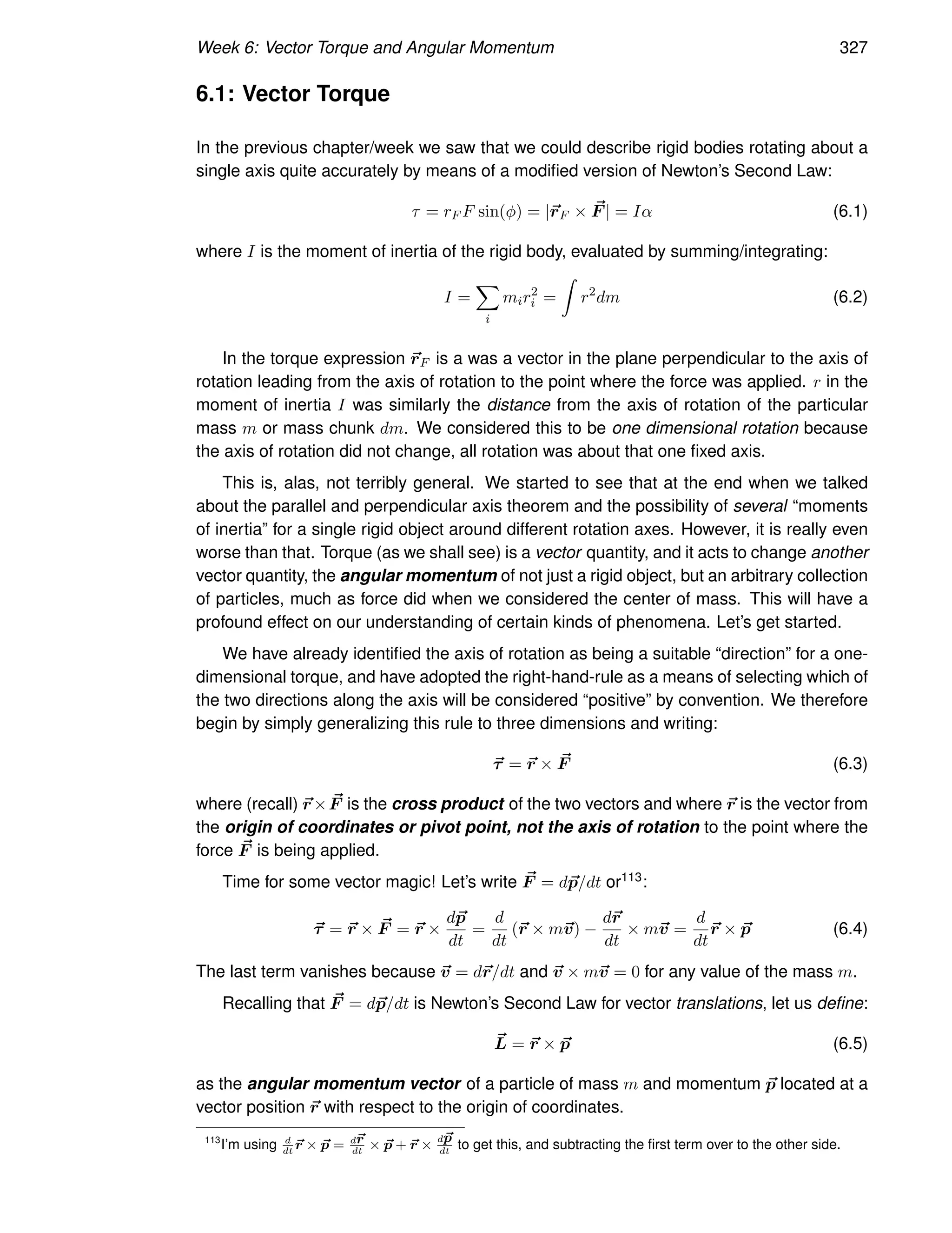 Week 6: Vector Torque and Angular Momentum 327
6.1: Vector Torque
In the previous chapter/week we saw that we could describe rigid bodies rotating about a
single axis quite accurately by means of a modified version of Newton’s Second Law:
τ = rF F sin(φ) = |~
rF × ~
F | = Iα (6.1)
where I is the moment of inertia of the rigid body, evaluated by summing/integrating:
I =
X
i
mir2
i =
Z
r2
dm (6.2)
In the torque expression ~
rF is a was a vector in the plane perpendicular to the axis of
rotation leading from the axis of rotation to the point where the force was applied. r in the
moment of inertia I was similarly the distance from the axis of rotation of the particular
mass m or mass chunk dm. We considered this to be one dimensional rotation because
the axis of rotation did not change, all rotation was about that one fixed axis.
This is, alas, not terribly general. We started to see that at the end when we talked
about the parallel and perpendicular axis theorem and the possibility of several “moments
of inertia” for a single rigid object around different rotation axes. However, it is really even
worse than that. Torque (as we shall see) is a vector quantity, and it acts to change another
vector quantity, the angular momentum of not just a rigid object, but an arbitrary collection
of particles, much as force did when we considered the center of mass. This will have a
profound effect on our understanding of certain kinds of phenomena. Let’s get started.
We have already identified the axis of rotation as being a suitable “direction” for a one-
dimensional torque, and have adopted the right-hand-rule as a means of selecting which of
the two directions along the axis will be considered “positive” by convention. We therefore
begin by simply generalizing this rule to three dimensions and writing:
~
τ = ~
r × ~
F (6.3)
where (recall) ~
r× ~
F is the cross product of the two vectors and where ~
r is the vector from
the origin of coordinates or pivot point, not the axis of rotation to the point where the
force ~
F is being applied.
Time for some vector magic! Let’s write ~
F = d~
p/dt or113:
~
τ = ~
r × ~
F = ~
r ×
d~
p
dt
=
d
dt
(~
r × m~
v) −
d~
r
dt
× m~
v =
d
dt
~
r × ~
p (6.4)
The last term vanishes because ~
v = d~
r/dt and ~
v × m~
v = 0 for any value of the mass m.
Recalling that ~
F = d~
p/dt is Newton’s Second Law for vector translations, let us define:
~
L = ~
r × ~
p (6.5)
as the angular momentum vector of a particle of mass m and momentum ~
p located at a
vector position ~
r with respect to the origin of coordinates.
113
I’m using d
dt
~
r × ~
p = d~
r
dt
× ~
p + ~
r ×
d~
p
dt
to get this, and subtracting the first term over to the other side.
 