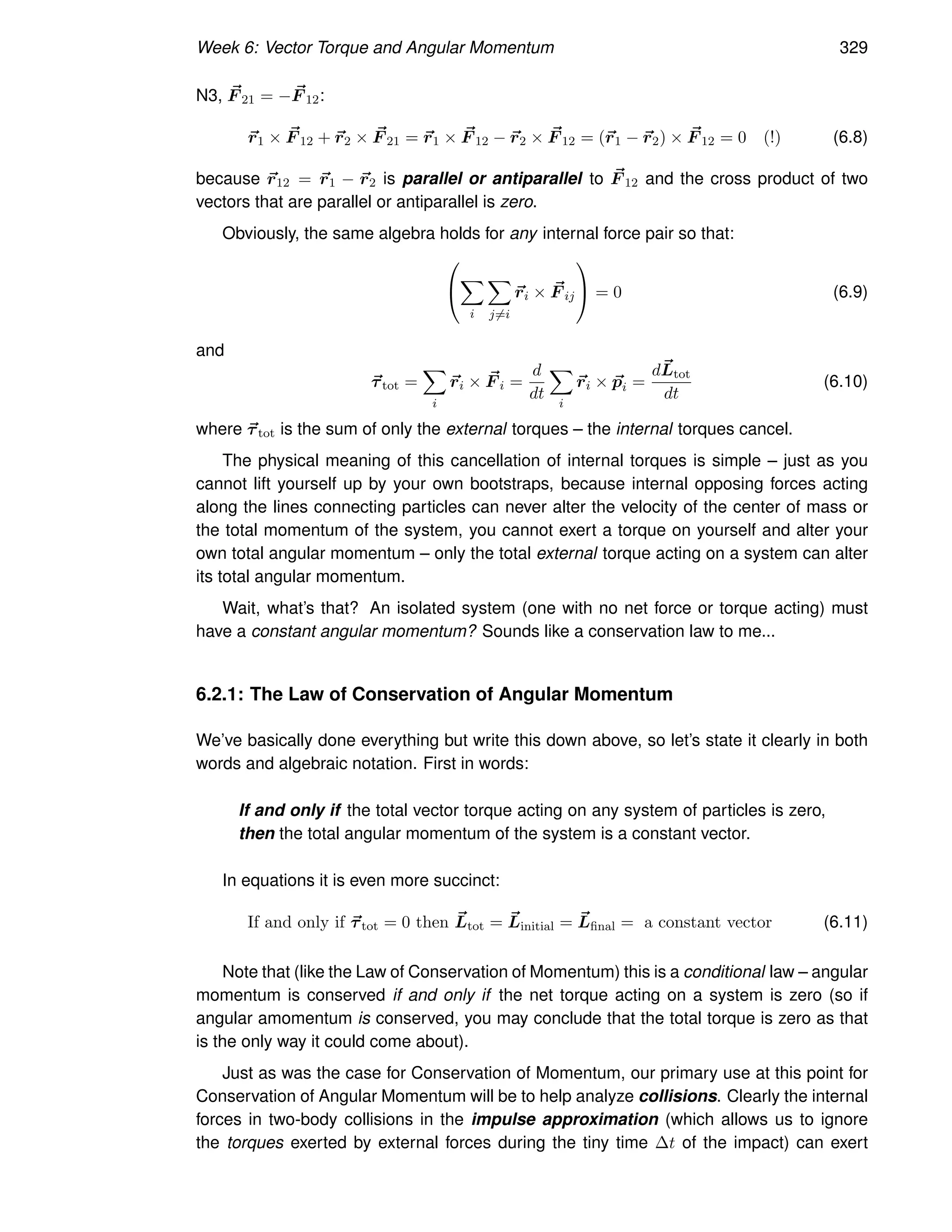 Week 6: Vector Torque and Angular Momentum 329
N3, ~
F 21 = − ~
F 12:
~
r1 × ~
F 12 + ~
r2 × ~
F 21 = ~
r1 × ~
F 12 − ~
r2 × ~
F 12 = (~
r1 − ~
r2) × ~
F 12 = 0 (!) (6.8)
because ~
r12 = ~
r1 − ~
r2 is parallel or antiparallel to ~
F 12 and the cross product of two
vectors that are parallel or antiparallel is zero.
Obviously, the same algebra holds for any internal force pair so that:


X
i
X
j6=i
~
ri × ~
F ij

 = 0 (6.9)
and
~
τtot =
X
i
~
ri × ~
F i =
d
dt
X
i
~
ri × ~
pi =
d~
Ltot
dt
(6.10)
where ~
τtot is the sum of only the external torques – the internal torques cancel.
The physical meaning of this cancellation of internal torques is simple – just as you
cannot lift yourself up by your own bootstraps, because internal opposing forces acting
along the lines connecting particles can never alter the velocity of the center of mass or
the total momentum of the system, you cannot exert a torque on yourself and alter your
own total angular momentum – only the total external torque acting on a system can alter
its total angular momentum.
Wait, what’s that? An isolated system (one with no net force or torque acting) must
have a constant angular momentum? Sounds like a conservation law to me...
6.2.1: The Law of Conservation of Angular Momentum
We’ve basically done everything but write this down above, so let’s state it clearly in both
words and algebraic notation. First in words:
If and only if the total vector torque acting on any system of particles is zero,
then the total angular momentum of the system is a constant vector.
In equations it is even more succinct:
If and only if ~
τtot = 0 then ~
Ltot = ~
Linitial = ~
Lfinal = a constant vector (6.11)
Note that (like the Law of Conservation of Momentum) this is a conditional law – angular
momentum is conserved if and only if the net torque acting on a system is zero (so if
angular amomentum is conserved, you may conclude that the total torque is zero as that
is the only way it could come about).
Just as was the case for Conservation of Momentum, our primary use at this point for
Conservation of Angular Momentum will be to help analyze collisions. Clearly the internal
forces in two-body collisions in the impulse approximation (which allows us to ignore
the torques exerted by external forces during the tiny time ∆t of the impact) can exert
 