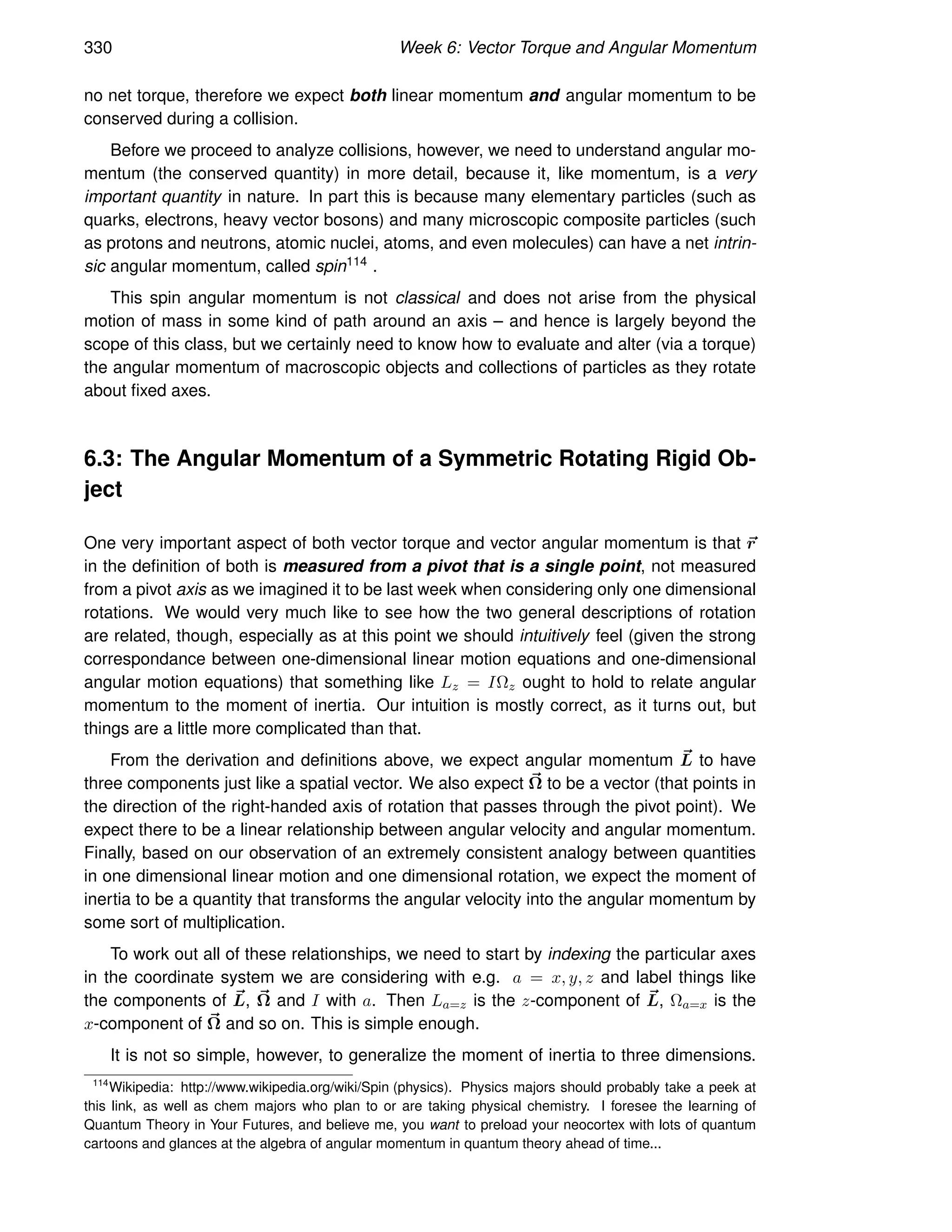 330 Week 6: Vector Torque and Angular Momentum
no net torque, therefore we expect both linear momentum and angular momentum to be
conserved during a collision.
Before we proceed to analyze collisions, however, we need to understand angular mo-
mentum (the conserved quantity) in more detail, because it, like momentum, is a very
important quantity in nature. In part this is because many elementary particles (such as
quarks, electrons, heavy vector bosons) and many microscopic composite particles (such
as protons and neutrons, atomic nuclei, atoms, and even molecules) can have a net intrin-
sic angular momentum, called spin114 .
This spin angular momentum is not classical and does not arise from the physical
motion of mass in some kind of path around an axis – and hence is largely beyond the
scope of this class, but we certainly need to know how to evaluate and alter (via a torque)
the angular momentum of macroscopic objects and collections of particles as they rotate
about fixed axes.
6.3: The Angular Momentum of a Symmetric Rotating Rigid Ob-
ject
One very important aspect of both vector torque and vector angular momentum is that ~
r
in the definition of both is measured from a pivot that is a single point, not measured
from a pivot axis as we imagined it to be last week when considering only one dimensional
rotations. We would very much like to see how the two general descriptions of rotation
are related, though, especially as at this point we should intuitively feel (given the strong
correspondance between one-dimensional linear motion equations and one-dimensional
angular motion equations) that something like Lz = IΩz ought to hold to relate angular
momentum to the moment of inertia. Our intuition is mostly correct, as it turns out, but
things are a little more complicated than that.
From the derivation and definitions above, we expect angular momentum ~
L to have
three components just like a spatial vector. We also expect ~
Ω to be a vector (that points in
the direction of the right-handed axis of rotation that passes through the pivot point). We
expect there to be a linear relationship between angular velocity and angular momentum.
Finally, based on our observation of an extremely consistent analogy between quantities
in one dimensional linear motion and one dimensional rotation, we expect the moment of
inertia to be a quantity that transforms the angular velocity into the angular momentum by
some sort of multiplication.
To work out all of these relationships, we need to start by indexing the particular axes
in the coordinate system we are considering with e.g. a = x, y, z and label things like
the components of ~
L, ~
Ω and I with a. Then La=z is the z-component of ~
L, Ωa=x is the
x-component of ~
Ω and so on. This is simple enough.
It is not so simple, however, to generalize the moment of inertia to three dimensions.
114
Wikipedia: http://www.wikipedia.org/wiki/Spin (physics). Physics majors should probably take a peek at
this link, as well as chem majors who plan to or are taking physical chemistry. I foresee the learning of
Quantum Theory in Your Futures, and believe me, you want to preload your neocortex with lots of quantum
cartoons and glances at the algebra of angular momentum in quantum theory ahead of time...
 
