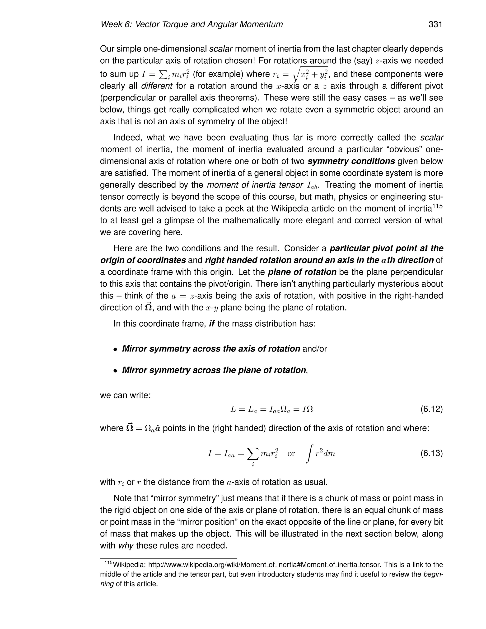 Week 6: Vector Torque and Angular Momentum 331
Our simple one-dimensional scalar moment of inertia from the last chapter clearly depends
on the particular axis of rotation chosen! For rotations around the (say) z-axis we needed
to sum up I =
P
i mir2
i (for example) where ri =
q
x2
i + y2
i , and these components were
clearly all different for a rotation around the x-axis or a z axis through a different pivot
(perpendicular or parallel axis theorems). These were still the easy cases – as we’ll see
below, things get really complicated when we rotate even a symmetric object around an
axis that is not an axis of symmetry of the object!
Indeed, what we have been evaluating thus far is more correctly called the scalar
moment of inertia, the moment of inertia evaluated around a particular “obvious” one-
dimensional axis of rotation where one or both of two symmetry conditions given below
are satisfied. The moment of inertia of a general object in some coordinate system is more
generally described by the moment of inertia tensor Iab. Treating the moment of inertia
tensor correctly is beyond the scope of this course, but math, physics or engineering stu-
dents are well advised to take a peek at the Wikipedia article on the moment of inertia115
to at least get a glimpse of the mathematically more elegant and correct version of what
we are covering here.
Here are the two conditions and the result. Consider a particular pivot point at the
origin of coordinates and right handed rotation around an axis in the ath direction of
a coordinate frame with this origin. Let the plane of rotation be the plane perpendicular
to this axis that contains the pivot/origin. There isn’t anything particularly mysterious about
this – think of the a = z-axis being the axis of rotation, with positive in the right-handed
direction of ~
Ω, and with the x-y plane being the plane of rotation.
In this coordinate frame, if the mass distribution has:
• Mirror symmetry across the axis of rotation and/or
• Mirror symmetry across the plane of rotation,
we can write:
L = La = IaaΩa = IΩ (6.12)
where ~
Ω = Ωaâ points in the (right handed) direction of the axis of rotation and where:
I = Iaa =
X
i
mir2
i or
Z
r2
dm (6.13)
with ri or r the distance from the a-axis of rotation as usual.
Note that “mirror symmetry” just means that if there is a chunk of mass or point mass in
the rigid object on one side of the axis or plane of rotation, there is an equal chunk of mass
or point mass in the “mirror position” on the exact opposite of the line or plane, for every bit
of mass that makes up the object. This will be illustrated in the next section below, along
with why these rules are needed.
115
Wikipedia: http://www.wikipedia.org/wiki/Moment of inertia#Moment of inertia tensor. This is a link to the
middle of the article and the tensor part, but even introductory students may find it useful to review the begin-
ning of this article.
 