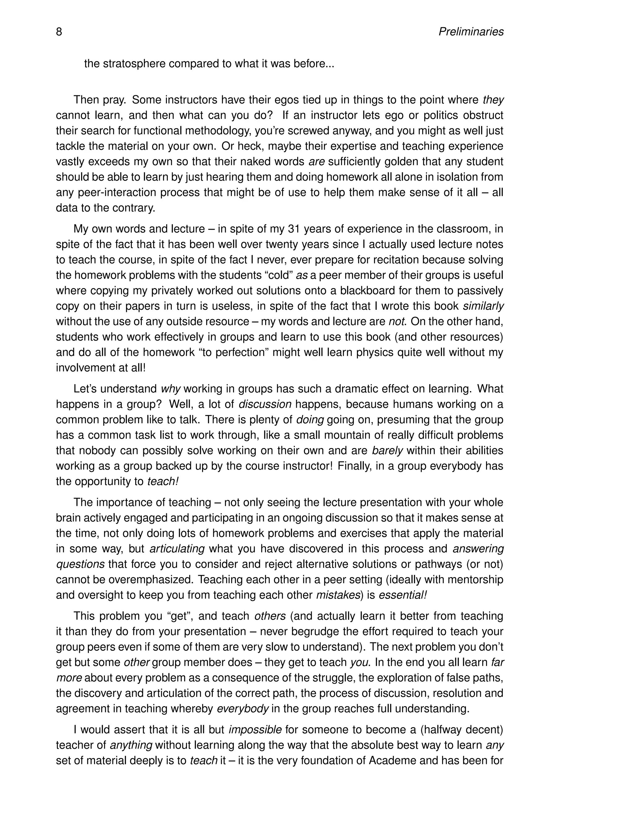 8 Preliminaries
the stratosphere compared to what it was before...
Then pray. Some instructors have their egos tied up in things to the point where they
cannot learn, and then what can you do? If an instructor lets ego or politics obstruct
their search for functional methodology, you’re screwed anyway, and you might as well just
tackle the material on your own. Or heck, maybe their expertise and teaching experience
vastly exceeds my own so that their naked words are sufficiently golden that any student
should be able to learn by just hearing them and doing homework all alone in isolation from
any peer-interaction process that might be of use to help them make sense of it all – all
data to the contrary.
My own words and lecture – in spite of my 31 years of experience in the classroom, in
spite of the fact that it has been well over twenty years since I actually used lecture notes
to teach the course, in spite of the fact I never, ever prepare for recitation because solving
the homework problems with the students “cold” as a peer member of their groups is useful
where copying my privately worked out solutions onto a blackboard for them to passively
copy on their papers in turn is useless, in spite of the fact that I wrote this book similarly
without the use of any outside resource – my words and lecture are not. On the other hand,
students who work effectively in groups and learn to use this book (and other resources)
and do all of the homework “to perfection” might well learn physics quite well without my
involvement at all!
Let’s understand why working in groups has such a dramatic effect on learning. What
happens in a group? Well, a lot of discussion happens, because humans working on a
common problem like to talk. There is plenty of doing going on, presuming that the group
has a common task list to work through, like a small mountain of really difficult problems
that nobody can possibly solve working on their own and are barely within their abilities
working as a group backed up by the course instructor! Finally, in a group everybody has
the opportunity to teach!
The importance of teaching – not only seeing the lecture presentation with your whole
brain actively engaged and participating in an ongoing discussion so that it makes sense at
the time, not only doing lots of homework problems and exercises that apply the material
in some way, but articulating what you have discovered in this process and answering
questions that force you to consider and reject alternative solutions or pathways (or not)
cannot be overemphasized. Teaching each other in a peer setting (ideally with mentorship
and oversight to keep you from teaching each other mistakes) is essential!
This problem you “get”, and teach others (and actually learn it better from teaching
it than they do from your presentation – never begrudge the effort required to teach your
group peers even if some of them are very slow to understand). The next problem you don’t
get but some other group member does – they get to teach you. In the end you all learn far
more about every problem as a consequence of the struggle, the exploration of false paths,
the discovery and articulation of the correct path, the process of discussion, resolution and
agreement in teaching whereby everybody in the group reaches full understanding.
I would assert that it is all but impossible for someone to become a (halfway decent)
teacher of anything without learning along the way that the absolute best way to learn any
set of material deeply is to teach it – it is the very foundation of Academe and has been for
 