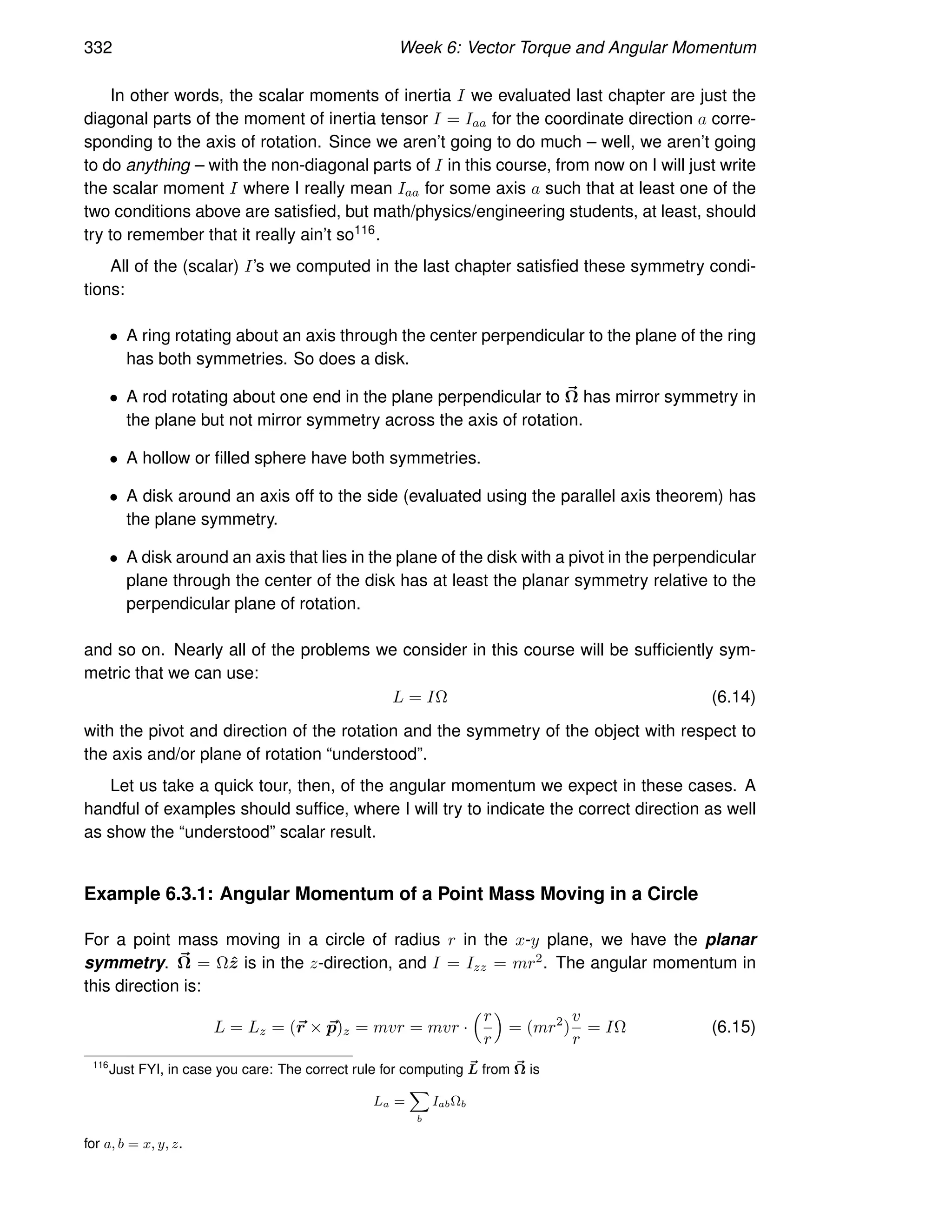 332 Week 6: Vector Torque and Angular Momentum
In other words, the scalar moments of inertia I we evaluated last chapter are just the
diagonal parts of the moment of inertia tensor I = Iaa for the coordinate direction a corre-
sponding to the axis of rotation. Since we aren’t going to do much – well, we aren’t going
to do anything – with the non-diagonal parts of I in this course, from now on I will just write
the scalar moment I where I really mean Iaa for some axis a such that at least one of the
two conditions above are satisfied, but math/physics/engineering students, at least, should
try to remember that it really ain’t so116.
All of the (scalar) I’s we computed in the last chapter satisfied these symmetry condi-
tions:
• A ring rotating about an axis through the center perpendicular to the plane of the ring
has both symmetries. So does a disk.
• A rod rotating about one end in the plane perpendicular to ~
Ω has mirror symmetry in
the plane but not mirror symmetry across the axis of rotation.
• A hollow or filled sphere have both symmetries.
• A disk around an axis off to the side (evaluated using the parallel axis theorem) has
the plane symmetry.
• A disk around an axis that lies in the plane of the disk with a pivot in the perpendicular
plane through the center of the disk has at least the planar symmetry relative to the
perpendicular plane of rotation.
and so on. Nearly all of the problems we consider in this course will be sufficiently sym-
metric that we can use:
L = IΩ (6.14)
with the pivot and direction of the rotation and the symmetry of the object with respect to
the axis and/or plane of rotation “understood”.
Let us take a quick tour, then, of the angular momentum we expect in these cases. A
handful of examples should suffice, where I will try to indicate the correct direction as well
as show the “understood” scalar result.
Example 6.3.1: Angular Momentum of a Point Mass Moving in a Circle
For a point mass moving in a circle of radius r in the x-y plane, we have the planar
symmetry. ~
Ω = Ωẑ is in the z-direction, and I = Izz = mr2. The angular momentum in
this direction is:
L = Lz = (~
r × ~
p)z = mvr = mvr ·
r
r

= (mr2
)
v
r
= IΩ (6.15)
116
Just FYI, in case you care: The correct rule for computing ~
L from ~
Ω is
La =
X
b
IabΩb
for a, b = x, y, z.
 