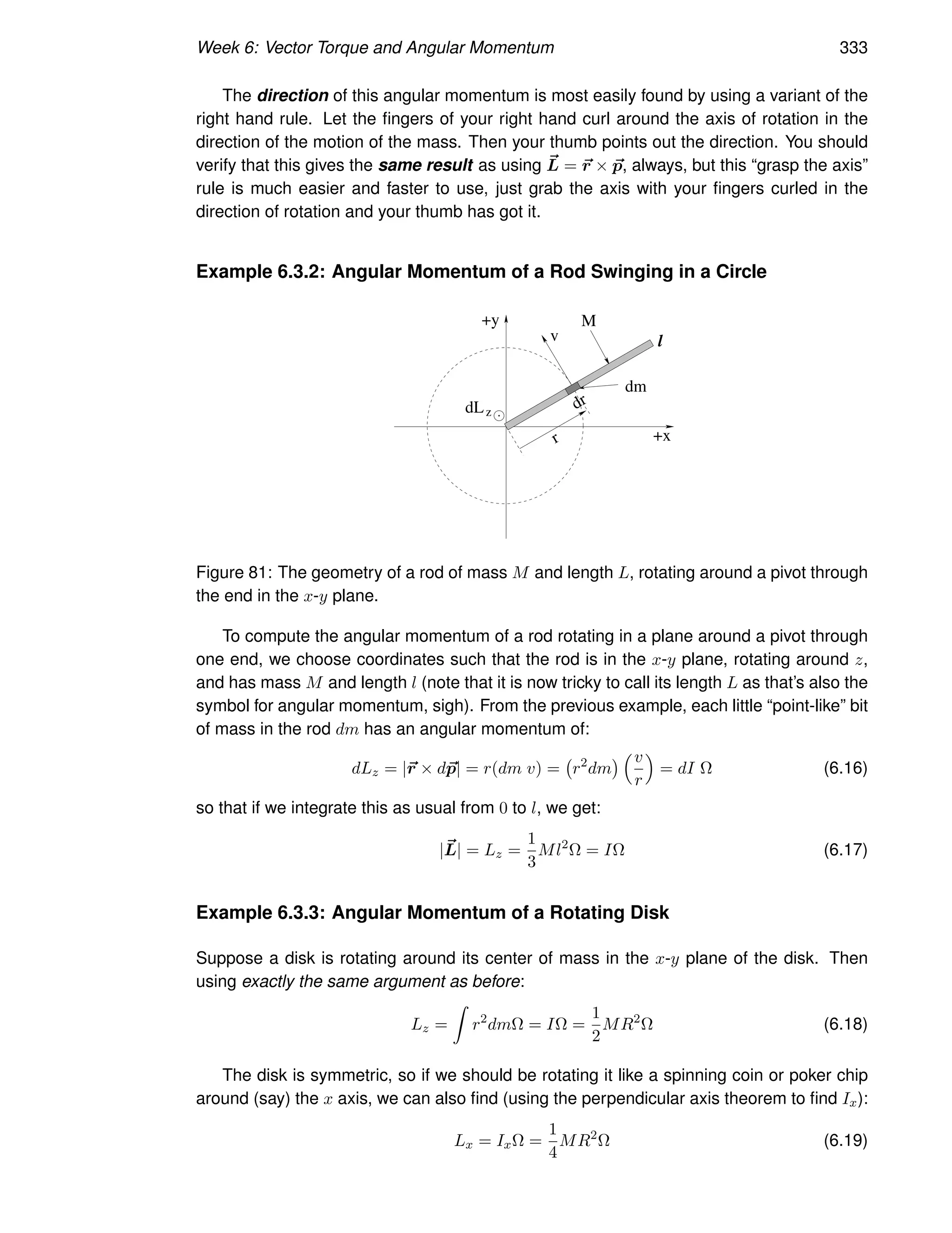 Week 6: Vector Torque and Angular Momentum 333
The direction of this angular momentum is most easily found by using a variant of the
right hand rule. Let the fingers of your right hand curl around the axis of rotation in the
direction of the motion of the mass. Then your thumb points out the direction. You should
verify that this gives the same result as using ~
L = ~
r × ~
p, always, but this “grasp the axis”
rule is much easier and faster to use, just grab the axis with your fingers curled in the
direction of rotation and your thumb has got it.
Example 6.3.2: Angular Momentum of a Rod Swinging in a Circle
M
+x
+y
dm
l
v
z
dL
r
dr
Figure 81: The geometry of a rod of mass M and length L, rotating around a pivot through
the end in the x-y plane.
To compute the angular momentum of a rod rotating in a plane around a pivot through
one end, we choose coordinates such that the rod is in the x-y plane, rotating around z,
and has mass M and length l (note that it is now tricky to call its length L as that’s also the
symbol for angular momentum, sigh). From the previous example, each little “point-like” bit
of mass in the rod dm has an angular momentum of:
dLz = |~
r × d~
p| = r(dm v) = r2
dm
 v
r

= dI Ω (6.16)
so that if we integrate this as usual from 0 to l, we get:
|~
L| = Lz =
1
3
Ml2
Ω = IΩ (6.17)
Example 6.3.3: Angular Momentum of a Rotating Disk
Suppose a disk is rotating around its center of mass in the x-y plane of the disk. Then
using exactly the same argument as before:
Lz =
Z
r2
dmΩ = IΩ =
1
2
MR2
Ω (6.18)
The disk is symmetric, so if we should be rotating it like a spinning coin or poker chip
around (say) the x axis, we can also find (using the perpendicular axis theorem to find Ix):
Lx = IxΩ =
1
4
MR2
Ω (6.19)
 