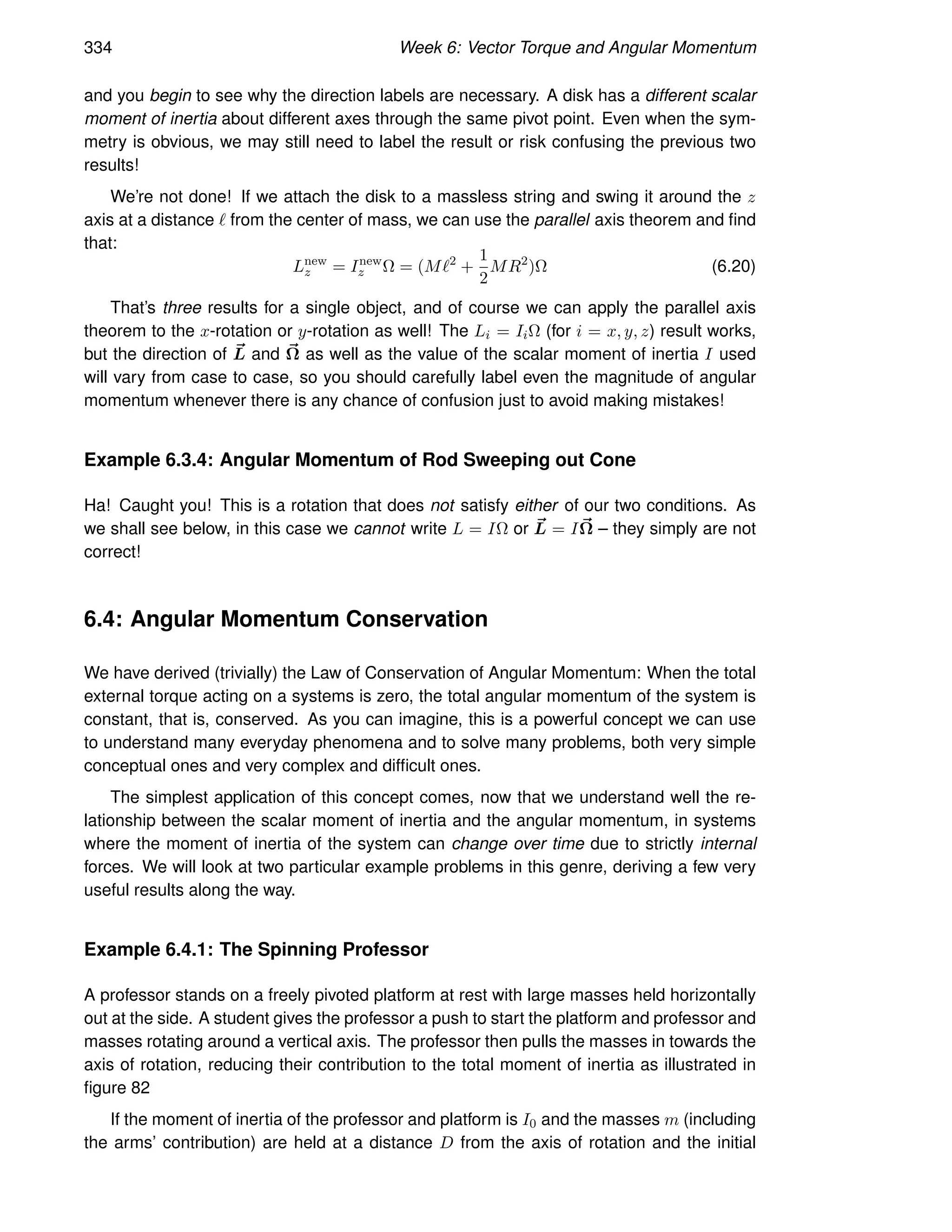 334 Week 6: Vector Torque and Angular Momentum
and you begin to see why the direction labels are necessary. A disk has a different scalar
moment of inertia about different axes through the same pivot point. Even when the sym-
metry is obvious, we may still need to label the result or risk confusing the previous two
results!
We’re not done! If we attach the disk to a massless string and swing it around the z
axis at a distance ℓ from the center of mass, we can use the parallel axis theorem and find
that:
Lnew
z = Inew
z Ω = (Mℓ2
+
1
2
MR2
)Ω (6.20)
That’s three results for a single object, and of course we can apply the parallel axis
theorem to the x-rotation or y-rotation as well! The Li = IiΩ (for i = x, y, z) result works,
but the direction of ~
L and ~
Ω as well as the value of the scalar moment of inertia I used
will vary from case to case, so you should carefully label even the magnitude of angular
momentum whenever there is any chance of confusion just to avoid making mistakes!
Example 6.3.4: Angular Momentum of Rod Sweeping out Cone
Ha! Caught you! This is a rotation that does not satisfy either of our two conditions. As
we shall see below, in this case we cannot write L = IΩ or ~
L = I~
Ω – they simply are not
correct!
6.4: Angular Momentum Conservation
We have derived (trivially) the Law of Conservation of Angular Momentum: When the total
external torque acting on a systems is zero, the total angular momentum of the system is
constant, that is, conserved. As you can imagine, this is a powerful concept we can use
to understand many everyday phenomena and to solve many problems, both very simple
conceptual ones and very complex and difficult ones.
The simplest application of this concept comes, now that we understand well the re-
lationship between the scalar moment of inertia and the angular momentum, in systems
where the moment of inertia of the system can change over time due to strictly internal
forces. We will look at two particular example problems in this genre, deriving a few very
useful results along the way.
Example 6.4.1: The Spinning Professor
A professor stands on a freely pivoted platform at rest with large masses held horizontally
out at the side. A student gives the professor a push to start the platform and professor and
masses rotating around a vertical axis. The professor then pulls the masses in towards the
axis of rotation, reducing their contribution to the total moment of inertia as illustrated in
figure 82
If the moment of inertia of the professor and platform is I0 and the masses m (including
the arms’ contribution) are held at a distance D from the axis of rotation and the initial
 