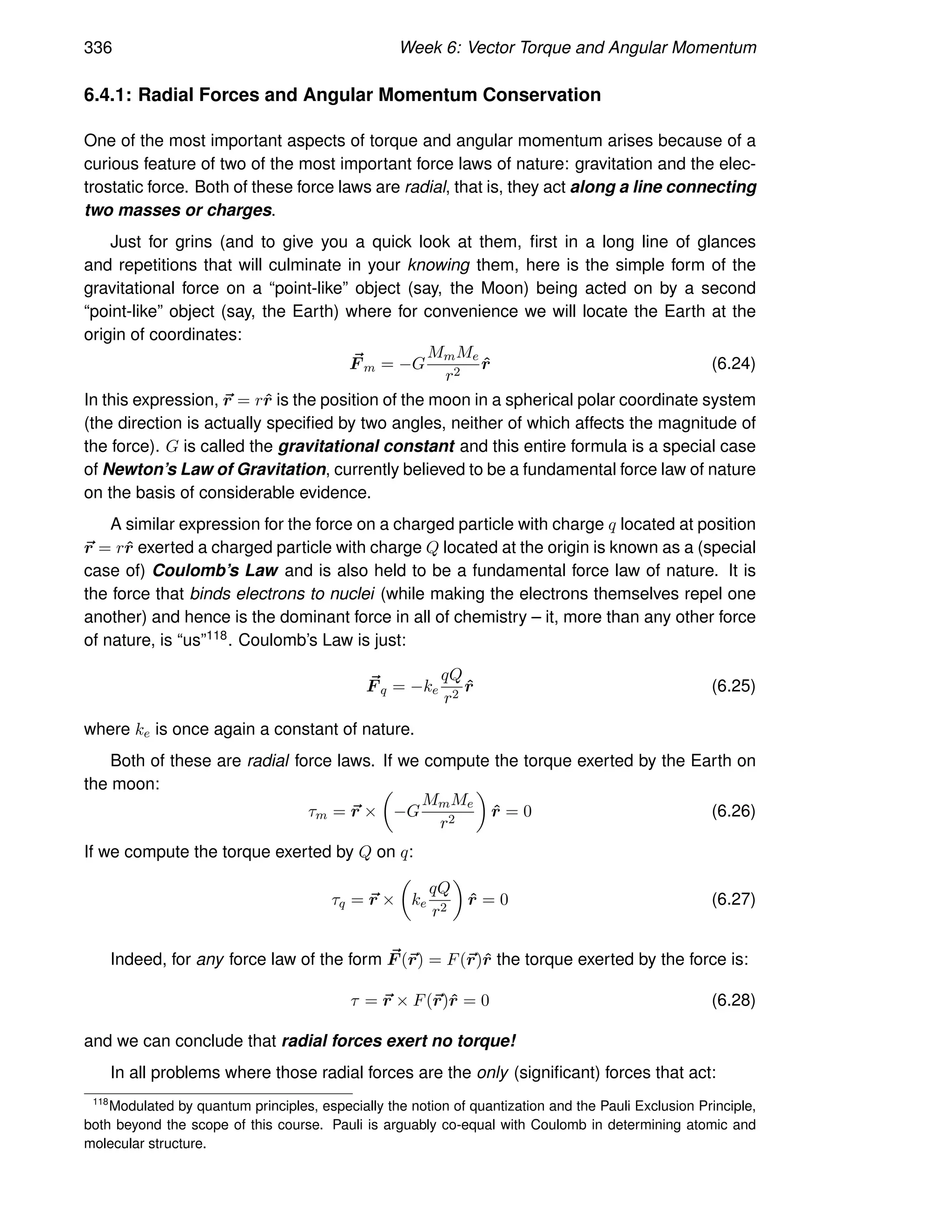336 Week 6: Vector Torque and Angular Momentum
6.4.1: Radial Forces and Angular Momentum Conservation
One of the most important aspects of torque and angular momentum arises because of a
curious feature of two of the most important force laws of nature: gravitation and the elec-
trostatic force. Both of these force laws are radial, that is, they act along a line connecting
two masses or charges.
Just for grins (and to give you a quick look at them, first in a long line of glances
and repetitions that will culminate in your knowing them, here is the simple form of the
gravitational force on a “point-like” object (say, the Moon) being acted on by a second
“point-like” object (say, the Earth) where for convenience we will locate the Earth at the
origin of coordinates:
~
F m = −G
MmMe
r2
r̂ (6.24)
In this expression, ~
r = rr̂ is the position of the moon in a spherical polar coordinate system
(the direction is actually specified by two angles, neither of which affects the magnitude of
the force). G is called the gravitational constant and this entire formula is a special case
of Newton’s Law of Gravitation, currently believed to be a fundamental force law of nature
on the basis of considerable evidence.
A similar expression for the force on a charged particle with charge q located at position
~
r = rr̂ exerted a charged particle with charge Q located at the origin is known as a (special
case of) Coulomb’s Law and is also held to be a fundamental force law of nature. It is
the force that binds electrons to nuclei (while making the electrons themselves repel one
another) and hence is the dominant force in all of chemistry – it, more than any other force
of nature, is “us”118. Coulomb’s Law is just:
~
F q = −ke
qQ
r2
r̂ (6.25)
where ke is once again a constant of nature.
Both of these are radial force laws. If we compute the torque exerted by the Earth on
the moon:
τm = ~
r ×

−G
MmMe
r2

r̂ = 0 (6.26)
If we compute the torque exerted by Q on q:
τq = ~
r ×

ke
qQ
r2

r̂ = 0 (6.27)
Indeed, for any force law of the form ~
F (~
r) = F(~
r)r̂ the torque exerted by the force is:
τ = ~
r × F(~
r)r̂ = 0 (6.28)
and we can conclude that radial forces exert no torque!
In all problems where those radial forces are the only (significant) forces that act:
118
Modulated by quantum principles, especially the notion of quantization and the Pauli Exclusion Principle,
both beyond the scope of this course. Pauli is arguably co-equal with Coulomb in determining atomic and
molecular structure.
 