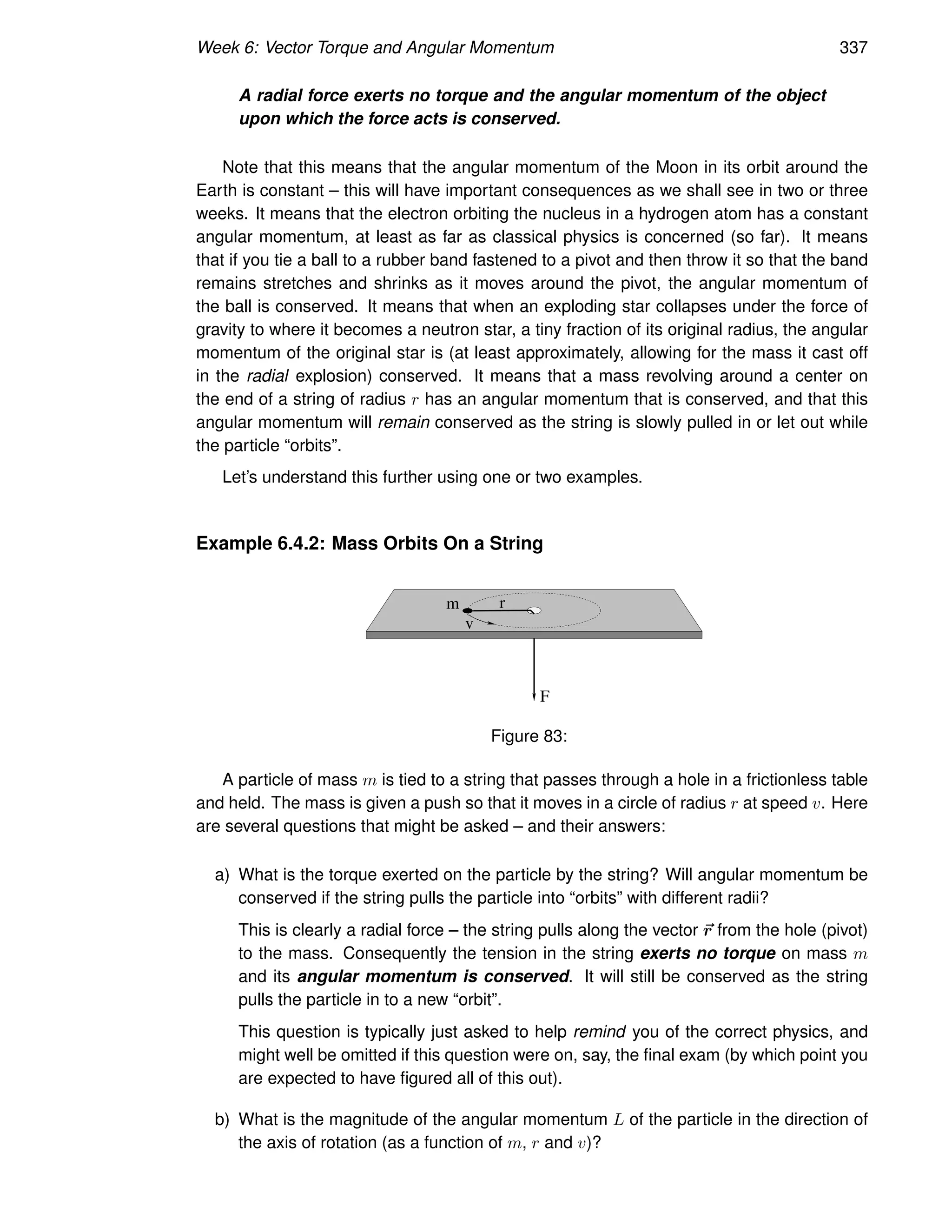 Week 6: Vector Torque and Angular Momentum 337
A radial force exerts no torque and the angular momentum of the object
upon which the force acts is conserved.
Note that this means that the angular momentum of the Moon in its orbit around the
Earth is constant – this will have important consequences as we shall see in two or three
weeks. It means that the electron orbiting the nucleus in a hydrogen atom has a constant
angular momentum, at least as far as classical physics is concerned (so far). It means
that if you tie a ball to a rubber band fastened to a pivot and then throw it so that the band
remains stretches and shrinks as it moves around the pivot, the angular momentum of
the ball is conserved. It means that when an exploding star collapses under the force of
gravity to where it becomes a neutron star, a tiny fraction of its original radius, the angular
momentum of the original star is (at least approximately, allowing for the mass it cast off
in the radial explosion) conserved. It means that a mass revolving around a center on
the end of a string of radius r has an angular momentum that is conserved, and that this
angular momentum will remain conserved as the string is slowly pulled in or let out while
the particle “orbits”.
Let’s understand this further using one or two examples.
Example 6.4.2: Mass Orbits On a String
r
m
F
v
Figure 83:
A particle of mass m is tied to a string that passes through a hole in a frictionless table
and held. The mass is given a push so that it moves in a circle of radius r at speed v. Here
are several questions that might be asked – and their answers:
a) What is the torque exerted on the particle by the string? Will angular momentum be
conserved if the string pulls the particle into “orbits” with different radii?
This is clearly a radial force – the string pulls along the vector ~
r from the hole (pivot)
to the mass. Consequently the tension in the string exerts no torque on mass m
and its angular momentum is conserved. It will still be conserved as the string
pulls the particle in to a new “orbit”.
This question is typically just asked to help remind you of the correct physics, and
might well be omitted if this question were on, say, the final exam (by which point you
are expected to have figured all of this out).
b) What is the magnitude of the angular momentum L of the particle in the direction of
the axis of rotation (as a function of m, r and v)?
 