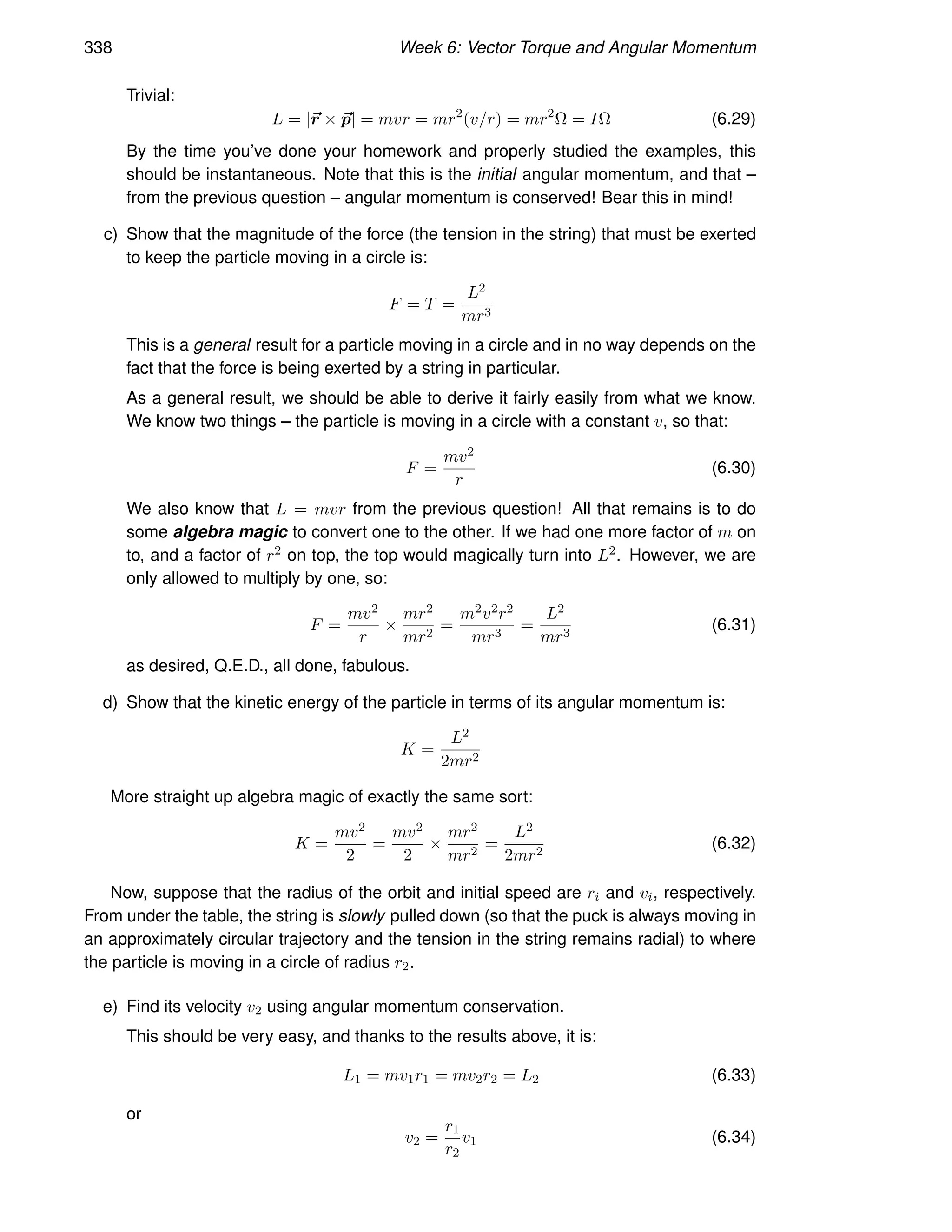 338 Week 6: Vector Torque and Angular Momentum
Trivial:
L = |~
r × ~
p| = mvr = mr2
(v/r) = mr2
Ω = IΩ (6.29)
By the time you’ve done your homework and properly studied the examples, this
should be instantaneous. Note that this is the initial angular momentum, and that –
from the previous question – angular momentum is conserved! Bear this in mind!
c) Show that the magnitude of the force (the tension in the string) that must be exerted
to keep the particle moving in a circle is:
F = T =
L2
mr3
This is a general result for a particle moving in a circle and in no way depends on the
fact that the force is being exerted by a string in particular.
As a general result, we should be able to derive it fairly easily from what we know.
We know two things – the particle is moving in a circle with a constant v, so that:
F =
mv2
r
(6.30)
We also know that L = mvr from the previous question! All that remains is to do
some algebra magic to convert one to the other. If we had one more factor of m on
to, and a factor of r2 on top, the top would magically turn into L2. However, we are
only allowed to multiply by one, so:
F =
mv2
r
×
mr2
mr2
=
m2v2r2
mr3
=
L2
mr3
(6.31)
as desired, Q.E.D., all done, fabulous.
d) Show that the kinetic energy of the particle in terms of its angular momentum is:
K =
L2
2mr2
More straight up algebra magic of exactly the same sort:
K =
mv2
2
=
mv2
2
×
mr2
mr2
=
L2
2mr2
(6.32)
Now, suppose that the radius of the orbit and initial speed are ri and vi, respectively.
From under the table, the string is slowly pulled down (so that the puck is always moving in
an approximately circular trajectory and the tension in the string remains radial) to where
the particle is moving in a circle of radius r2.
e) Find its velocity v2 using angular momentum conservation.
This should be very easy, and thanks to the results above, it is:
L1 = mv1r1 = mv2r2 = L2 (6.33)
or
v2 =
r1
r2
v1 (6.34)
 
