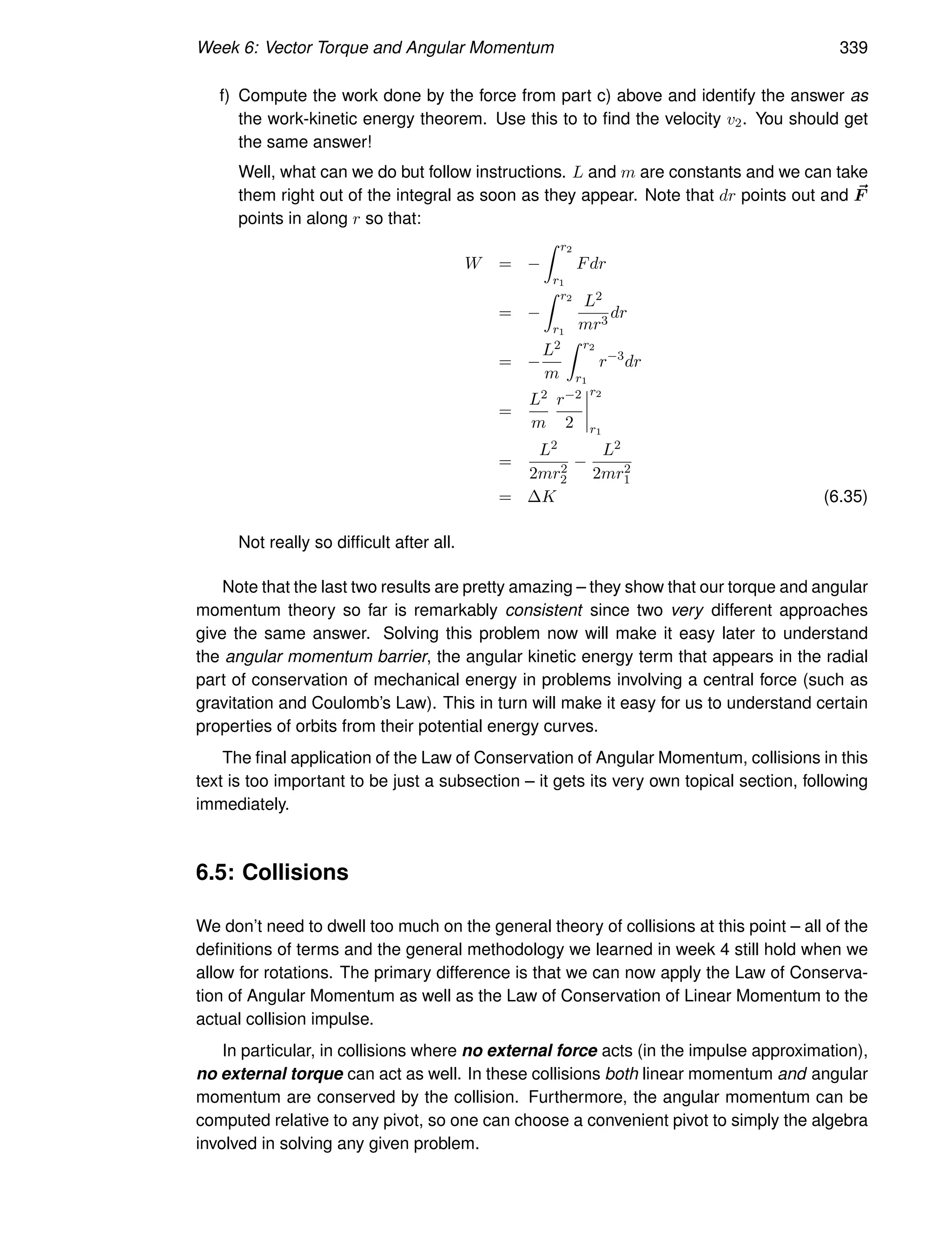 Week 6: Vector Torque and Angular Momentum 339
f) Compute the work done by the force from part c) above and identify the answer as
the work-kinetic energy theorem. Use this to to find the velocity v2. You should get
the same answer!
Well, what can we do but follow instructions. L and m are constants and we can take
them right out of the integral as soon as they appear. Note that dr points out and ~
F
points in along r so that:
W = −
Z r2
r1
Fdr
= −
Z r2
r1
L2
mr3
dr
= −
L2
m
Z r2
r1
r−3
dr
=
L2
m
r−2
2
r2
r1
=
L2
2mr2
2
−
L2
2mr2
1
= ∆K (6.35)
Not really so difficult after all.
Note that the last two results are pretty amazing – they show that our torque and angular
momentum theory so far is remarkably consistent since two very different approaches
give the same answer. Solving this problem now will make it easy later to understand
the angular momentum barrier, the angular kinetic energy term that appears in the radial
part of conservation of mechanical energy in problems involving a central force (such as
gravitation and Coulomb’s Law). This in turn will make it easy for us to understand certain
properties of orbits from their potential energy curves.
The final application of the Law of Conservation of Angular Momentum, collisions in this
text is too important to be just a subsection – it gets its very own topical section, following
immediately.
6.5: Collisions
We don’t need to dwell too much on the general theory of collisions at this point – all of the
definitions of terms and the general methodology we learned in week 4 still hold when we
allow for rotations. The primary difference is that we can now apply the Law of Conserva-
tion of Angular Momentum as well as the Law of Conservation of Linear Momentum to the
actual collision impulse.
In particular, in collisions where no external force acts (in the impulse approximation),
no external torque can act as well. In these collisions both linear momentum and angular
momentum are conserved by the collision. Furthermore, the angular momentum can be
computed relative to any pivot, so one can choose a convenient pivot to simply the algebra
involved in solving any given problem.
 