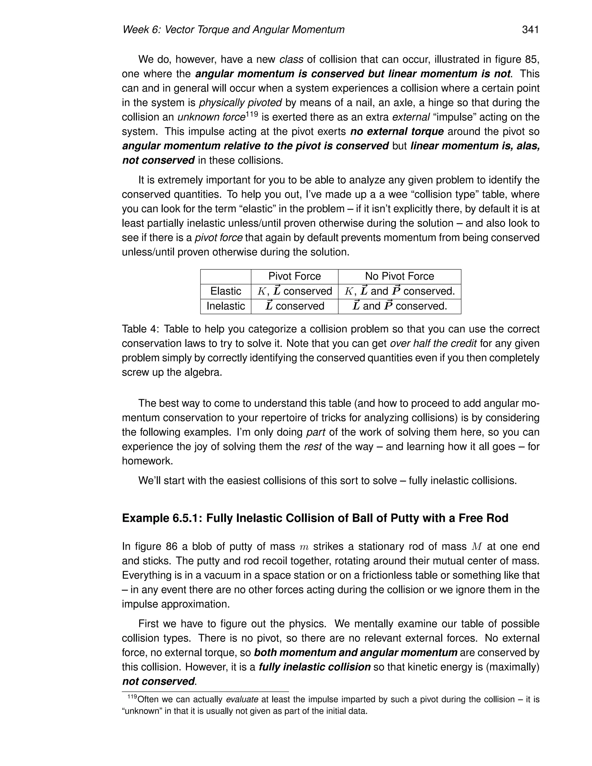 Week 6: Vector Torque and Angular Momentum 341
We do, however, have a new class of collision that can occur, illustrated in figure 85,
one where the angular momentum is conserved but linear momentum is not. This
can and in general will occur when a system experiences a collision where a certain point
in the system is physically pivoted by means of a nail, an axle, a hinge so that during the
collision an unknown force119 is exerted there as an extra external “impulse” acting on the
system. This impulse acting at the pivot exerts no external torque around the pivot so
angular momentum relative to the pivot is conserved but linear momentum is, alas,
not conserved in these collisions.
It is extremely important for you to be able to analyze any given problem to identify the
conserved quantities. To help you out, I’ve made up a a wee “collision type” table, where
you can look for the term “elastic” in the problem – if it isn’t explicitly there, by default it is at
least partially inelastic unless/until proven otherwise during the solution – and also look to
see if there is a pivot force that again by default prevents momentum from being conserved
unless/until proven otherwise during the solution.
Pivot Force No Pivot Force
Elastic K, ~
L conserved K, ~
L and ~
P conserved.
Inelastic ~
L conserved ~
L and ~
P conserved.
Table 4: Table to help you categorize a collision problem so that you can use the correct
conservation laws to try to solve it. Note that you can get over half the credit for any given
problem simply by correctly identifying the conserved quantities even if you then completely
screw up the algebra.
The best way to come to understand this table (and how to proceed to add angular mo-
mentum conservation to your repertoire of tricks for analyzing collisions) is by considering
the following examples. I’m only doing part of the work of solving them here, so you can
experience the joy of solving them the rest of the way – and learning how it all goes – for
homework.
We’ll start with the easiest collisions of this sort to solve – fully inelastic collisions.
Example 6.5.1: Fully Inelastic Collision of Ball of Putty with a Free Rod
In figure 86 a blob of putty of mass m strikes a stationary rod of mass M at one end
and sticks. The putty and rod recoil together, rotating around their mutual center of mass.
Everything is in a vacuum in a space station or on a frictionless table or something like that
– in any event there are no other forces acting during the collision or we ignore them in the
impulse approximation.
First we have to figure out the physics. We mentally examine our table of possible
collision types. There is no pivot, so there are no relevant external forces. No external
force, no external torque, so both momentum and angular momentum are conserved by
this collision. However, it is a fully inelastic collision so that kinetic energy is (maximally)
not conserved.
119
Often we can actually evaluate at least the impulse imparted by such a pivot during the collision – it is
“unknown” in that it is usually not given as part of the initial data.
 