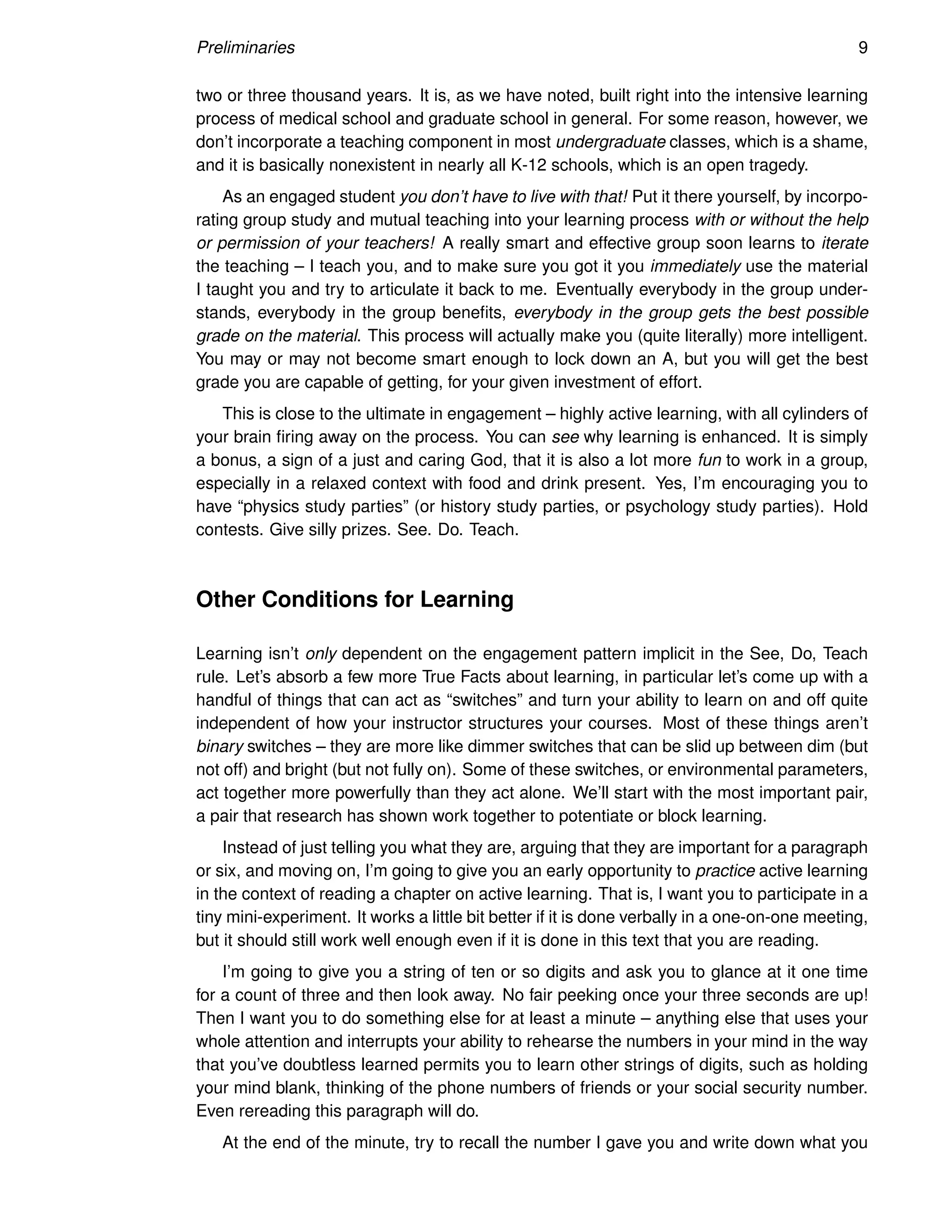 Preliminaries 9
two or three thousand years. It is, as we have noted, built right into the intensive learning
process of medical school and graduate school in general. For some reason, however, we
don’t incorporate a teaching component in most undergraduate classes, which is a shame,
and it is basically nonexistent in nearly all K-12 schools, which is an open tragedy.
As an engaged student you don’t have to live with that! Put it there yourself, by incorpo-
rating group study and mutual teaching into your learning process with or without the help
or permission of your teachers! A really smart and effective group soon learns to iterate
the teaching – I teach you, and to make sure you got it you immediately use the material
I taught you and try to articulate it back to me. Eventually everybody in the group under-
stands, everybody in the group benefits, everybody in the group gets the best possible
grade on the material. This process will actually make you (quite literally) more intelligent.
You may or may not become smart enough to lock down an A, but you will get the best
grade you are capable of getting, for your given investment of effort.
This is close to the ultimate in engagement – highly active learning, with all cylinders of
your brain firing away on the process. You can see why learning is enhanced. It is simply
a bonus, a sign of a just and caring God, that it is also a lot more fun to work in a group,
especially in a relaxed context with food and drink present. Yes, I’m encouraging you to
have “physics study parties” (or history study parties, or psychology study parties). Hold
contests. Give silly prizes. See. Do. Teach.
Other Conditions for Learning
Learning isn’t only dependent on the engagement pattern implicit in the See, Do, Teach
rule. Let’s absorb a few more True Facts about learning, in particular let’s come up with a
handful of things that can act as “switches” and turn your ability to learn on and off quite
independent of how your instructor structures your courses. Most of these things aren’t
binary switches – they are more like dimmer switches that can be slid up between dim (but
not off) and bright (but not fully on). Some of these switches, or environmental parameters,
act together more powerfully than they act alone. We’ll start with the most important pair,
a pair that research has shown work together to potentiate or block learning.
Instead of just telling you what they are, arguing that they are important for a paragraph
or six, and moving on, I’m going to give you an early opportunity to practice active learning
in the context of reading a chapter on active learning. That is, I want you to participate in a
tiny mini-experiment. It works a little bit better if it is done verbally in a one-on-one meeting,
but it should still work well enough even if it is done in this text that you are reading.
I’m going to give you a string of ten or so digits and ask you to glance at it one time
for a count of three and then look away. No fair peeking once your three seconds are up!
Then I want you to do something else for at least a minute – anything else that uses your
whole attention and interrupts your ability to rehearse the numbers in your mind in the way
that you’ve doubtless learned permits you to learn other strings of digits, such as holding
your mind blank, thinking of the phone numbers of friends or your social security number.
Even rereading this paragraph will do.
At the end of the minute, try to recall the number I gave you and write down what you
 