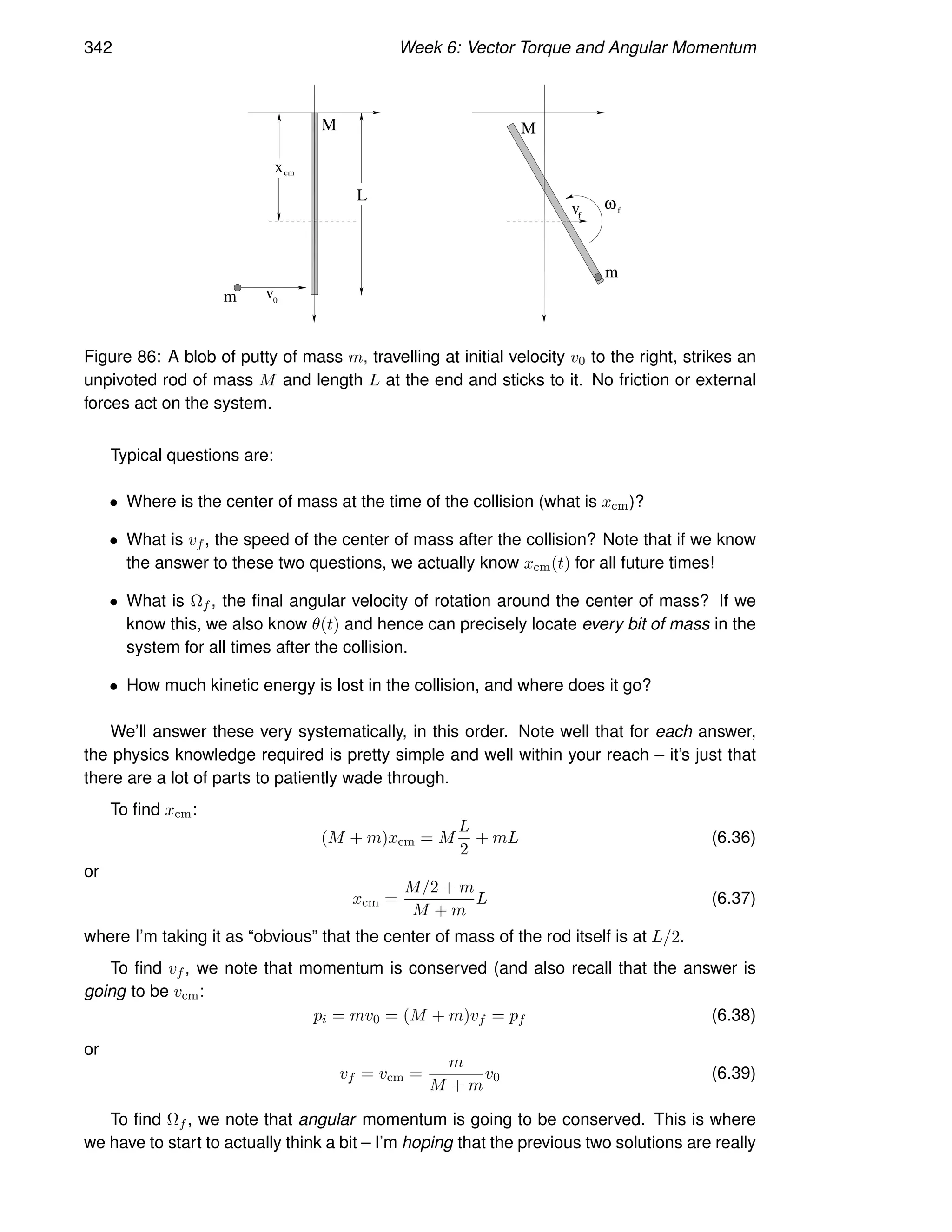 342 Week 6: Vector Torque and Angular Momentum
M M
m
m v0
ω
f
v f
L
cm
x
Figure 86: A blob of putty of mass m, travelling at initial velocity v0 to the right, strikes an
unpivoted rod of mass M and length L at the end and sticks to it. No friction or external
forces act on the system.
Typical questions are:
• Where is the center of mass at the time of the collision (what is xcm)?
• What is vf , the speed of the center of mass after the collision? Note that if we know
the answer to these two questions, we actually know xcm(t) for all future times!
• What is Ωf , the final angular velocity of rotation around the center of mass? If we
know this, we also know θ(t) and hence can precisely locate every bit of mass in the
system for all times after the collision.
• How much kinetic energy is lost in the collision, and where does it go?
We’ll answer these very systematically, in this order. Note well that for each answer,
the physics knowledge required is pretty simple and well within your reach – it’s just that
there are a lot of parts to patiently wade through.
To find xcm:
(M + m)xcm = M
L
2
+ mL (6.36)
or
xcm =
M/2 + m
M + m
L (6.37)
where I’m taking it as “obvious” that the center of mass of the rod itself is at L/2.
To find vf , we note that momentum is conserved (and also recall that the answer is
going to be vcm:
pi = mv0 = (M + m)vf = pf (6.38)
or
vf = vcm =
m
M + m
v0 (6.39)
To find Ωf , we note that angular momentum is going to be conserved. This is where
we have to start to actually think a bit – I’m hoping that the previous two solutions are really
 