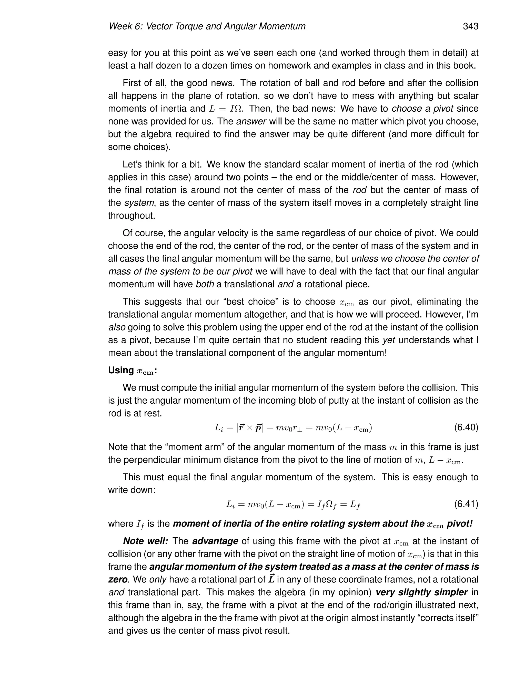 Week 6: Vector Torque and Angular Momentum 343
easy for you at this point as we’ve seen each one (and worked through them in detail) at
least a half dozen to a dozen times on homework and examples in class and in this book.
First of all, the good news. The rotation of ball and rod before and after the collision
all happens in the plane of rotation, so we don’t have to mess with anything but scalar
moments of inertia and L = IΩ. Then, the bad news: We have to choose a pivot since
none was provided for us. The answer will be the same no matter which pivot you choose,
but the algebra required to find the answer may be quite different (and more difficult for
some choices).
Let’s think for a bit. We know the standard scalar moment of inertia of the rod (which
applies in this case) around two points – the end or the middle/center of mass. However,
the final rotation is around not the center of mass of the rod but the center of mass of
the system, as the center of mass of the system itself moves in a completely straight line
throughout.
Of course, the angular velocity is the same regardless of our choice of pivot. We could
choose the end of the rod, the center of the rod, or the center of mass of the system and in
all cases the final angular momentum will be the same, but unless we choose the center of
mass of the system to be our pivot we will have to deal with the fact that our final angular
momentum will have both a translational and a rotational piece.
This suggests that our “best choice” is to choose xcm as our pivot, eliminating the
translational angular momentum altogether, and that is how we will proceed. However, I’m
also going to solve this problem using the upper end of the rod at the instant of the collision
as a pivot, because I’m quite certain that no student reading this yet understands what I
mean about the translational component of the angular momentum!
Using xcm:
We must compute the initial angular momentum of the system before the collision. This
is just the angular momentum of the incoming blob of putty at the instant of collision as the
rod is at rest.
Li = |~
r × ~
p| = mv0r⊥ = mv0(L − xcm) (6.40)
Note that the “moment arm” of the angular momentum of the mass m in this frame is just
the perpendicular minimum distance from the pivot to the line of motion of m, L − xcm.
This must equal the final angular momentum of the system. This is easy enough to
write down:
Li = mv0(L − xcm) = If Ωf = Lf (6.41)
where If is the moment of inertia of the entire rotating system about the xcm pivot!
Note well: The advantage of using this frame with the pivot at xcm at the instant of
collision (or any other frame with the pivot on the straight line of motion of xcm) is that in this
frame the angular momentum of the system treated as a mass at the center of mass is
zero. We only have a rotational part of ~
L in any of these coordinate frames, not a rotational
and translational part. This makes the algebra (in my opinion) very slightly simpler in
this frame than in, say, the frame with a pivot at the end of the rod/origin illustrated next,
although the algebra in the the frame with pivot at the origin almost instantly “corrects itself”
and gives us the center of mass pivot result.
 