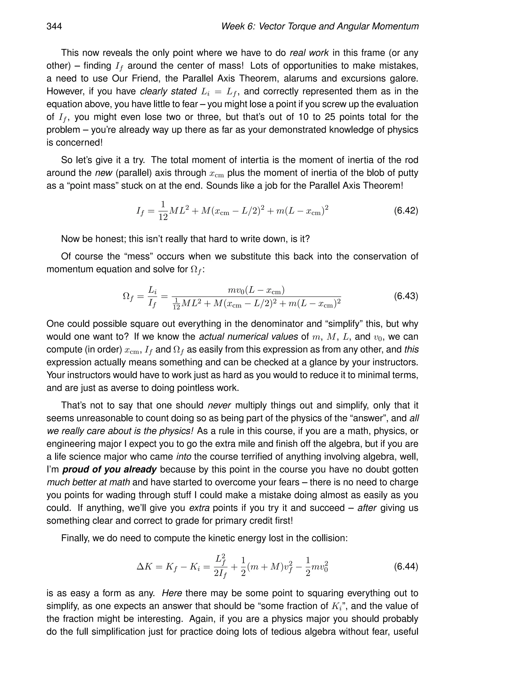344 Week 6: Vector Torque and Angular Momentum
This now reveals the only point where we have to do real work in this frame (or any
other) – finding If around the center of mass! Lots of opportunities to make mistakes,
a need to use Our Friend, the Parallel Axis Theorem, alarums and excursions galore.
However, if you have clearly stated Li = Lf , and correctly represented them as in the
equation above, you have little to fear – you might lose a point if you screw up the evaluation
of If , you might even lose two or three, but that’s out of 10 to 25 points total for the
problem – you’re already way up there as far as your demonstrated knowledge of physics
is concerned!
So let’s give it a try. The total moment of intertia is the moment of inertia of the rod
around the new (parallel) axis through xcm plus the moment of inertia of the blob of putty
as a “point mass” stuck on at the end. Sounds like a job for the Parallel Axis Theorem!
If =
1
12
ML2
+ M(xcm − L/2)2
+ m(L − xcm)2
(6.42)
Now be honest; this isn’t really that hard to write down, is it?
Of course the “mess” occurs when we substitute this back into the conservation of
momentum equation and solve for Ωf :
Ωf =
Li
If
=
mv0(L − xcm)
1
12ML2 + M(xcm − L/2)2 + m(L − xcm)2
(6.43)
One could possible square out everything in the denominator and “simplify” this, but why
would one want to? If we know the actual numerical values of m, M, L, and v0, we can
compute (in order) xcm, If and Ωf as easily from this expression as from any other, and this
expression actually means something and can be checked at a glance by your instructors.
Your instructors would have to work just as hard as you would to reduce it to minimal terms,
and are just as averse to doing pointless work.
That’s not to say that one should never multiply things out and simplify, only that it
seems unreasonable to count doing so as being part of the physics of the “answer”, and all
we really care about is the physics! As a rule in this course, if you are a math, physics, or
engineering major I expect you to go the extra mile and finish off the algebra, but if you are
a life science major who came into the course terrified of anything involving algebra, well,
I’m proud of you already because by this point in the course you have no doubt gotten
much better at math and have started to overcome your fears – there is no need to charge
you points for wading through stuff I could make a mistake doing almost as easily as you
could. If anything, we’ll give you extra points if you try it and succeed – after giving us
something clear and correct to grade for primary credit first!
Finally, we do need to compute the kinetic energy lost in the collision:
∆K = Kf − Ki =
L2
f
2If
+
1
2
(m + M)v2
f −
1
2
mv2
0 (6.44)
is as easy a form as any. Here there may be some point to squaring everything out to
simplify, as one expects an answer that should be “some fraction of Ki”, and the value of
the fraction might be interesting. Again, if you are a physics major you should probably
do the full simplification just for practice doing lots of tedious algebra without fear, useful
 