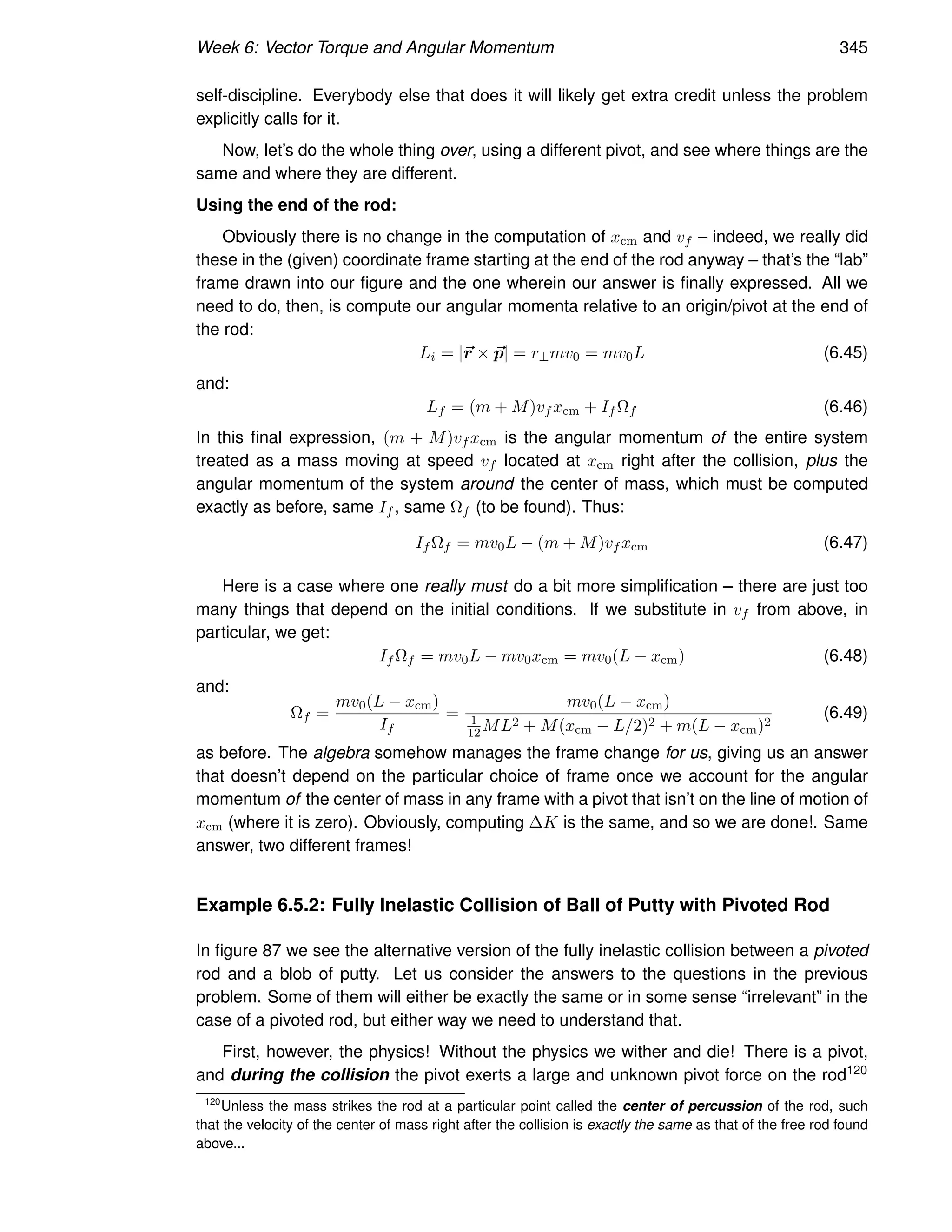 Week 6: Vector Torque and Angular Momentum 345
self-discipline. Everybody else that does it will likely get extra credit unless the problem
explicitly calls for it.
Now, let’s do the whole thing over, using a different pivot, and see where things are the
same and where they are different.
Using the end of the rod:
Obviously there is no change in the computation of xcm and vf – indeed, we really did
these in the (given) coordinate frame starting at the end of the rod anyway – that’s the “lab”
frame drawn into our figure and the one wherein our answer is finally expressed. All we
need to do, then, is compute our angular momenta relative to an origin/pivot at the end of
the rod:
Li = |~
r × ~
p| = r⊥mv0 = mv0L (6.45)
and:
Lf = (m + M)vf xcm + If Ωf (6.46)
In this final expression, (m + M)vf xcm is the angular momentum of the entire system
treated as a mass moving at speed vf located at xcm right after the collision, plus the
angular momentum of the system around the center of mass, which must be computed
exactly as before, same If , same Ωf (to be found). Thus:
If Ωf = mv0L − (m + M)vf xcm (6.47)
Here is a case where one really must do a bit more simplification – there are just too
many things that depend on the initial conditions. If we substitute in vf from above, in
particular, we get:
If Ωf = mv0L − mv0xcm = mv0(L − xcm) (6.48)
and:
Ωf =
mv0(L − xcm)
If
=
mv0(L − xcm)
1
12 ML2 + M(xcm − L/2)2 + m(L − xcm)2
(6.49)
as before. The algebra somehow manages the frame change for us, giving us an answer
that doesn’t depend on the particular choice of frame once we account for the angular
momentum of the center of mass in any frame with a pivot that isn’t on the line of motion of
xcm (where it is zero). Obviously, computing ∆K is the same, and so we are done!. Same
answer, two different frames!
Example 6.5.2: Fully Inelastic Collision of Ball of Putty with Pivoted Rod
In figure 87 we see the alternative version of the fully inelastic collision between a pivoted
rod and a blob of putty. Let us consider the answers to the questions in the previous
problem. Some of them will either be exactly the same or in some sense “irrelevant” in the
case of a pivoted rod, but either way we need to understand that.
First, however, the physics! Without the physics we wither and die! There is a pivot,
and during the collision the pivot exerts a large and unknown pivot force on the rod120
120
Unless the mass strikes the rod at a particular point called the center of percussion of the rod, such
that the velocity of the center of mass right after the collision is exactly the same as that of the free rod found
above...
 