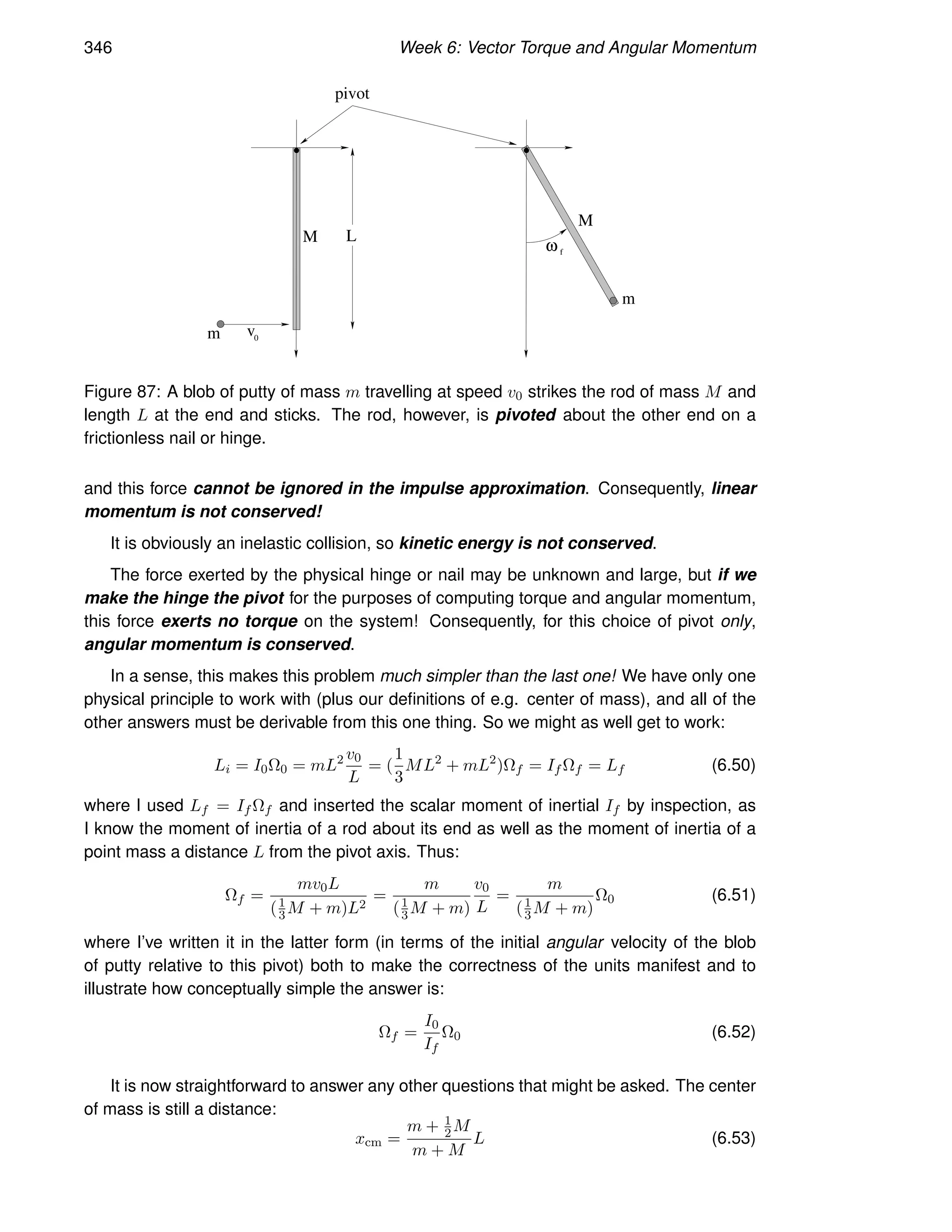 346 Week 6: Vector Torque and Angular Momentum
m v0
m
M
M
ω f
L
pivot
Figure 87: A blob of putty of mass m travelling at speed v0 strikes the rod of mass M and
length L at the end and sticks. The rod, however, is pivoted about the other end on a
frictionless nail or hinge.
and this force cannot be ignored in the impulse approximation. Consequently, linear
momentum is not conserved!
It is obviously an inelastic collision, so kinetic energy is not conserved.
The force exerted by the physical hinge or nail may be unknown and large, but if we
make the hinge the pivot for the purposes of computing torque and angular momentum,
this force exerts no torque on the system! Consequently, for this choice of pivot only,
angular momentum is conserved.
In a sense, this makes this problem much simpler than the last one! We have only one
physical principle to work with (plus our definitions of e.g. center of mass), and all of the
other answers must be derivable from this one thing. So we might as well get to work:
Li = I0Ω0 = mL2 v0
L
= (
1
3
ML2
+ mL2
)Ωf = If Ωf = Lf (6.50)
where I used Lf = If Ωf and inserted the scalar moment of inertial If by inspection, as
I know the moment of inertia of a rod about its end as well as the moment of inertia of a
point mass a distance L from the pivot axis. Thus:
Ωf =
mv0L
(1
3M + m)L2
=
m
(1
3 M + m)
v0
L
=
m
(1
3M + m)
Ω0 (6.51)
where I’ve written it in the latter form (in terms of the initial angular velocity of the blob
of putty relative to this pivot) both to make the correctness of the units manifest and to
illustrate how conceptually simple the answer is:
Ωf =
I0
If
Ω0 (6.52)
It is now straightforward to answer any other questions that might be asked. The center
of mass is still a distance:
xcm =
m + 1
2 M
m + M
L (6.53)
 