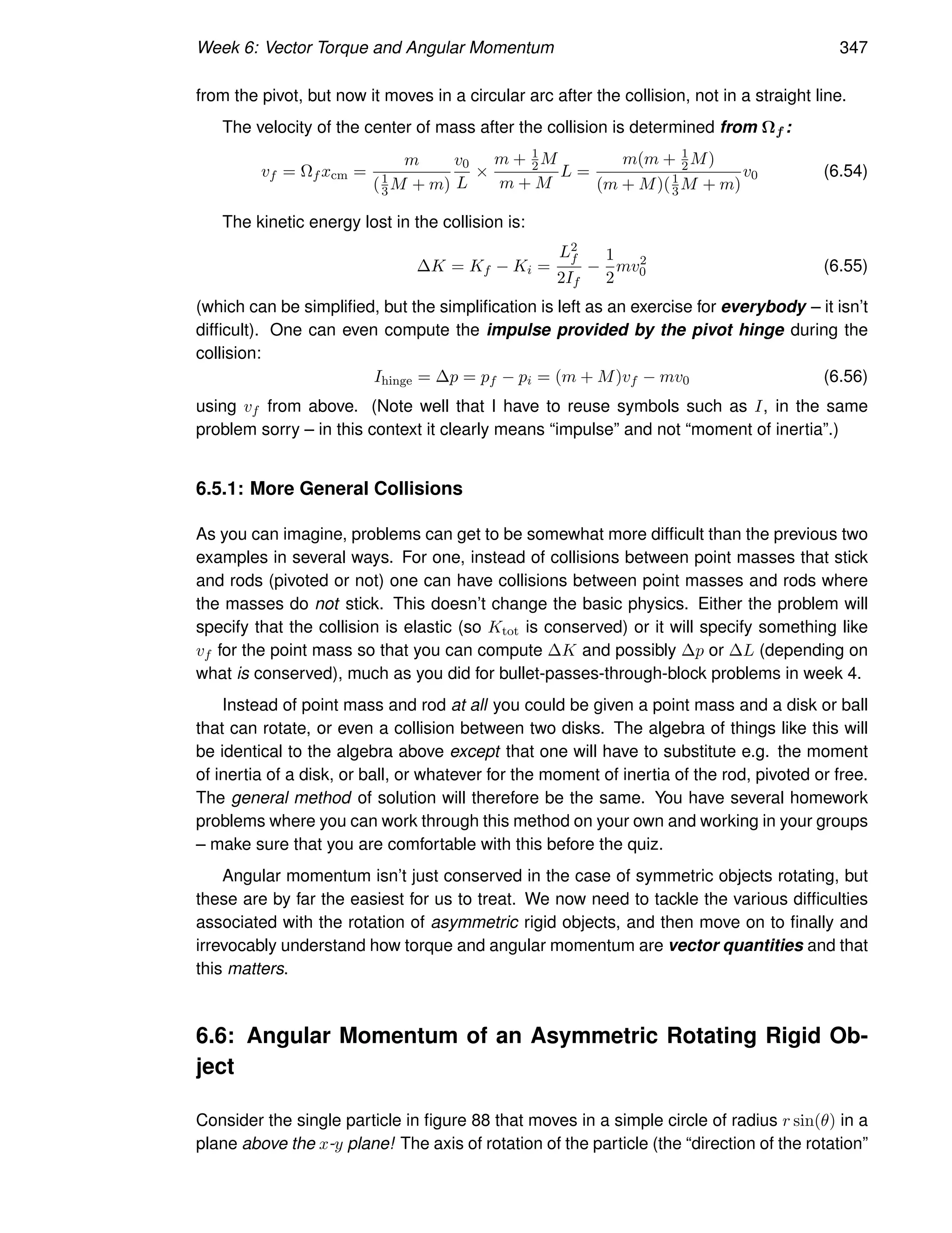 Week 6: Vector Torque and Angular Momentum 347
from the pivot, but now it moves in a circular arc after the collision, not in a straight line.
The velocity of the center of mass after the collision is determined from Ωf :
vf = Ωf xcm =
m
(1
3M + m)
v0
L
×
m + 1
2M
m + M
L =
m(m + 1
2M)
(m + M)(1
3 M + m)
v0 (6.54)
The kinetic energy lost in the collision is:
∆K = Kf − Ki =
L2
f
2If
−
1
2
mv2
0 (6.55)
(which can be simplified, but the simplification is left as an exercise for everybody – it isn’t
difficult). One can even compute the impulse provided by the pivot hinge during the
collision:
Ihinge = ∆p = pf − pi = (m + M)vf − mv0 (6.56)
using vf from above. (Note well that I have to reuse symbols such as I, in the same
problem sorry – in this context it clearly means “impulse” and not “moment of inertia”.)
6.5.1: More General Collisions
As you can imagine, problems can get to be somewhat more difficult than the previous two
examples in several ways. For one, instead of collisions between point masses that stick
and rods (pivoted or not) one can have collisions between point masses and rods where
the masses do not stick. This doesn’t change the basic physics. Either the problem will
specify that the collision is elastic (so Ktot is conserved) or it will specify something like
vf for the point mass so that you can compute ∆K and possibly ∆p or ∆L (depending on
what is conserved), much as you did for bullet-passes-through-block problems in week 4.
Instead of point mass and rod at all you could be given a point mass and a disk or ball
that can rotate, or even a collision between two disks. The algebra of things like this will
be identical to the algebra above except that one will have to substitute e.g. the moment
of inertia of a disk, or ball, or whatever for the moment of inertia of the rod, pivoted or free.
The general method of solution will therefore be the same. You have several homework
problems where you can work through this method on your own and working in your groups
– make sure that you are comfortable with this before the quiz.
Angular momentum isn’t just conserved in the case of symmetric objects rotating, but
these are by far the easiest for us to treat. We now need to tackle the various difficulties
associated with the rotation of asymmetric rigid objects, and then move on to finally and
irrevocably understand how torque and angular momentum are vector quantities and that
this matters.
6.6: Angular Momentum of an Asymmetric Rotating Rigid Ob-
ject
Consider the single particle in figure 88 that moves in a simple circle of radius r sin(θ) in a
plane above the x-y plane! The axis of rotation of the particle (the “direction of the rotation”
 