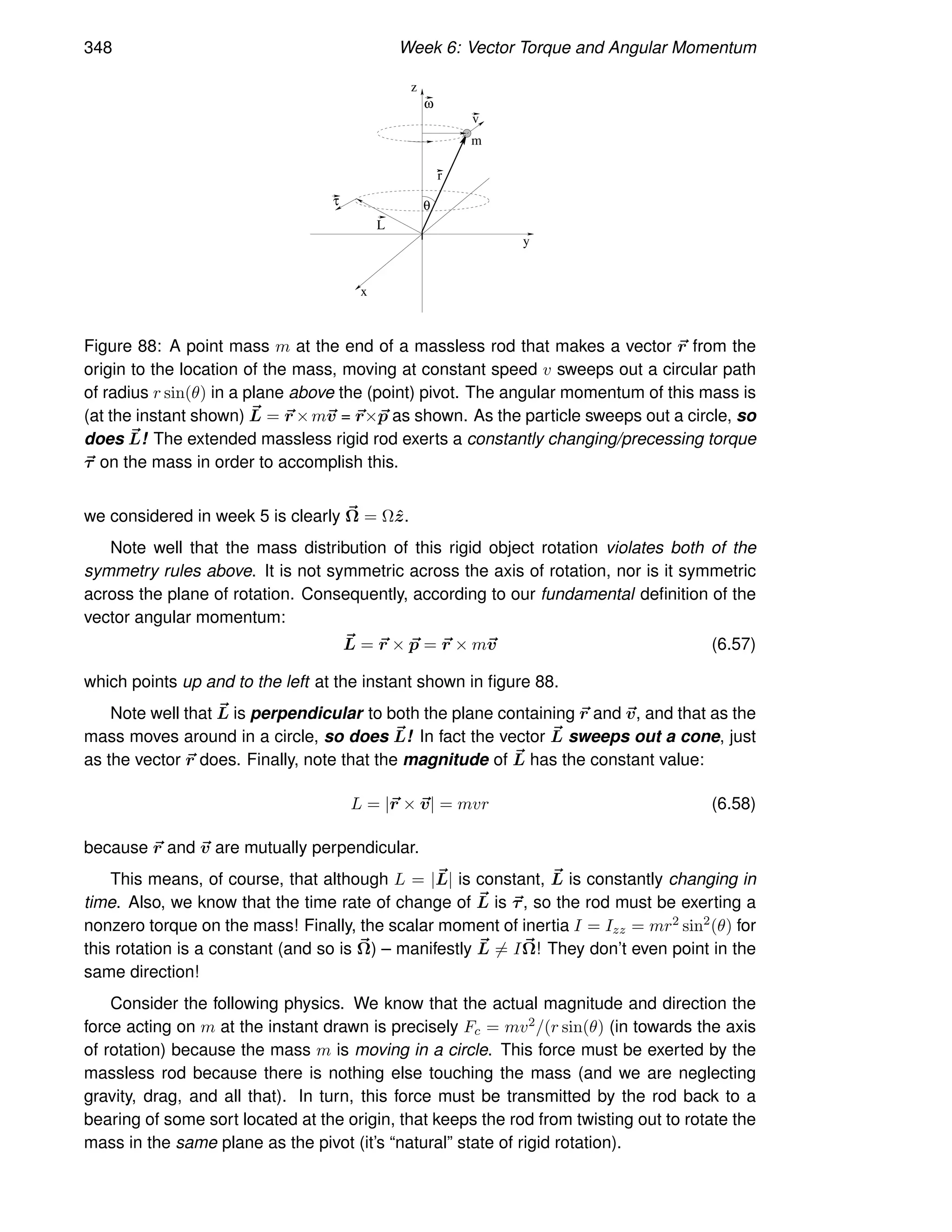 348 Week 6: Vector Torque and Angular Momentum
m
τ
L
r
v
ω
θ
z
x
y
Figure 88: A point mass m at the end of a massless rod that makes a vector ~
r from the
origin to the location of the mass, moving at constant speed v sweeps out a circular path
of radius r sin(θ) in a plane above the (point) pivot. The angular momentum of this mass is
(at the instant shown) ~
L = ~
r ×m~
v = ~
r×~
p as shown. As the particle sweeps out a circle, so
does ~
L! The extended massless rigid rod exerts a constantly changing/precessing torque
~
τ on the mass in order to accomplish this.
we considered in week 5 is clearly ~
Ω = Ωẑ.
Note well that the mass distribution of this rigid object rotation violates both of the
symmetry rules above. It is not symmetric across the axis of rotation, nor is it symmetric
across the plane of rotation. Consequently, according to our fundamental definition of the
vector angular momentum:
~
L = ~
r × ~
p = ~
r × m~
v (6.57)
which points up and to the left at the instant shown in figure 88.
Note well that ~
L is perpendicular to both the plane containing ~
r and ~
v, and that as the
mass moves around in a circle, so does ~
L! In fact the vector ~
L sweeps out a cone, just
as the vector ~
r does. Finally, note that the magnitude of ~
L has the constant value:
L = |~
r × ~
v| = mvr (6.58)
because ~
r and ~
v are mutually perpendicular.
This means, of course, that although L = |~
L| is constant, ~
L is constantly changing in
time. Also, we know that the time rate of change of ~
L is ~
τ, so the rod must be exerting a
nonzero torque on the mass! Finally, the scalar moment of inertia I = Izz = mr2 sin2
(θ) for
this rotation is a constant (and so is ~
Ω) – manifestly ~
L 6= I~
Ω! They don’t even point in the
same direction!
Consider the following physics. We know that the actual magnitude and direction the
force acting on m at the instant drawn is precisely Fc = mv2/(r sin(θ) (in towards the axis
of rotation) because the mass m is moving in a circle. This force must be exerted by the
massless rod because there is nothing else touching the mass (and we are neglecting
gravity, drag, and all that). In turn, this force must be transmitted by the rod back to a
bearing of some sort located at the origin, that keeps the rod from twisting out to rotate the
mass in the same plane as the pivot (it’s “natural” state of rigid rotation).
 