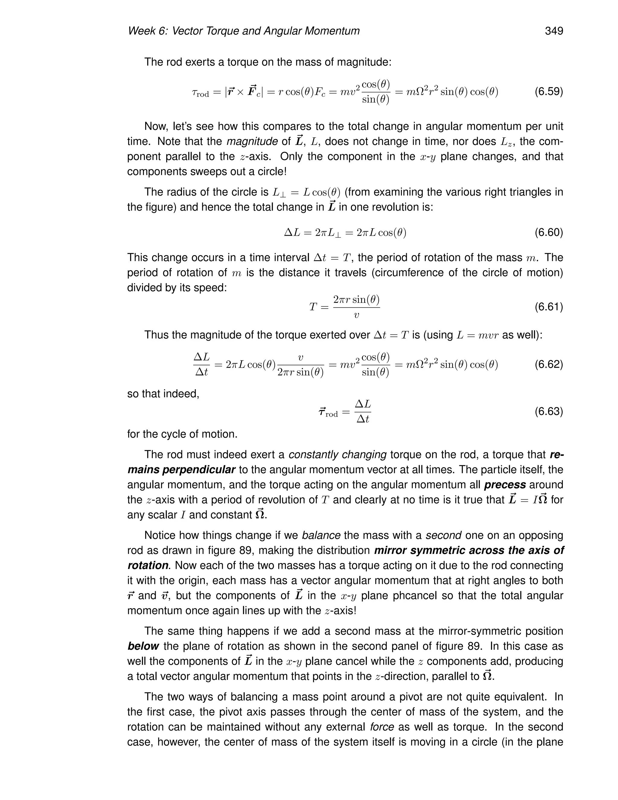 Week 6: Vector Torque and Angular Momentum 349
The rod exerts a torque on the mass of magnitude:
τrod = |~
r × ~
F c| = r cos(θ)Fc = mv2 cos(θ)
sin(θ)
= mΩ2
r2
sin(θ) cos(θ) (6.59)
Now, let’s see how this compares to the total change in angular momentum per unit
time. Note that the magnitude of ~
L, L, does not change in time, nor does Lz, the com-
ponent parallel to the z-axis. Only the component in the x-y plane changes, and that
components sweeps out a circle!
The radius of the circle is L⊥ = L cos(θ) (from examining the various right triangles in
the figure) and hence the total change in ~
L in one revolution is:
∆L = 2πL⊥ = 2πL cos(θ) (6.60)
This change occurs in a time interval ∆t = T, the period of rotation of the mass m. The
period of rotation of m is the distance it travels (circumference of the circle of motion)
divided by its speed:
T =
2πr sin(θ)
v
(6.61)
Thus the magnitude of the torque exerted over ∆t = T is (using L = mvr as well):
∆L
∆t
= 2πL cos(θ)
v
2πr sin(θ)
= mv2 cos(θ)
sin(θ)
= mΩ2
r2
sin(θ) cos(θ) (6.62)
so that indeed,
~
τrod =
∆L
∆t
(6.63)
for the cycle of motion.
The rod must indeed exert a constantly changing torque on the rod, a torque that re-
mains perpendicular to the angular momentum vector at all times. The particle itself, the
angular momentum, and the torque acting on the angular momentum all precess around
the z-axis with a period of revolution of T and clearly at no time is it true that ~
L = I~
Ω for
any scalar I and constant ~
Ω.
Notice how things change if we balance the mass with a second one on an opposing
rod as drawn in figure 89, making the distribution mirror symmetric across the axis of
rotation. Now each of the two masses has a torque acting on it due to the rod connecting
it with the origin, each mass has a vector angular momentum that at right angles to both
~
r and ~
v, but the components of ~
L in the x-y plane phcancel so that the total angular
momentum once again lines up with the z-axis!
The same thing happens if we add a second mass at the mirror-symmetric position
below the plane of rotation as shown in the second panel of figure 89. In this case as
well the components of ~
L in the x-y plane cancel while the z components add, producing
a total vector angular momentum that points in the z-direction, parallel to ~
Ω.
The two ways of balancing a mass point around a pivot are not quite equivalent. In
the first case, the pivot axis passes through the center of mass of the system, and the
rotation can be maintained without any external force as well as torque. In the second
case, however, the center of mass of the system itself is moving in a circle (in the plane
 