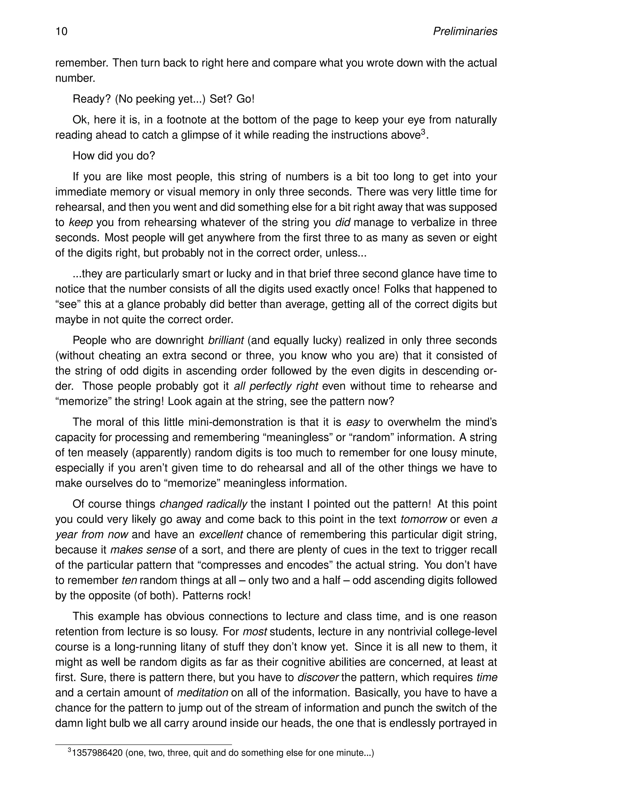 10 Preliminaries
remember. Then turn back to right here and compare what you wrote down with the actual
number.
Ready? (No peeking yet...) Set? Go!
Ok, here it is, in a footnote at the bottom of the page to keep your eye from naturally
reading ahead to catch a glimpse of it while reading the instructions above3.
How did you do?
If you are like most people, this string of numbers is a bit too long to get into your
immediate memory or visual memory in only three seconds. There was very little time for
rehearsal, and then you went and did something else for a bit right away that was supposed
to keep you from rehearsing whatever of the string you did manage to verbalize in three
seconds. Most people will get anywhere from the first three to as many as seven or eight
of the digits right, but probably not in the correct order, unless...
...they are particularly smart or lucky and in that brief three second glance have time to
notice that the number consists of all the digits used exactly once! Folks that happened to
“see” this at a glance probably did better than average, getting all of the correct digits but
maybe in not quite the correct order.
People who are downright brilliant (and equally lucky) realized in only three seconds
(without cheating an extra second or three, you know who you are) that it consisted of
the string of odd digits in ascending order followed by the even digits in descending or-
der. Those people probably got it all perfectly right even without time to rehearse and
“memorize” the string! Look again at the string, see the pattern now?
The moral of this little mini-demonstration is that it is easy to overwhelm the mind’s
capacity for processing and remembering “meaningless” or “random” information. A string
of ten measely (apparently) random digits is too much to remember for one lousy minute,
especially if you aren’t given time to do rehearsal and all of the other things we have to
make ourselves do to “memorize” meaningless information.
Of course things changed radically the instant I pointed out the pattern! At this point
you could very likely go away and come back to this point in the text tomorrow or even a
year from now and have an excellent chance of remembering this particular digit string,
because it makes sense of a sort, and there are plenty of cues in the text to trigger recall
of the particular pattern that “compresses and encodes” the actual string. You don’t have
to remember ten random things at all – only two and a half – odd ascending digits followed
by the opposite (of both). Patterns rock!
This example has obvious connections to lecture and class time, and is one reason
retention from lecture is so lousy. For most students, lecture in any nontrivial college-level
course is a long-running litany of stuff they don’t know yet. Since it is all new to them, it
might as well be random digits as far as their cognitive abilities are concerned, at least at
first. Sure, there is pattern there, but you have to discover the pattern, which requires time
and a certain amount of meditation on all of the information. Basically, you have to have a
chance for the pattern to jump out of the stream of information and punch the switch of the
damn light bulb we all carry around inside our heads, the one that is endlessly portrayed in
3
1357986420 (one, two, three, quit and do something else for one minute...)
 