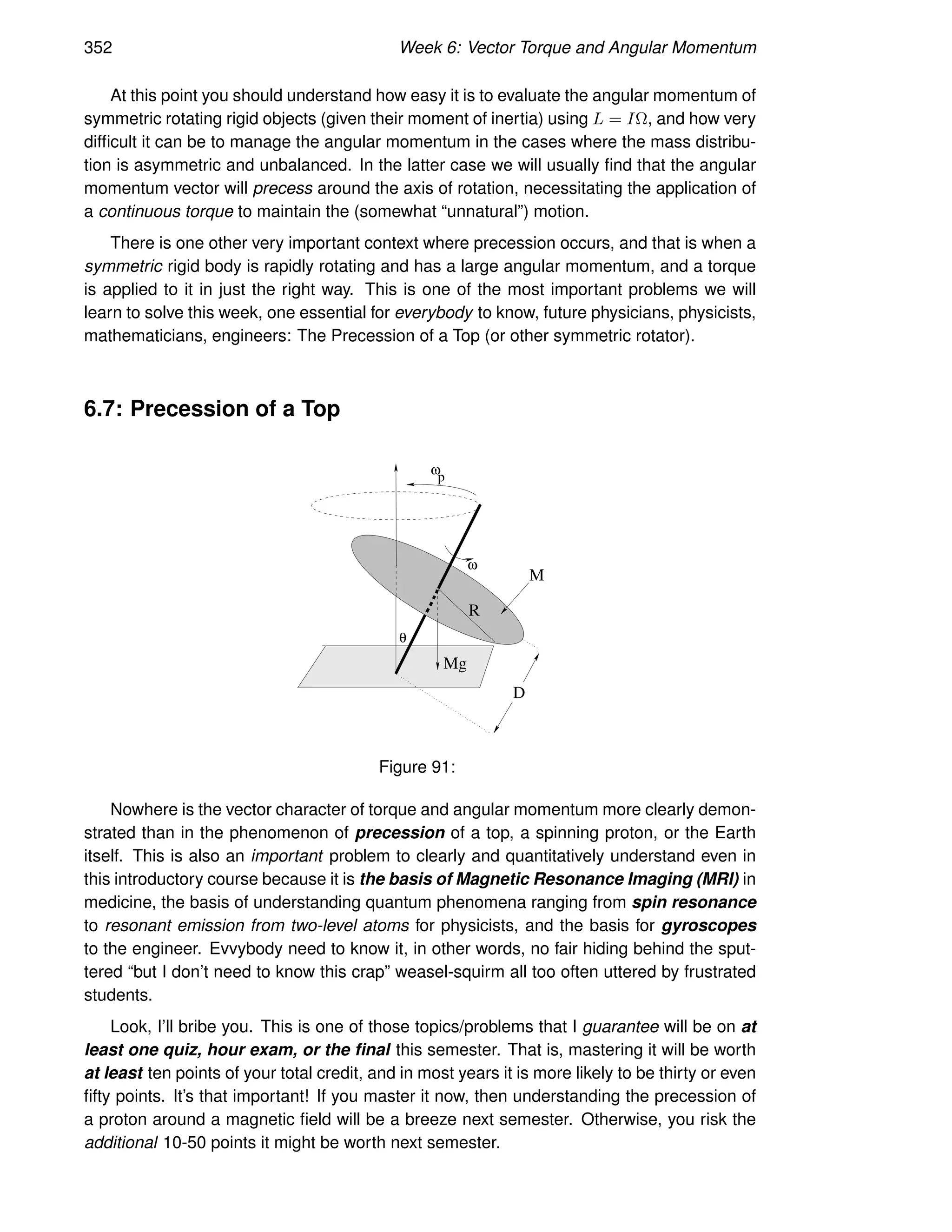 352 Week 6: Vector Torque and Angular Momentum
At this point you should understand how easy it is to evaluate the angular momentum of
symmetric rotating rigid objects (given their moment of inertia) using L = IΩ, and how very
difficult it can be to manage the angular momentum in the cases where the mass distribu-
tion is asymmetric and unbalanced. In the latter case we will usually find that the angular
momentum vector will precess around the axis of rotation, necessitating the application of
a continuous torque to maintain the (somewhat “unnatural”) motion.
There is one other very important context where precession occurs, and that is when a
symmetric rigid body is rapidly rotating and has a large angular momentum, and a torque
is applied to it in just the right way. This is one of the most important problems we will
learn to solve this week, one essential for everybody to know, future physicians, physicists,
mathematicians, engineers: The Precession of a Top (or other symmetric rotator).
6.7: Precession of a Top
R
M
D
Mg
θ
ω
p
ω
Figure 91:
Nowhere is the vector character of torque and angular momentum more clearly demon-
strated than in the phenomenon of precession of a top, a spinning proton, or the Earth
itself. This is also an important problem to clearly and quantitatively understand even in
this introductory course because it is the basis of Magnetic Resonance Imaging (MRI) in
medicine, the basis of understanding quantum phenomena ranging from spin resonance
to resonant emission from two-level atoms for physicists, and the basis for gyroscopes
to the engineer. Evvybody need to know it, in other words, no fair hiding behind the sput-
tered “but I don’t need to know this crap” weasel-squirm all too often uttered by frustrated
students.
Look, I’ll bribe you. This is one of those topics/problems that I guarantee will be on at
least one quiz, hour exam, or the final this semester. That is, mastering it will be worth
at least ten points of your total credit, and in most years it is more likely to be thirty or even
fifty points. It’s that important! If you master it now, then understanding the precession of
a proton around a magnetic field will be a breeze next semester. Otherwise, you risk the
additional 10-50 points it might be worth next semester.
 