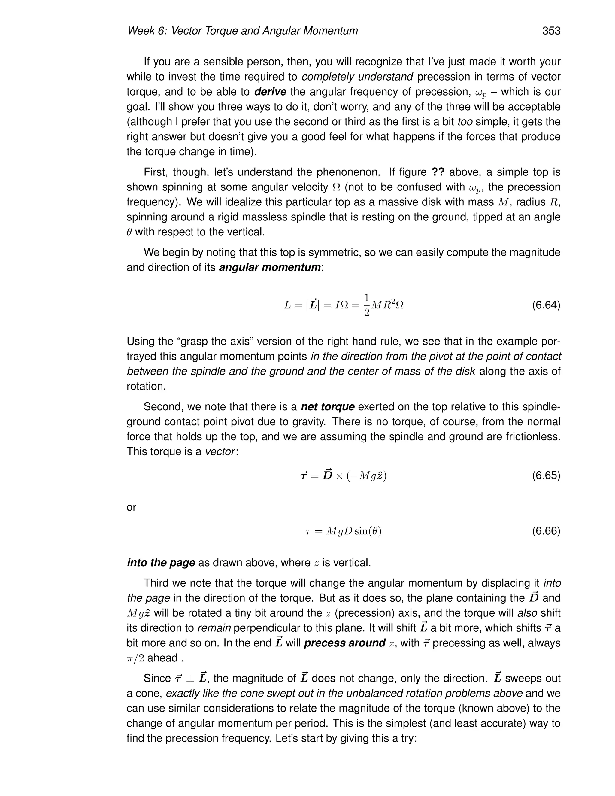 Week 6: Vector Torque and Angular Momentum 353
If you are a sensible person, then, you will recognize that I’ve just made it worth your
while to invest the time required to completely understand precession in terms of vector
torque, and to be able to derive the angular frequency of precession, ωp – which is our
goal. I’ll show you three ways to do it, don’t worry, and any of the three will be acceptable
(although I prefer that you use the second or third as the first is a bit too simple, it gets the
right answer but doesn’t give you a good feel for what happens if the forces that produce
the torque change in time).
First, though, let’s understand the phenonenon. If figure ?? above, a simple top is
shown spinning at some angular velocity Ω (not to be confused with ωp, the precession
frequency). We will idealize this particular top as a massive disk with mass M, radius R,
spinning around a rigid massless spindle that is resting on the ground, tipped at an angle
θ with respect to the vertical.
We begin by noting that this top is symmetric, so we can easily compute the magnitude
and direction of its angular momentum:
L = |~
L| = IΩ =
1
2
MR2
Ω (6.64)
Using the “grasp the axis” version of the right hand rule, we see that in the example por-
trayed this angular momentum points in the direction from the pivot at the point of contact
between the spindle and the ground and the center of mass of the disk along the axis of
rotation.
Second, we note that there is a net torque exerted on the top relative to this spindle-
ground contact point pivot due to gravity. There is no torque, of course, from the normal
force that holds up the top, and we are assuming the spindle and ground are frictionless.
This torque is a vector:
~
τ = ~
D × (−Mgẑ) (6.65)
or
τ = MgD sin(θ) (6.66)
into the page as drawn above, where z is vertical.
Third we note that the torque will change the angular momentum by displacing it into
the page in the direction of the torque. But as it does so, the plane containing the ~
D and
Mgẑ will be rotated a tiny bit around the z (precession) axis, and the torque will also shift
its direction to remain perpendicular to this plane. It will shift ~
L a bit more, which shifts ~
τ a
bit more and so on. In the end ~
L will precess around z, with ~
τ precessing as well, always
π/2 ahead .
Since ~
τ ⊥ ~
L, the magnitude of ~
L does not change, only the direction. ~
L sweeps out
a cone, exactly like the cone swept out in the unbalanced rotation problems above and we
can use similar considerations to relate the magnitude of the torque (known above) to the
change of angular momentum per period. This is the simplest (and least accurate) way to
find the precession frequency. Let’s start by giving this a try:
 