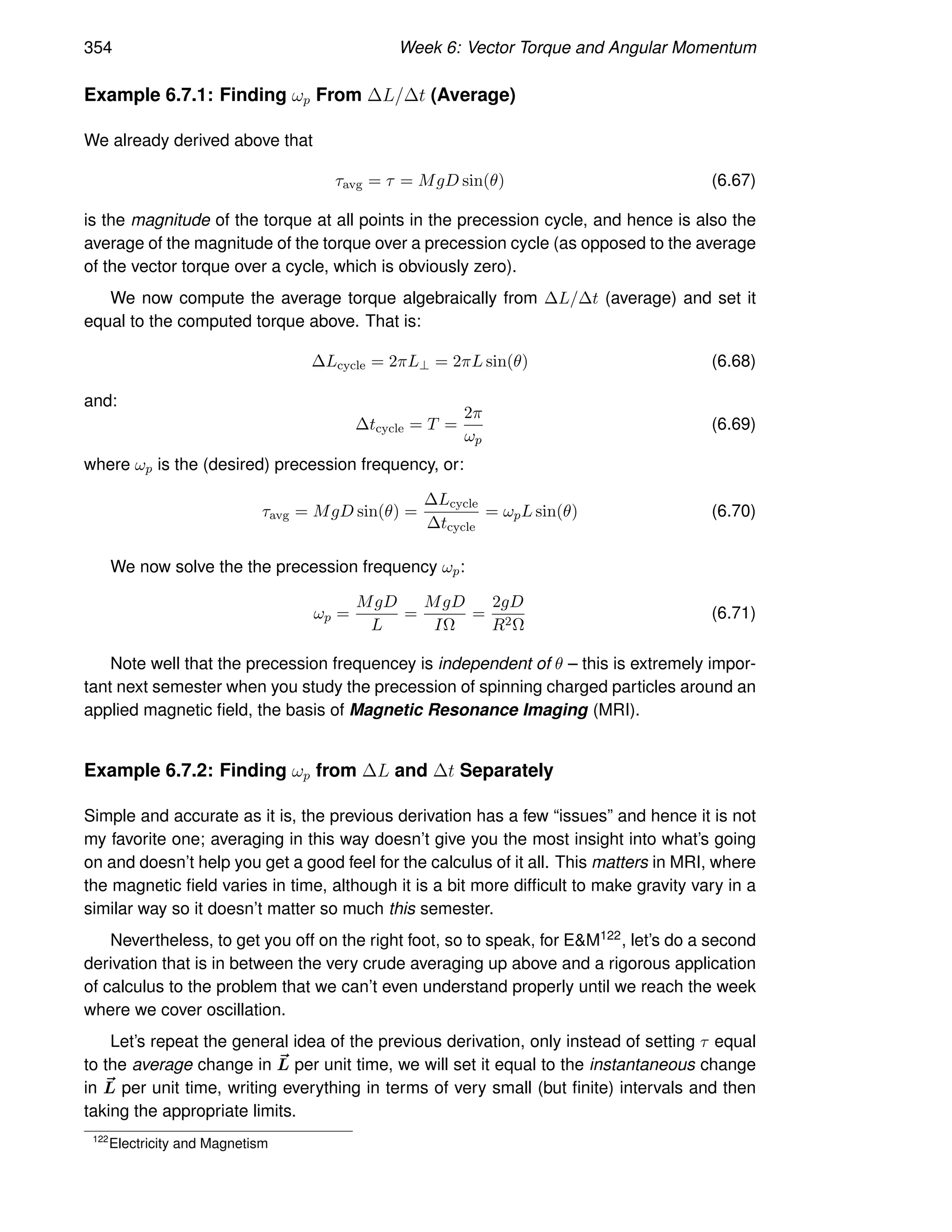 354 Week 6: Vector Torque and Angular Momentum
Example 6.7.1: Finding ωp From ∆L/∆t (Average)
We already derived above that
τavg = τ = MgD sin(θ) (6.67)
is the magnitude of the torque at all points in the precession cycle, and hence is also the
average of the magnitude of the torque over a precession cycle (as opposed to the average
of the vector torque over a cycle, which is obviously zero).
We now compute the average torque algebraically from ∆L/∆t (average) and set it
equal to the computed torque above. That is:
∆Lcycle = 2πL⊥ = 2πL sin(θ) (6.68)
and:
∆tcycle = T =
2π
ωp
(6.69)
where ωp is the (desired) precession frequency, or:
τavg = MgD sin(θ) =
∆Lcycle
∆tcycle
= ωpL sin(θ) (6.70)
We now solve the the precession frequency ωp:
ωp =
MgD
L
=
MgD
IΩ
=
2gD
R2Ω
(6.71)
Note well that the precession frequencey is independent of θ – this is extremely impor-
tant next semester when you study the precession of spinning charged particles around an
applied magnetic field, the basis of Magnetic Resonance Imaging (MRI).
Example 6.7.2: Finding ωp from ∆L and ∆t Separately
Simple and accurate as it is, the previous derivation has a few “issues” and hence it is not
my favorite one; averaging in this way doesn’t give you the most insight into what’s going
on and doesn’t help you get a good feel for the calculus of it all. This matters in MRI, where
the magnetic field varies in time, although it is a bit more difficult to make gravity vary in a
similar way so it doesn’t matter so much this semester.
Nevertheless, to get you off on the right foot, so to speak, for EM122, let’s do a second
derivation that is in between the very crude averaging up above and a rigorous application
of calculus to the problem that we can’t even understand properly until we reach the week
where we cover oscillation.
Let’s repeat the general idea of the previous derivation, only instead of setting τ equal
to the average change in ~
L per unit time, we will set it equal to the instantaneous change
in ~
L per unit time, writing everything in terms of very small (but finite) intervals and then
taking the appropriate limits.
122
Electricity and Magnetism
 